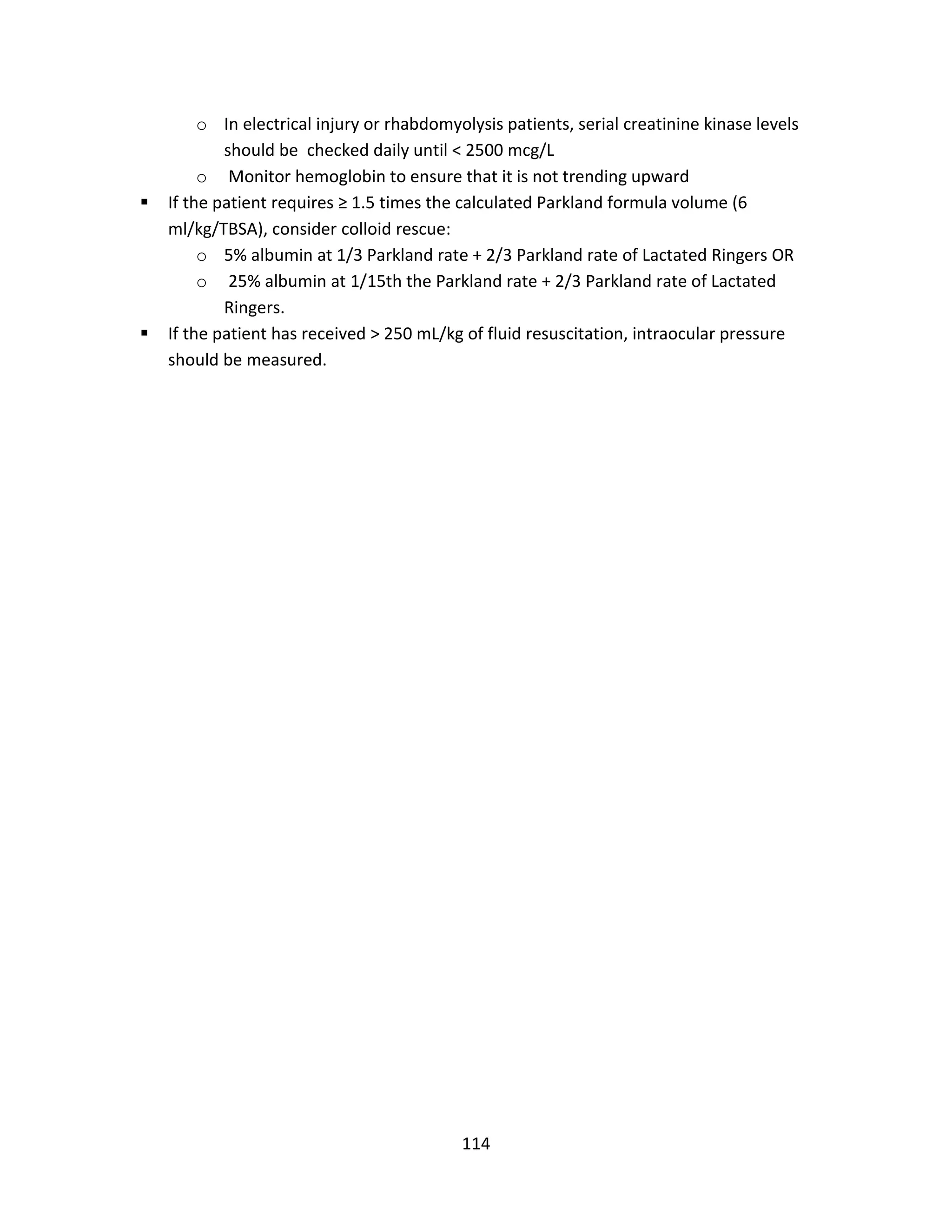 114
o In electrical injury or rhabdomyolysis patients, serial creatinine kinase levels
should be checked daily until < 2500 mcg/L
o Monitor hemoglobin to ensure that it is not trending upward
 If the patient requires ≥ 1.5 times the calculated Parkland formula volume (6
ml/kg/TBSA), consider colloid rescue:
o 5% albumin at 1/3 Parkland rate + 2/3 Parkland rate of Lactated Ringers OR
o 25% albumin at 1/15th the Parkland rate + 2/3 Parkland rate of Lactated
Ringers.
 If the patient has received > 250 mL/kg of fluid resuscitation, intraocular pressure
should be measured.
 