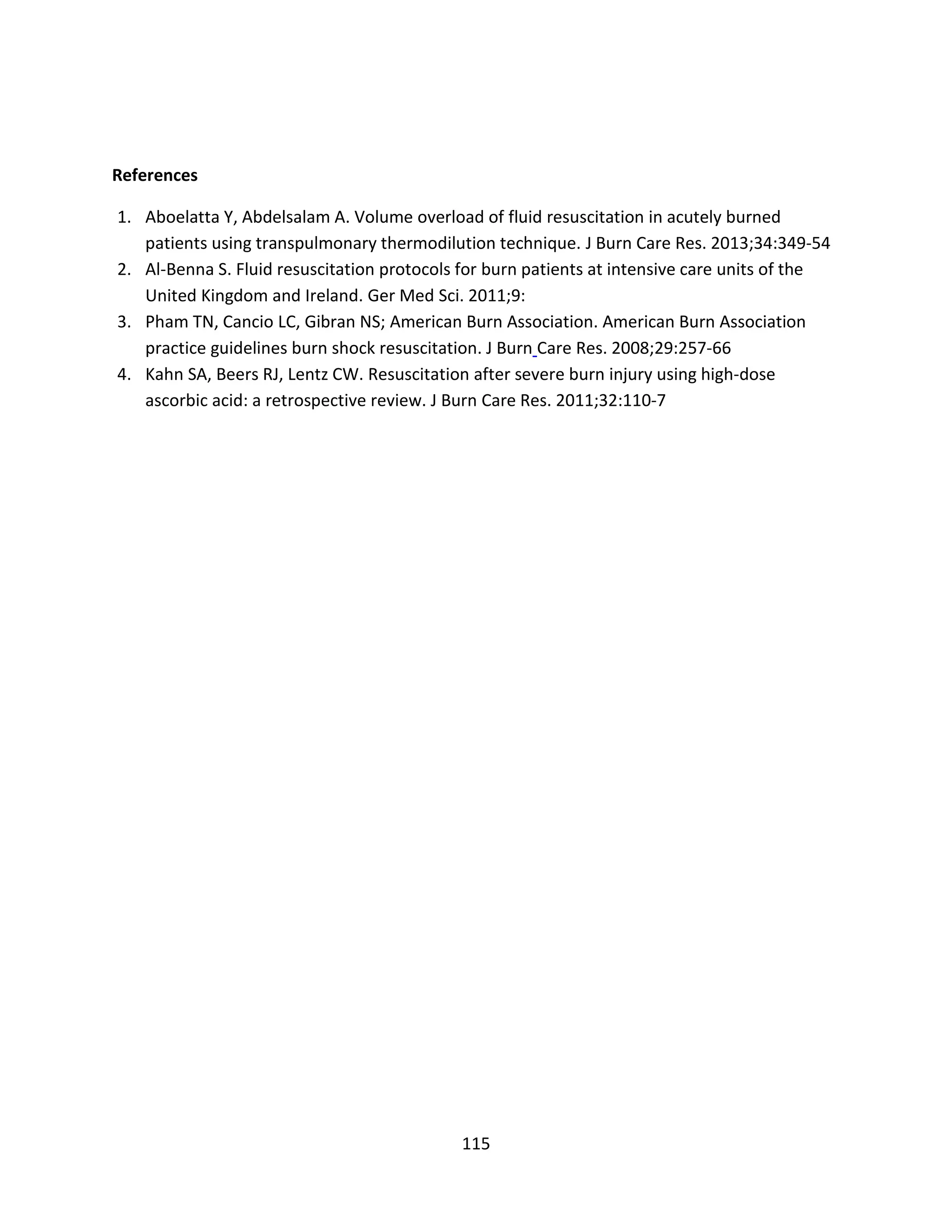 115
References
1. Aboelatta Y, Abdelsalam A. Volume overload of fluid resuscitation in acutely burned
patients using transpulmonary thermodilution technique. J Burn Care Res. 2013;34:349-54
2. Al-Benna S. Fluid resuscitation protocols for burn patients at intensive care units of the
United Kingdom and Ireland. Ger Med Sci. 2011;9:
3. Pham TN, Cancio LC, Gibran NS; American Burn Association. American Burn Association
practice guidelines burn shock resuscitation. J Burn Care Res. 2008;29:257-66
4. Kahn SA, Beers RJ, Lentz CW. Resuscitation after severe burn injury using high-dose
ascorbic acid: a retrospective review. J Burn Care Res. 2011;32:110-7
 