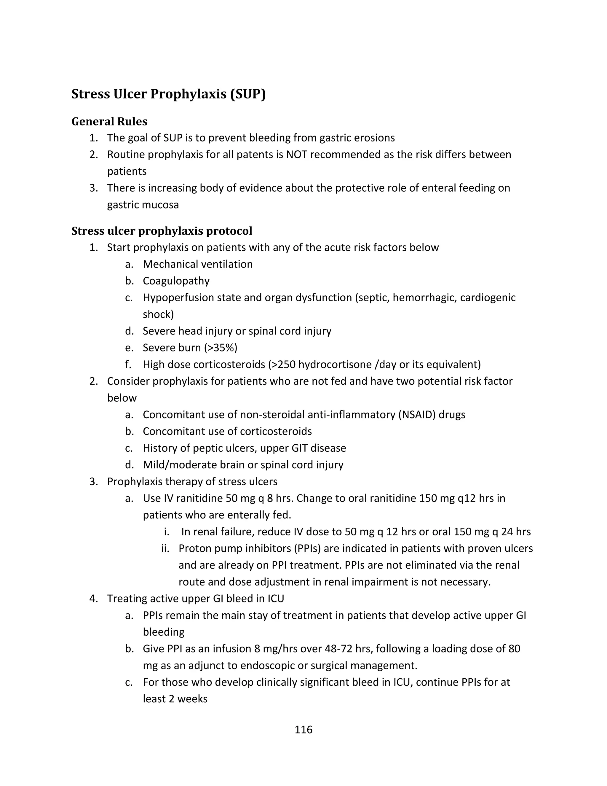 116
Stress Ulcer Prophylaxis (SUP)
General Rules
1. The goal of SUP is to prevent bleeding from gastric erosions
2. Routine prophylaxis for all patents is NOT recommended as the risk differs between
patients
3. There is increasing body of evidence about the protective role of enteral feeding on
gastric mucosa
Stress ulcer prophylaxis protocol
1. Start prophylaxis on patients with any of the acute risk factors below
a. Mechanical ventilation
b. Coagulopathy
c. Hypoperfusion state and organ dysfunction (septic, hemorrhagic, cardiogenic
shock)
d. Severe head injury or spinal cord injury
e. Severe burn (>35%)
f. High dose corticosteroids (>250 hydrocortisone /day or its equivalent)
2. Consider prophylaxis for patients who are not fed and have two potential risk factor
below
a. Concomitant use of non-steroidal anti-inflammatory (NSAID) drugs
b. Concomitant use of corticosteroids
c. History of peptic ulcers, upper GIT disease
d. Mild/moderate brain or spinal cord injury
3. Prophylaxis therapy of stress ulcers
a. Use IV ranitidine 50 mg q 8 hrs. Change to oral ranitidine 150 mg q12 hrs in
patients who are enterally fed.
i. In renal failure, reduce IV dose to 50 mg q 12 hrs or oral 150 mg q 24 hrs
ii. Proton pump inhibitors (PPIs) are indicated in patients with proven ulcers
and are already on PPI treatment. PPIs are not eliminated via the renal
route and dose adjustment in renal impairment is not necessary.
4. Treating active upper GI bleed in ICU
a. PPIs remain the main stay of treatment in patients that develop active upper GI
bleeding
b. Give PPI as an infusion 8 mg/hrs over 48-72 hrs, following a loading dose of 80
mg as an adjunct to endoscopic or surgical management.
c. For those who develop clinically significant bleed in ICU, continue PPIs for at
least 2 weeks
 