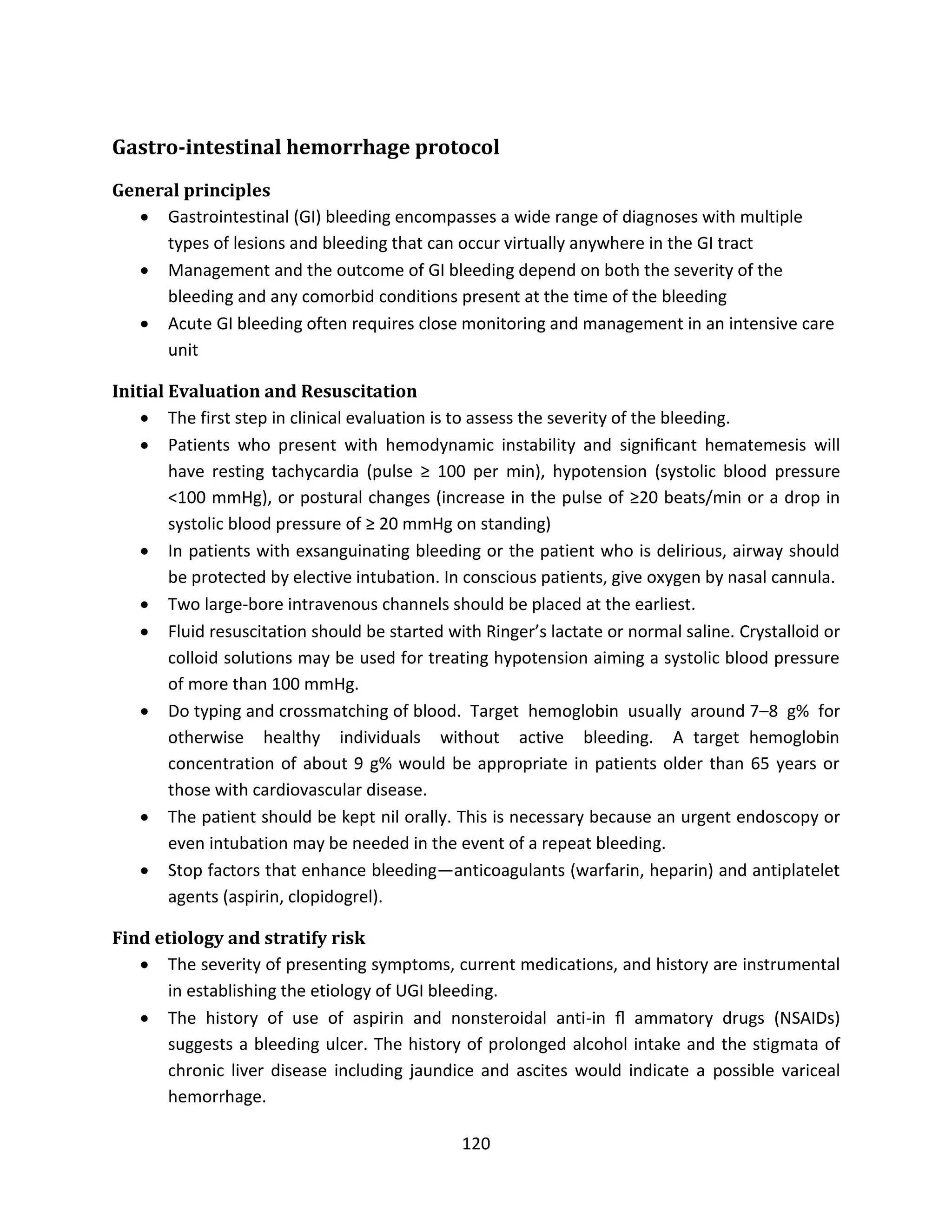 120
Gastro-intestinal hemorrhage protocol
General principles
 Gastrointestinal (GI) bleeding encompasses a wide range of diagnoses with multiple
types of lesions and bleeding that can occur virtually anywhere in the GI tract
 Management and the outcome of GI bleeding depend on both the severity of the
bleeding and any comorbid conditions present at the time of the bleeding
 Acute GI bleeding often requires close monitoring and management in an intensive care
unit
Initial Evaluation and Resuscitation
 The first step in clinical evaluation is to assess the severity of the bleeding.
 Patients who present with hemodynamic instability and signiﬁcant hematemesis will
have resting tachycardia (pulse ≥ 100 per min), hypotension (systolic blood pressure
<100 mmHg), or postural changes (increase in the pulse of ≥20 beats/min or a drop in
systolic blood pressure of ≥ 20 mmHg on standing)
 In patients with exsanguinating bleeding or the patient who is delirious, airway should
be protected by elective intubation. In conscious patients, give oxygen by nasal cannula.
 Two large-bore intravenous channels should be placed at the earliest.
 Fluid resuscitation should be started with Ringer’s lactate or normal saline. Crystalloid or
colloid solutions may be used for treating hypotension aiming a systolic blood pressure
of more than 100 mmHg.
 Do typing and crossmatching of blood. Target hemoglobin usually around 7–8 g% for
otherwise healthy individuals without active bleeding. A target hemoglobin
concentration of about 9 g% would be appropriate in patients older than 65 years or
those with cardiovascular disease.
 The patient should be kept nil orally. This is necessary because an urgent endoscopy or
even intubation may be needed in the event of a repeat bleeding.
 Stop factors that enhance bleeding—anticoagulants (warfarin, heparin) and antiplatelet
agents (aspirin, clopidogrel).
Find etiology and stratify risk
 The severity of presenting symptoms, current medications, and history are instrumental
in establishing the etiology of UGI bleeding.
 The history of use of aspirin and nonsteroidal anti-in ﬂ ammatory drugs (NSAIDs)
suggests a bleeding ulcer. The history of prolonged alcohol intake and the stigmata of
chronic liver disease including jaundice and ascites would indicate a possible variceal
hemorrhage.
 