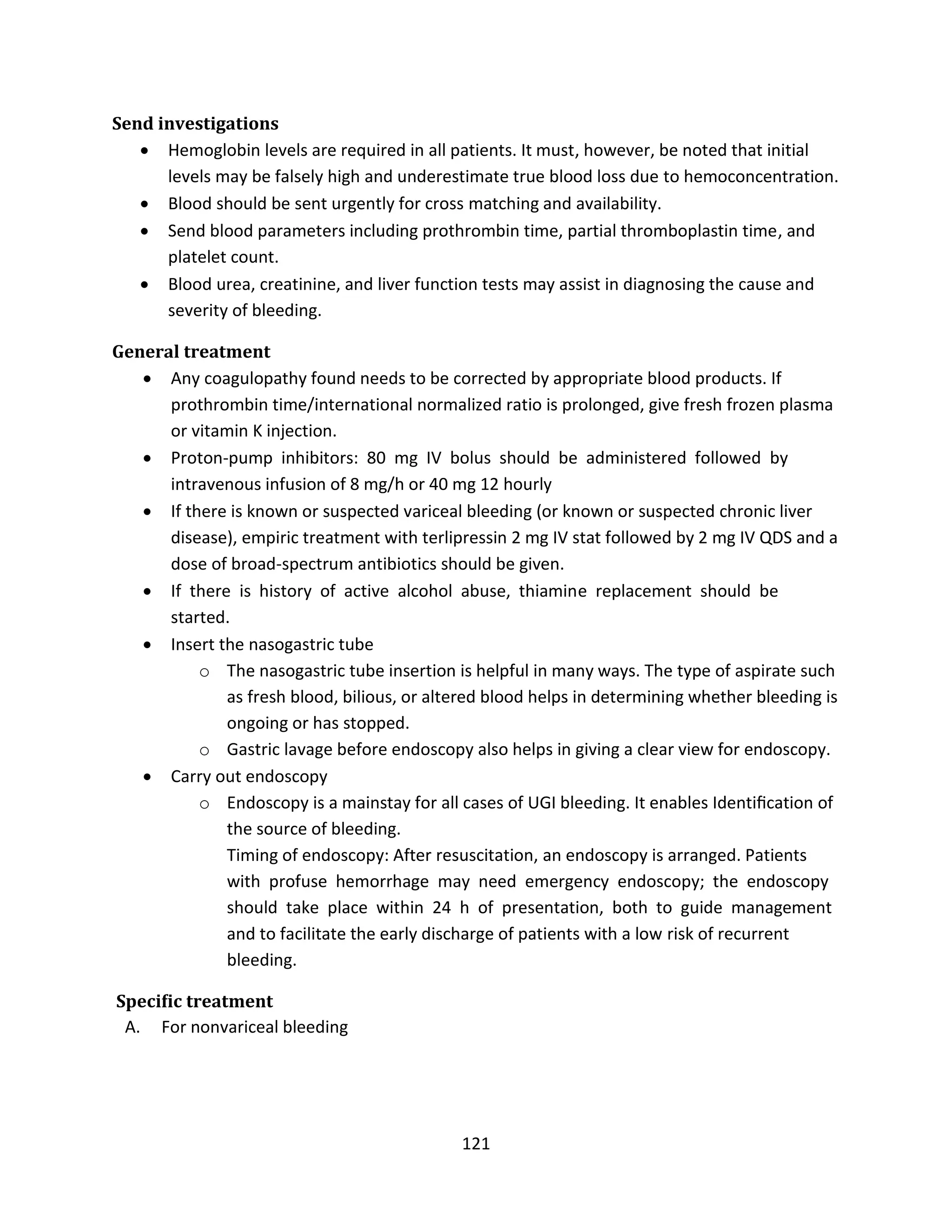 121
Send investigations
 Hemoglobin levels are required in all patients. It must, however, be noted that initial
levels may be falsely high and underestimate true blood loss due to hemoconcentration.
 Blood should be sent urgently for cross matching and availability.
 Send blood parameters including prothrombin time, partial thromboplastin time, and
platelet count.
 Blood urea, creatinine, and liver function tests may assist in diagnosing the cause and
severity of bleeding.
General treatment
 Any coagulopathy found needs to be corrected by appropriate blood products. If
prothrombin time/international normalized ratio is prolonged, give fresh frozen plasma
or vitamin K injection.
 Proton-pump inhibitors: 80 mg IV bolus should be administered followed by
intravenous infusion of 8 mg/h or 40 mg 12 hourly
 If there is known or suspected variceal bleeding (or known or suspected chronic liver
disease), empiric treatment with terlipressin 2 mg IV stat followed by 2 mg IV QDS and a
dose of broad-spectrum antibiotics should be given.
 If there is history of active alcohol abuse, thiamine replacement should be
started.
 Insert the nasogastric tube
o The nasogastric tube insertion is helpful in many ways. The type of aspirate such
as fresh blood, bilious, or altered blood helps in determining whether bleeding is
ongoing or has stopped.
o Gastric lavage before endoscopy also helps in giving a clear view for endoscopy.
 Carry out endoscopy
o Endoscopy is a mainstay for all cases of UGI bleeding. It enables Identiﬁcation of
the source of bleeding.
Timing of endoscopy: After resuscitation, an endoscopy is arranged. Patients
with profuse hemorrhage may need emergency endoscopy; the endoscopy
should take place within 24 h of presentation, both to guide management
and to facilitate the early discharge of patients with a low risk of recurrent
bleeding.
Speciﬁc treatment
A. For nonvariceal bleeding
 