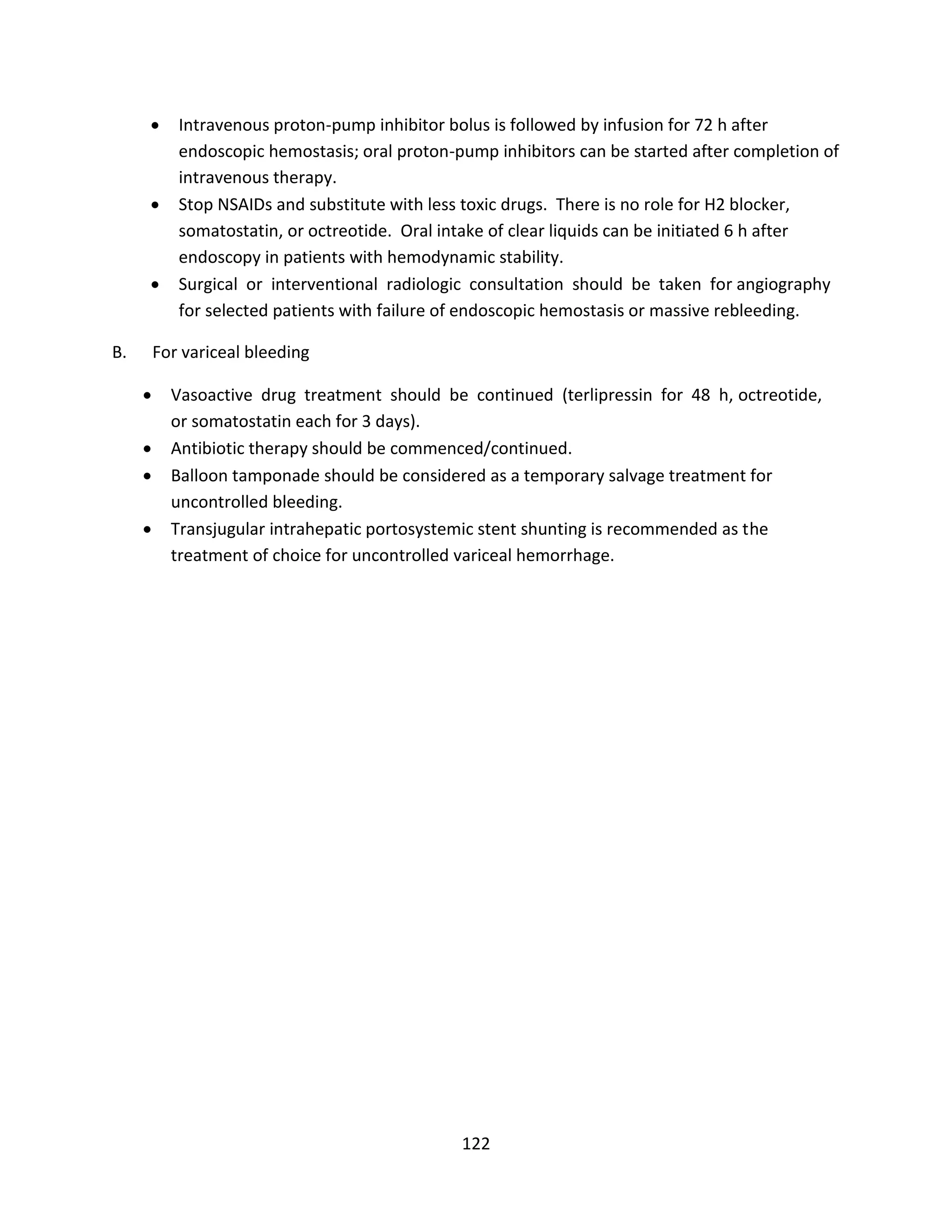 122
 Intravenous proton-pump inhibitor bolus is followed by infusion for 72 h after
endoscopic hemostasis; oral proton-pump inhibitors can be started after completion of
intravenous therapy.
 Stop NSAIDs and substitute with less toxic drugs. There is no role for H2 blocker,
somatostatin, or octreotide. Oral intake of clear liquids can be initiated 6 h after
endoscopy in patients with hemodynamic stability.
 Surgical or interventional radiologic consultation should be taken for angiography
for selected patients with failure of endoscopic hemostasis or massive rebleeding.
B. For variceal bleeding
 Vasoactive drug treatment should be continued (terlipressin for 48 h, octreotide,
or somatostatin each for 3 days).
 Antibiotic therapy should be commenced/continued.
 Balloon tamponade should be considered as a temporary salvage treatment for
uncontrolled bleeding.
 Transjugular intrahepatic portosystemic stent shunting is recommended as the
treatment of choice for uncontrolled variceal hemorrhage.
 