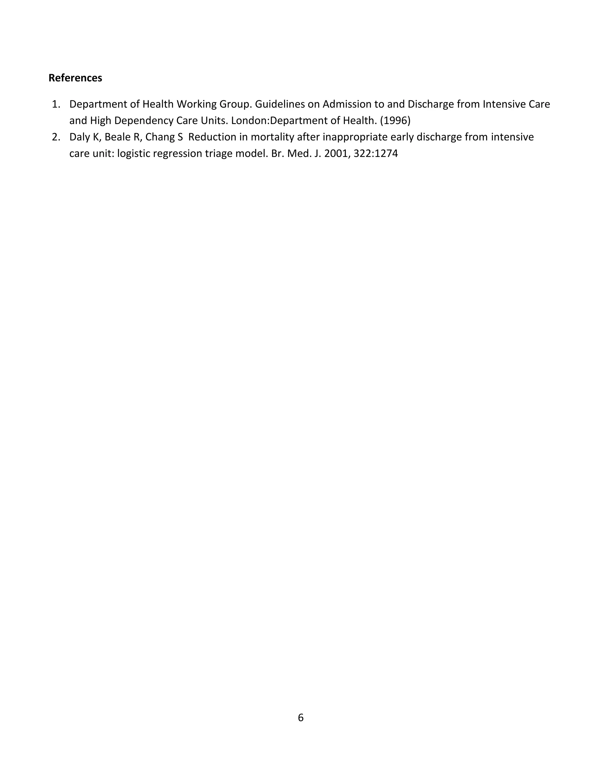 6
References
1. Department of Health Working Group. Guidelines on Admission to and Discharge from Intensive Care
and High Dependency Care Units. London:Department of Health. (1996)
2. Daly K, Beale R, Chang S Reduction in mortality after inappropriate early discharge from intensive
care unit: logistic regression triage model. Br. Med. J. 2001, 322:1274
 