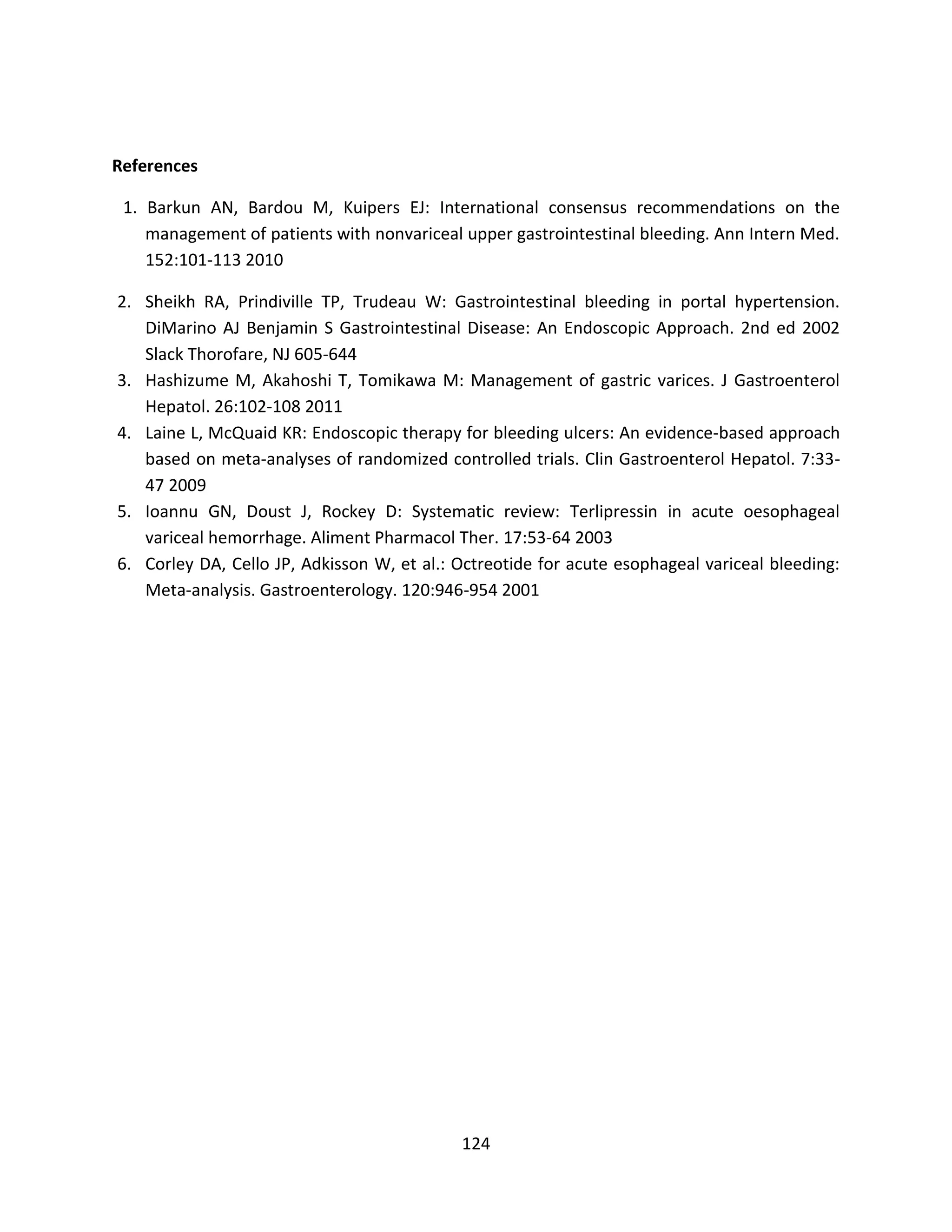124
References
1. Barkun AN, Bardou M, Kuipers EJ: International consensus recommendations on the
management of patients with nonvariceal upper gastrointestinal bleeding. Ann Intern Med.
152:101-113 2010
2. Sheikh RA, Prindiville TP, Trudeau W: Gastrointestinal bleeding in portal hypertension.
DiMarino AJ Benjamin S Gastrointestinal Disease: An Endoscopic Approach. 2nd ed 2002
Slack Thorofare, NJ 605-644
3. Hashizume M, Akahoshi T, Tomikawa M: Management of gastric varices. J Gastroenterol
Hepatol. 26:102-108 2011
4. Laine L, McQuaid KR: Endoscopic therapy for bleeding ulcers: An evidence-based approach
based on meta-analyses of randomized controlled trials. Clin Gastroenterol Hepatol. 7:33-
47 2009
5. Ioannu GN, Doust J, Rockey D: Systematic review: Terlipressin in acute oesophageal
variceal hemorrhage. Aliment Pharmacol Ther. 17:53-64 2003
6. Corley DA, Cello JP, Adkisson W, et al.: Octreotide for acute esophageal variceal bleeding:
Meta-analysis. Gastroenterology. 120:946-954 2001
 