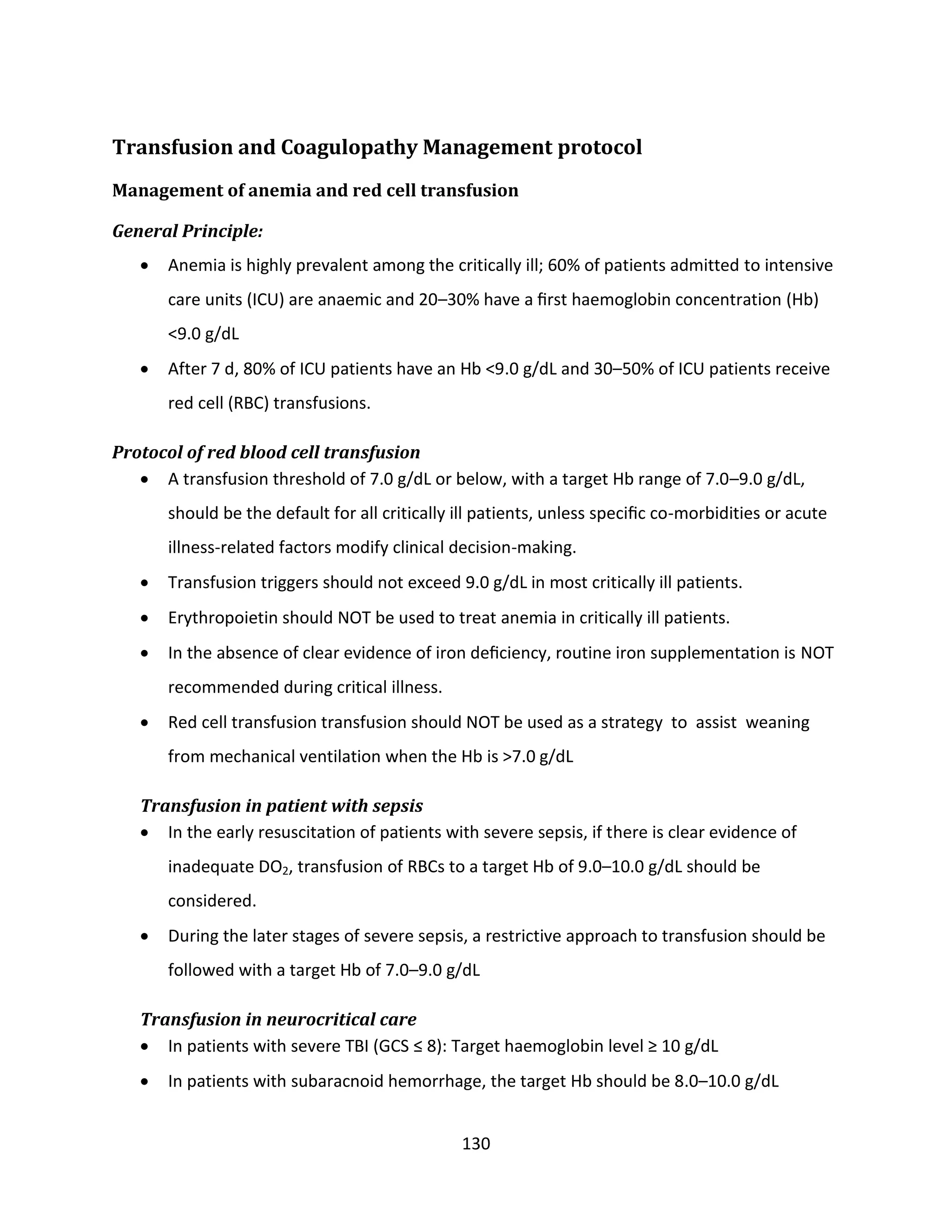 130
Transfusion and Coagulopathy Management protocol
Management of anemia and red cell transfusion
General Principle:
 Anemia is highly prevalent among the critically ill; 60% of patients admitted to intensive
care units (ICU) are anaemic and 20–30% have a ﬁrst haemoglobin concentration (Hb)
<9.0 g/dL
 After 7 d, 80% of ICU patients have an Hb <9.0 g/dL and 30–50% of ICU patients receive
red cell (RBC) transfusions.
Protocol of red blood cell transfusion
 A transfusion threshold of 7.0 g/dL or below, with a target Hb range of 7.0–9.0 g/dL,
should be the default for all critically ill patients, unless speciﬁc co-morbidities or acute
illness-related factors modify clinical decision-making.
 Transfusion triggers should not exceed 9.0 g/dL in most critically ill patients.
 Erythropoietin should NOT be used to treat anemia in critically ill patients.
 In the absence of clear evidence of iron deﬁciency, routine iron supplementation is NOT
recommended during critical illness.
 Red cell transfusion transfusion should NOT be used as a strategy to assist weaning
from mechanical ventilation when the Hb is >7.0 g/dL
Transfusion in patient with sepsis
 In the early resuscitation of patients with severe sepsis, if there is clear evidence of
inadequate DO2, transfusion of RBCs to a target Hb of 9.0–10.0 g/dL should be
considered.
 During the later stages of severe sepsis, a restrictive approach to transfusion should be
followed with a target Hb of 7.0–9.0 g/dL
Transfusion in neurocritical care
 In patients with severe TBI (GCS ≤ 8): Target haemoglobin level ≥ 10 g/dL
 In patients with subaracnoid hemorrhage, the target Hb should be 8.0–10.0 g/dL
 