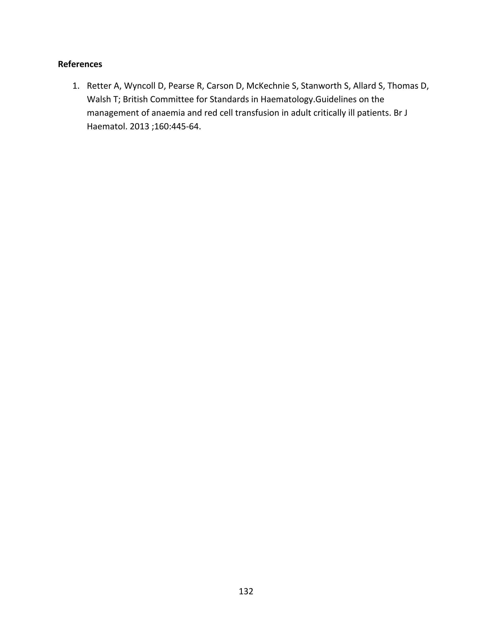 132
References
1. Retter A, Wyncoll D, Pearse R, Carson D, McKechnie S, Stanworth S, Allard S, Thomas D,
Walsh T; British Committee for Standards in Haematology.Guidelines on the
management of anaemia and red cell transfusion in adult critically ill patients. Br J
Haematol. 2013 ;160:445-64.
 
