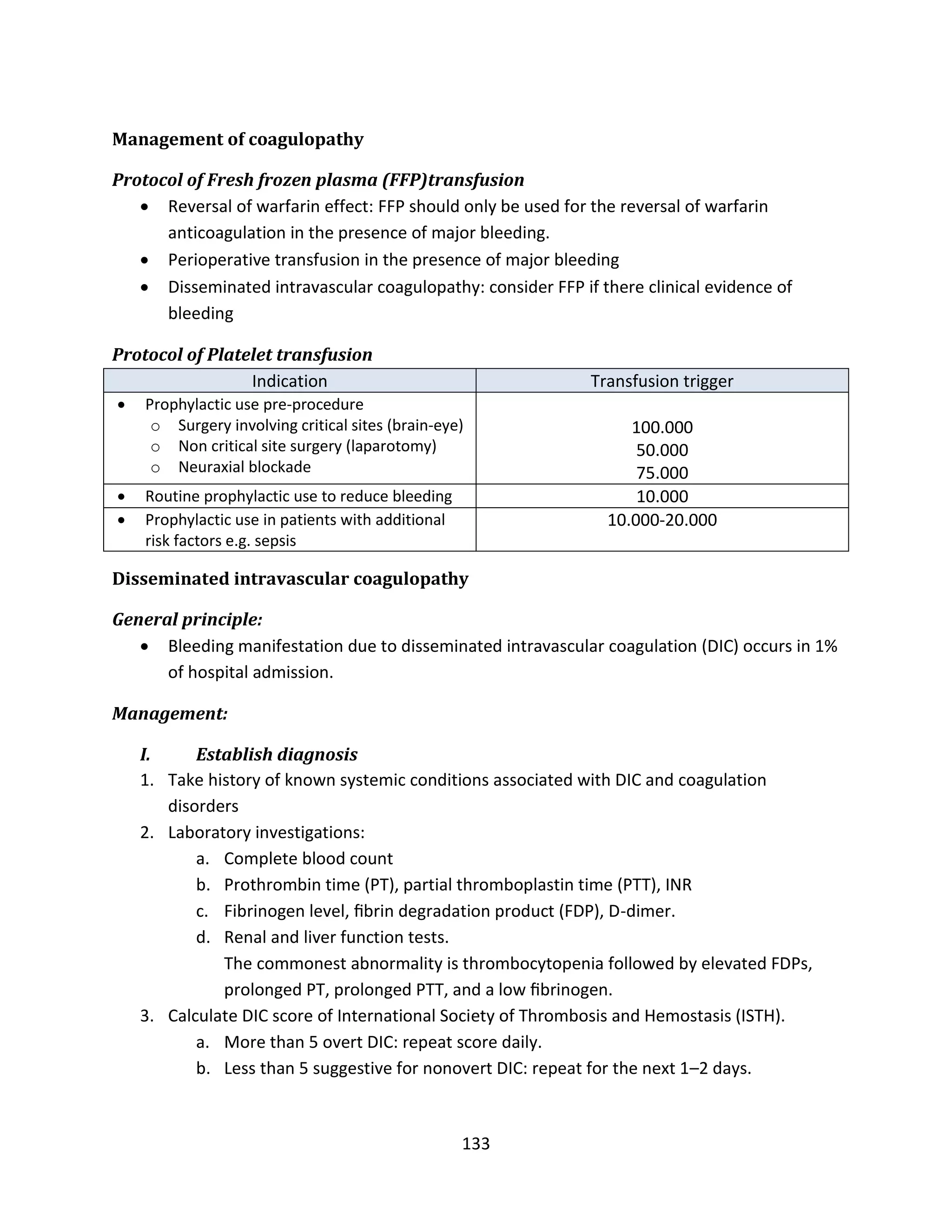133
Management of coagulopathy
Protocol of Fresh frozen plasma (FFP)transfusion
 Reversal of warfarin effect: FFP should only be used for the reversal of warfarin
anticoagulation in the presence of major bleeding.
 Perioperative transfusion in the presence of major bleeding
 Disseminated intravascular coagulopathy: consider FFP if there clinical evidence of
bleeding
Protocol of Platelet transfusion
Indication Transfusion trigger
 Prophylactic use pre-procedure
o Surgery involving critical sites (brain-eye)
o Non critical site surgery (laparotomy)
o Neuraxial blockade
100.000
50.000
75.000
 Routine prophylactic use to reduce bleeding 10.000
 Prophylactic use in patients with additional
risk factors e.g. sepsis
10.000-20.000
Disseminated intravascular coagulopathy
General principle:
 Bleeding manifestation due to disseminated intravascular coagulation (DIC) occurs in 1%
of hospital admission.
Management:
I. Establish diagnosis
1. Take history of known systemic conditions associated with DIC and coagulation
disorders
2. Laboratory investigations:
a. Complete blood count
b. Prothrombin time (PT), partial thromboplastin time (PTT), INR
c. Fibrinogen level, ﬁbrin degradation product (FDP), D-dimer.
d. Renal and liver function tests.
The commonest abnormality is thrombocytopenia followed by elevated FDPs,
prolonged PT, prolonged PTT, and a low ﬁbrinogen.
3. Calculate DIC score of International Society of Thrombosis and Hemostasis (ISTH).
a. More than 5 overt DIC: repeat score daily.
b. Less than 5 suggestive for nonovert DIC: repeat for the next 1–2 days.
 