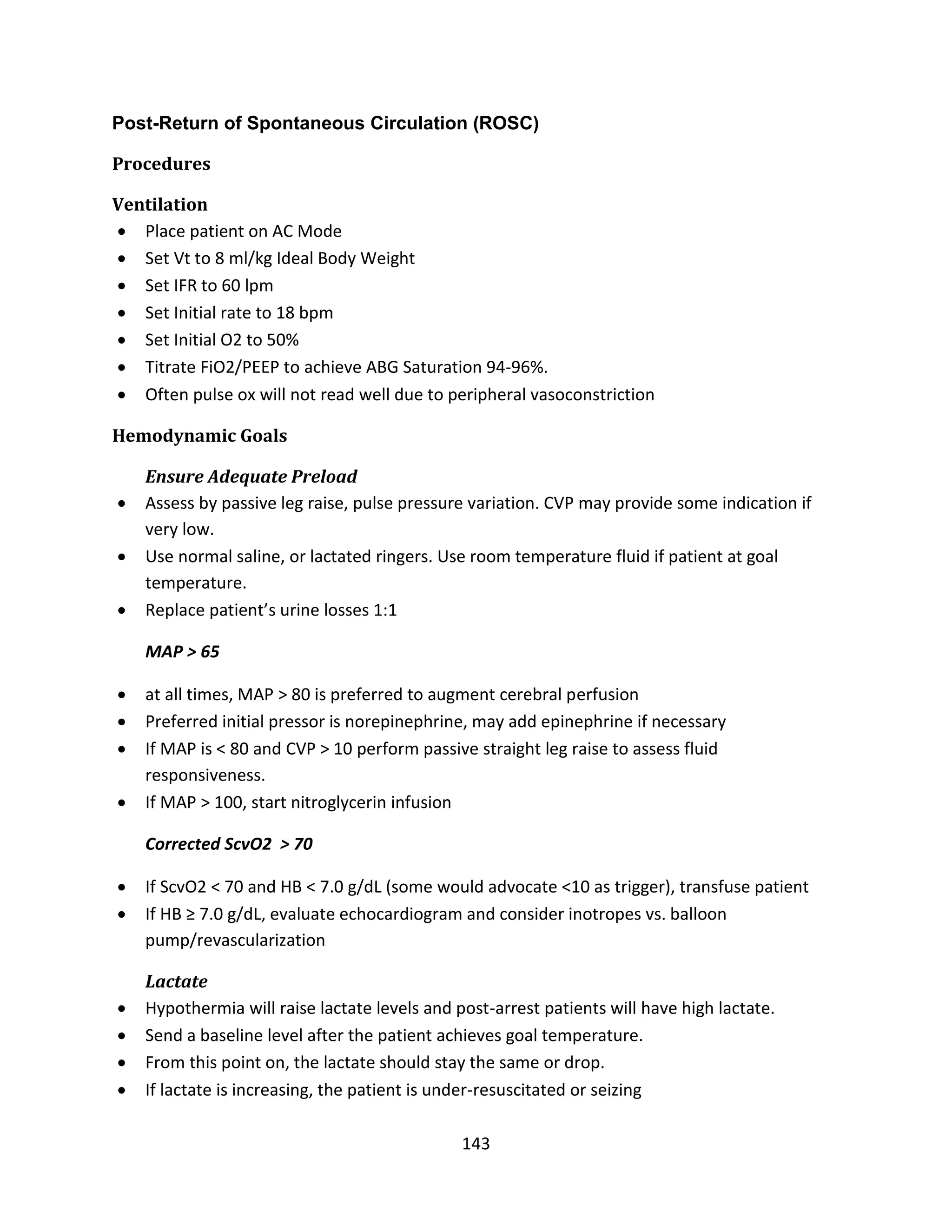 143
Post-Return of Spontaneous Circulation (ROSC)
Procedures
Ventilation
 Place patient on AC Mode
 Set Vt to 8 ml/kg Ideal Body Weight
 Set IFR to 60 lpm
 Set Initial rate to 18 bpm
 Set Initial O2 to 50%
 Titrate FiO2/PEEP to achieve ABG Saturation 94-96%.
 Often pulse ox will not read well due to peripheral vasoconstriction
Hemodynamic Goals
Ensure Adequate Preload
 Assess by passive leg raise, pulse pressure variation. CVP may provide some indication if
very low.
 Use normal saline, or lactated ringers. Use room temperature fluid if patient at goal
temperature.
 Replace patient’s urine losses 1:1
MAP > 65
 at all times, MAP > 80 is preferred to augment cerebral perfusion
 Preferred initial pressor is norepinephrine, may add epinephrine if necessary
 If MAP is < 80 and CVP > 10 perform passive straight leg raise to assess fluid
responsiveness.
 If MAP > 100, start nitroglycerin infusion
Corrected ScvO2 > 70
 If ScvO2 < 70 and HB < 7.0 g/dL (some would advocate <10 as trigger), transfuse patient
 If HB ≥ 7.0 g/dL, evaluate echocardiogram and consider inotropes vs. balloon
pump/revascularization
Lactate
 Hypothermia will raise lactate levels and post-arrest patients will have high lactate.
 Send a baseline level after the patient achieves goal temperature.
 From this point on, the lactate should stay the same or drop.
 If lactate is increasing, the patient is under-resuscitated or seizing
 