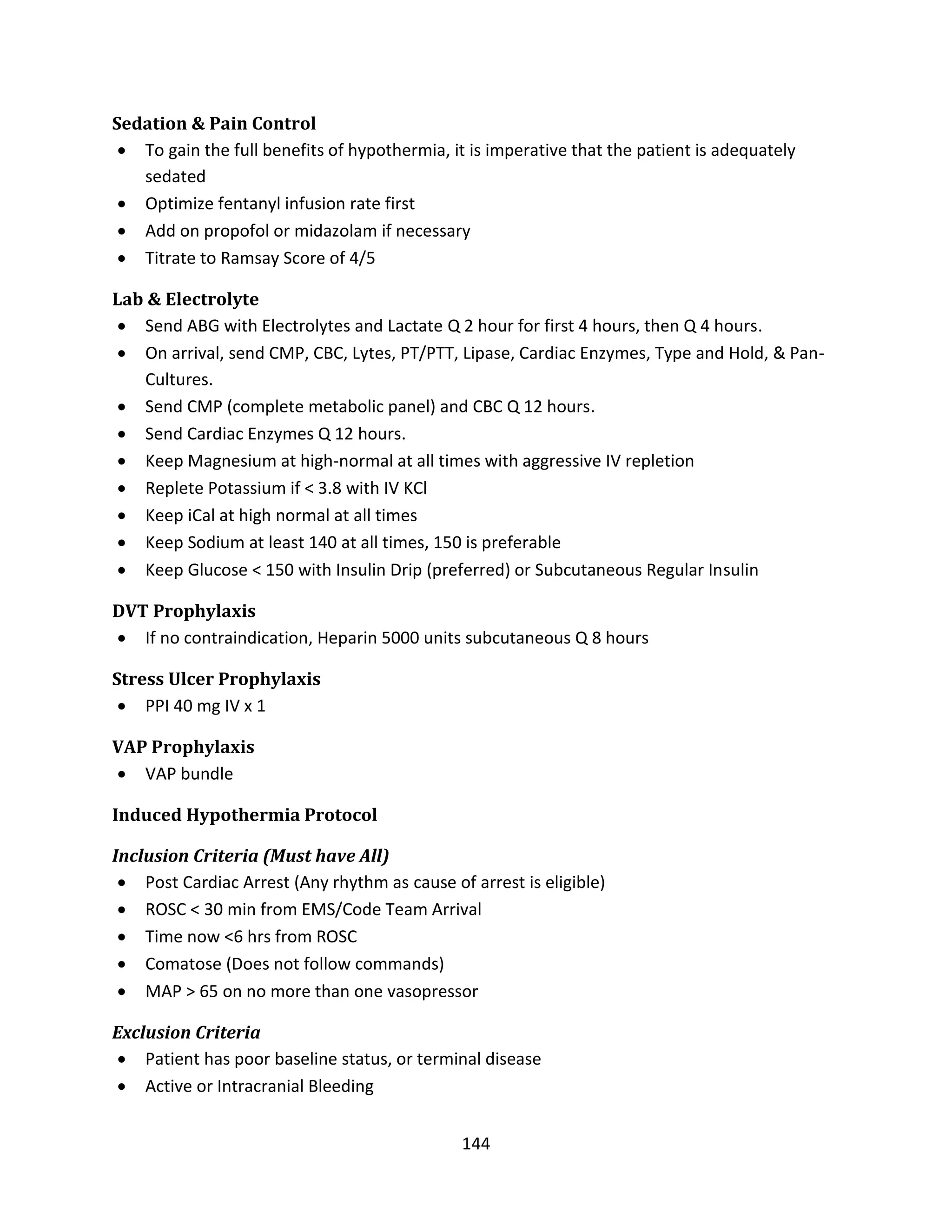 144
Sedation & Pain Control
 To gain the full benefits of hypothermia, it is imperative that the patient is adequately
sedated
 Optimize fentanyl infusion rate first
 Add on propofol or midazolam if necessary
 Titrate to Ramsay Score of 4/5
Lab & Electrolyte
 Send ABG with Electrolytes and Lactate Q 2 hour for first 4 hours, then Q 4 hours.
 On arrival, send CMP, CBC, Lytes, PT/PTT, Lipase, Cardiac Enzymes, Type and Hold, & Pan-
Cultures.
 Send CMP (complete metabolic panel) and CBC Q 12 hours.
 Send Cardiac Enzymes Q 12 hours.
 Keep Magnesium at high-normal at all times with aggressive IV repletion
 Replete Potassium if < 3.8 with IV KCl
 Keep iCal at high normal at all times
 Keep Sodium at least 140 at all times, 150 is preferable
 Keep Glucose < 150 with Insulin Drip (preferred) or Subcutaneous Regular Insulin
DVT Prophylaxis
 If no contraindication, Heparin 5000 units subcutaneous Q 8 hours
Stress Ulcer Prophylaxis
 PPI 40 mg IV x 1
VAP Prophylaxis
 VAP bundle
Induced Hypothermia Protocol
Inclusion Criteria (Must have All)
 Post Cardiac Arrest (Any rhythm as cause of arrest is eligible)
 ROSC < 30 min from EMS/Code Team Arrival
 Time now <6 hrs from ROSC
 Comatose (Does not follow commands)
 MAP > 65 on no more than one vasopressor
Exclusion Criteria
 Patient has poor baseline status, or terminal disease
 Active or Intracranial Bleeding
 