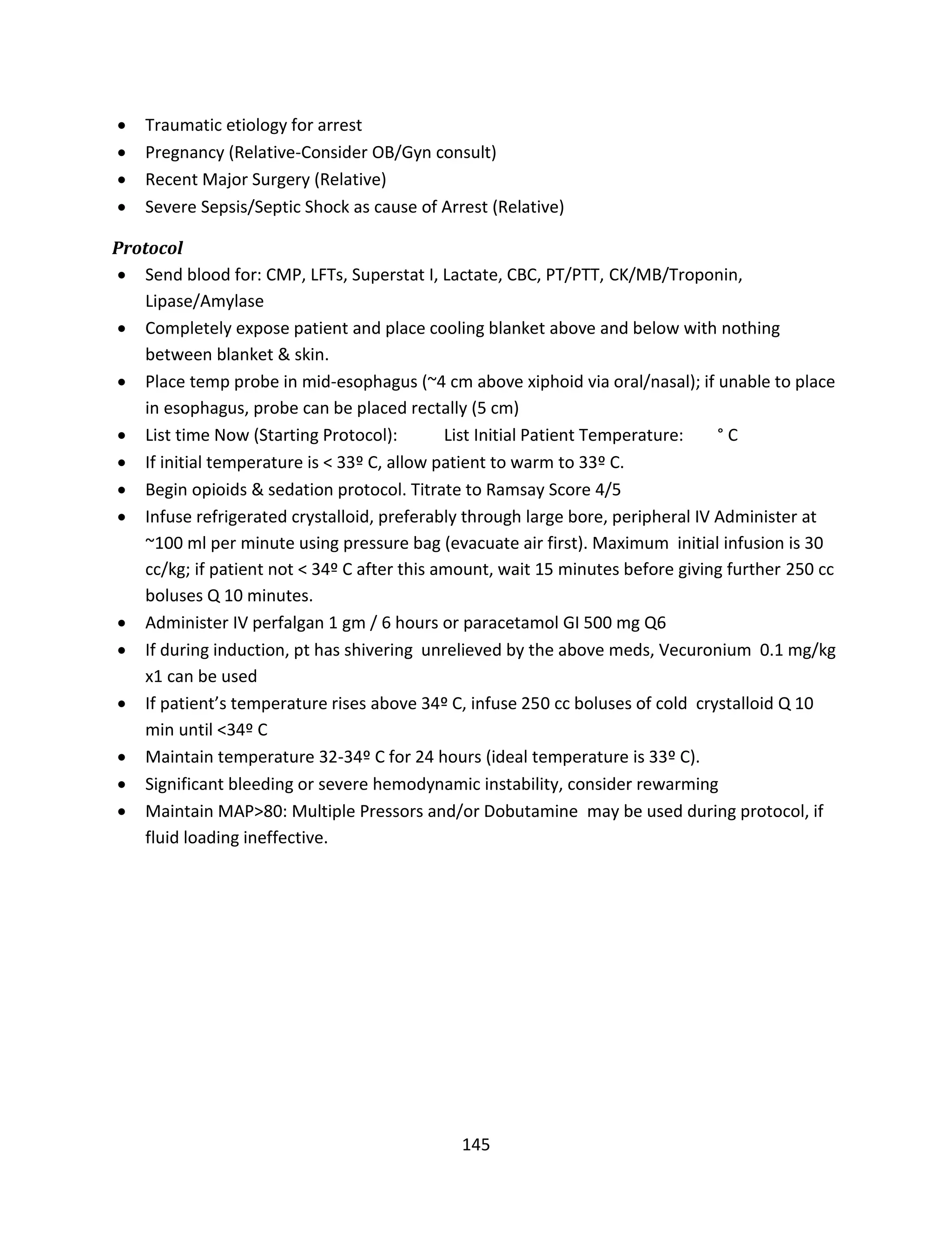 145
 Traumatic etiology for arrest
 Pregnancy (Relative-Consider OB/Gyn consult)
 Recent Major Surgery (Relative)
 Severe Sepsis/Septic Shock as cause of Arrest (Relative)
Protocol
 Send blood for: CMP, LFTs, Superstat I, Lactate, CBC, PT/PTT, CK/MB/Troponin,
Lipase/Amylase
 Completely expose patient and place cooling blanket above and below with nothing
between blanket & skin.
 Place temp probe in mid-esophagus (~4 cm above xiphoid via oral/nasal); if unable to place
in esophagus, probe can be placed rectally (5 cm)
 List time Now (Starting Protocol): List Initial Patient Temperature: ° C
 If initial temperature is < 33º C, allow patient to warm to 33º C.
 Begin opioids & sedation protocol. Titrate to Ramsay Score 4/5
 Infuse refrigerated crystalloid, preferably through large bore, peripheral IV Administer at
~100 ml per minute using pressure bag (evacuate air first). Maximum initial infusion is 30
cc/kg; if patient not < 34º C after this amount, wait 15 minutes before giving further 250 cc
boluses Q 10 minutes.
 Administer IV perfalgan 1 gm / 6 hours or paracetamol GI 500 mg Q6
 If during induction, pt has shivering unrelieved by the above meds, Vecuronium 0.1 mg/kg
x1 can be used
 If patient’s temperature rises above 34º C, infuse 250 cc boluses of cold crystalloid Q 10
min until <34º C
 Maintain temperature 32-34º C for 24 hours (ideal temperature is 33º C).
 Significant bleeding or severe hemodynamic instability, consider rewarming
 Maintain MAP>80: Multiple Pressors and/or Dobutamine may be used during protocol, if
fluid loading ineffective.
 