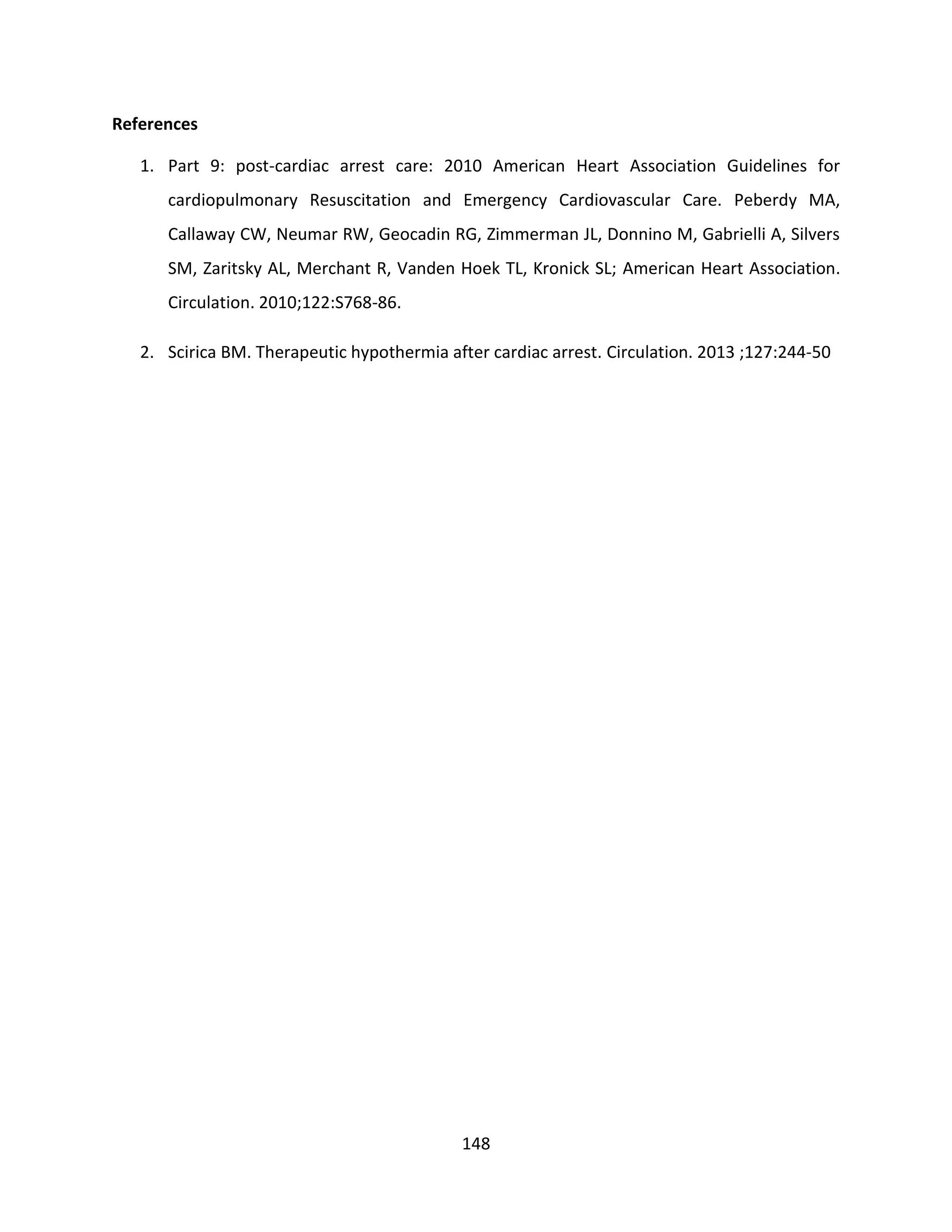 148
References
1. Part 9: post-cardiac arrest care: 2010 American Heart Association Guidelines for
cardiopulmonary Resuscitation and Emergency Cardiovascular Care. Peberdy MA,
Callaway CW, Neumar RW, Geocadin RG, Zimmerman JL, Donnino M, Gabrielli A, Silvers
SM, Zaritsky AL, Merchant R, Vanden Hoek TL, Kronick SL; American Heart Association.
Circulation. 2010;122:S768-86.
2. Scirica BM. Therapeutic hypothermia after cardiac arrest. Circulation. 2013 ;127:244-50
 
