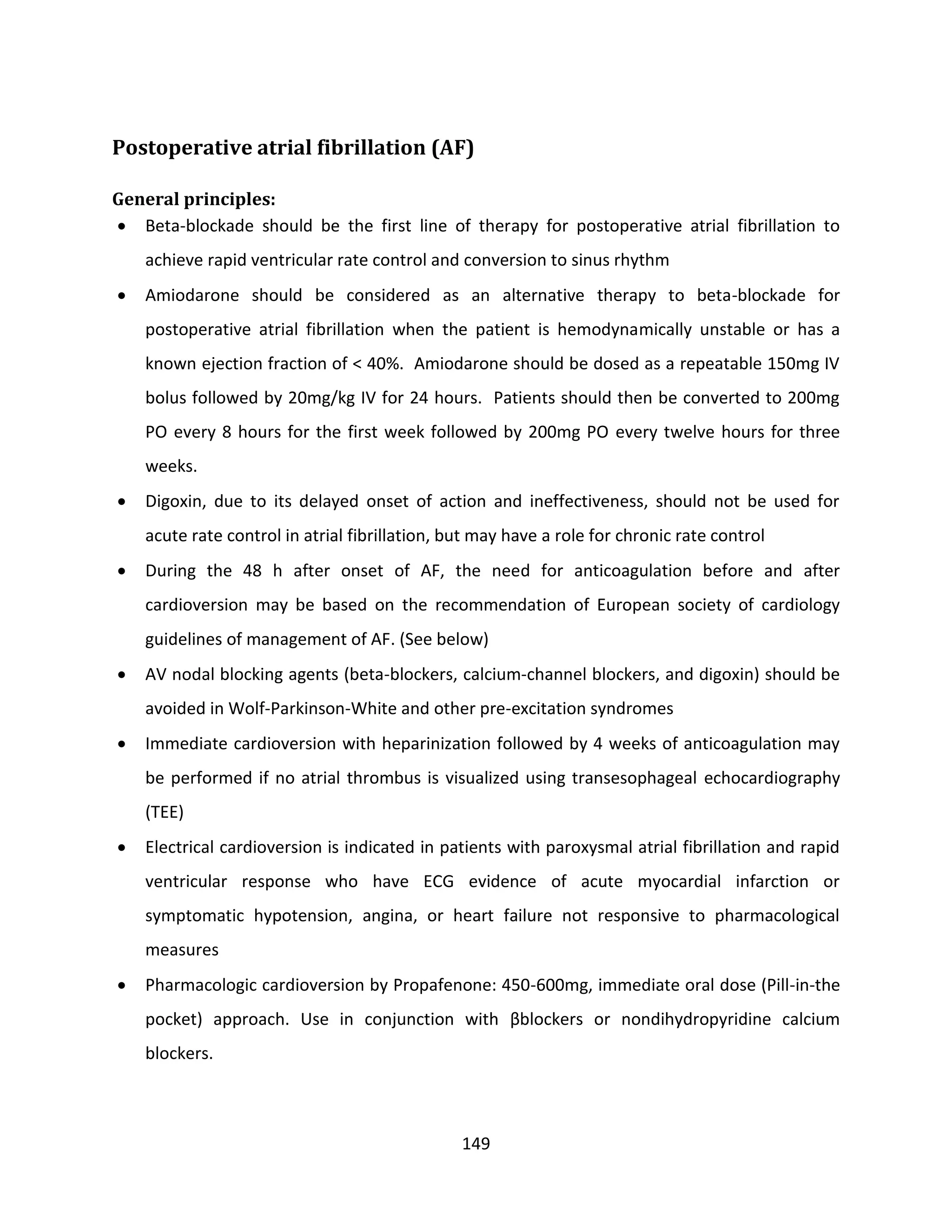 149
Postoperative atrial fibrillation (AF)
General principles:
 Beta-blockade should be the first line of therapy for postoperative atrial fibrillation to
achieve rapid ventricular rate control and conversion to sinus rhythm
 Amiodarone should be considered as an alternative therapy to beta-blockade for
postoperative atrial fibrillation when the patient is hemodynamically unstable or has a
known ejection fraction of < 40%. Amiodarone should be dosed as a repeatable 150mg IV
bolus followed by 20mg/kg IV for 24 hours. Patients should then be converted to 200mg
PO every 8 hours for the first week followed by 200mg PO every twelve hours for three
weeks.
 Digoxin, due to its delayed onset of action and ineffectiveness, should not be used for
acute rate control in atrial fibrillation, but may have a role for chronic rate control
 During the 48 h after onset of AF, the need for anticoagulation before and after
cardioversion may be based on the recommendation of European society of cardiology
guidelines of management of AF. (See below)
 AV nodal blocking agents (beta-blockers, calcium-channel blockers, and digoxin) should be
avoided in Wolf-Parkinson-White and other pre-excitation syndromes
 Immediate cardioversion with heparinization followed by 4 weeks of anticoagulation may
be performed if no atrial thrombus is visualized using transesophageal echocardiography
(TEE)
 Electrical cardioversion is indicated in patients with paroxysmal atrial fibrillation and rapid
ventricular response who have ECG evidence of acute myocardial infarction or
symptomatic hypotension, angina, or heart failure not responsive to pharmacological
measures
 Pharmacologic cardioversion by Propafenone: 450-600mg, immediate oral dose (Pill-in-the
pocket) approach. Use in conjunction with βblockers or nondihydropyridine calcium
blockers.
 