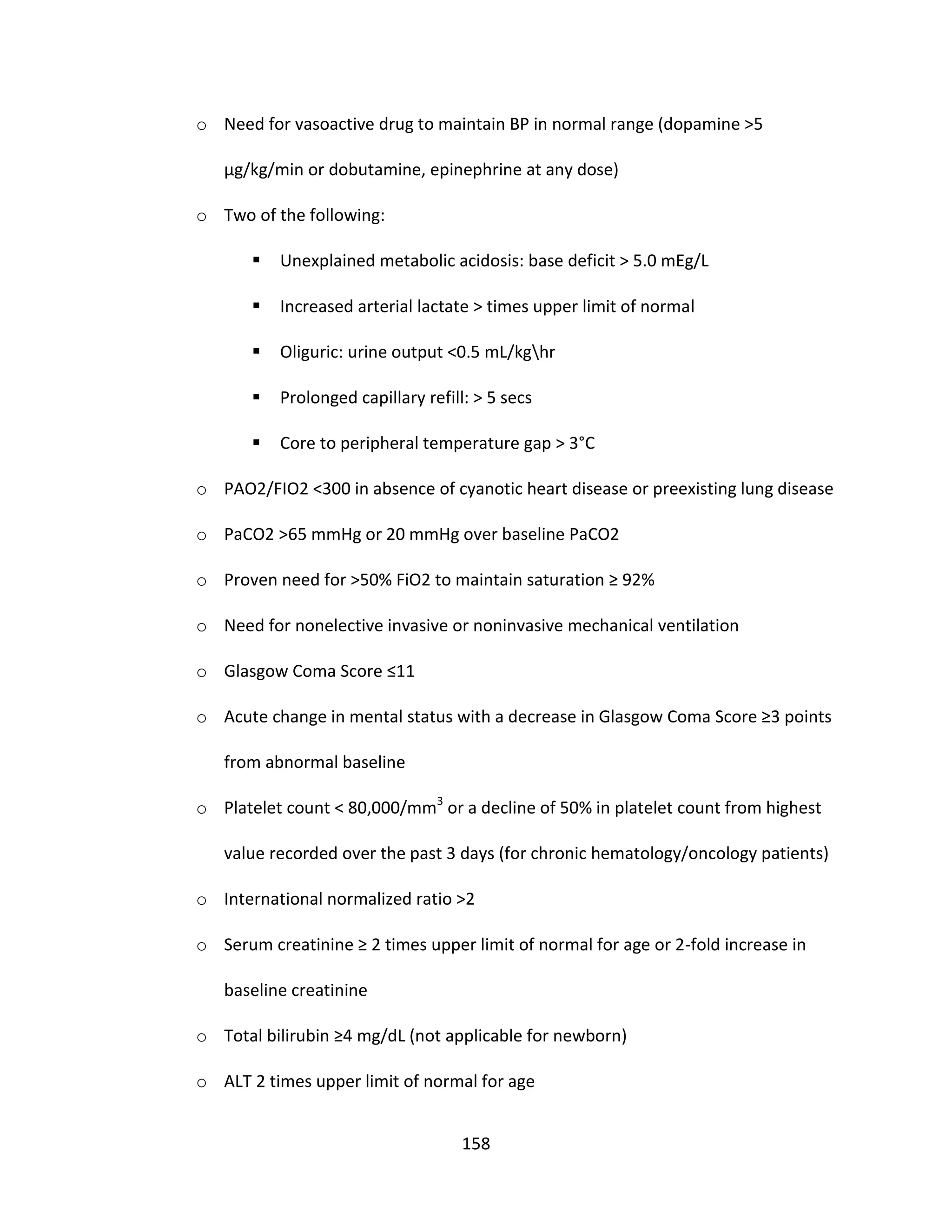 158
o Need for vasoactive drug to maintain BP in normal range (dopamine >5
µg/kg/min or dobutamine, epinephrine at any dose)
o Two of the following:
 Unexplained metabolic acidosis: base deficit > 5.0 mEg/L
 Increased arterial lactate > times upper limit of normal
 Oliguric: urine output <0.5 mL/kghr
 Prolonged capillary refill: > 5 secs
 Core to peripheral temperature gap > 3°C
o PAO2/FIO2 <300 in absence of cyanotic heart disease or preexisting lung disease
o PaCO2 >65 mmHg or 20 mmHg over baseline PaCO2
o Proven need for >50% FiO2 to maintain saturation ≥ 92%
o Need for nonelective invasive or noninvasive mechanical ventilation
o Glasgow Coma Score ≤11
o Acute change in mental status with a decrease in Glasgow Coma Score ≥3 points
from abnormal baseline
o Platelet count < 80,000/mm3
or a decline of 50% in platelet count from highest
value recorded over the past 3 days (for chronic hematology/oncology patients)
o International normalized ratio >2
o Serum creatinine ≥ 2 times upper limit of normal for age or 2-fold increase in
baseline creatinine
o Total bilirubin ≥4 mg/dL (not applicable for newborn)
o ALT 2 times upper limit of normal for age
 