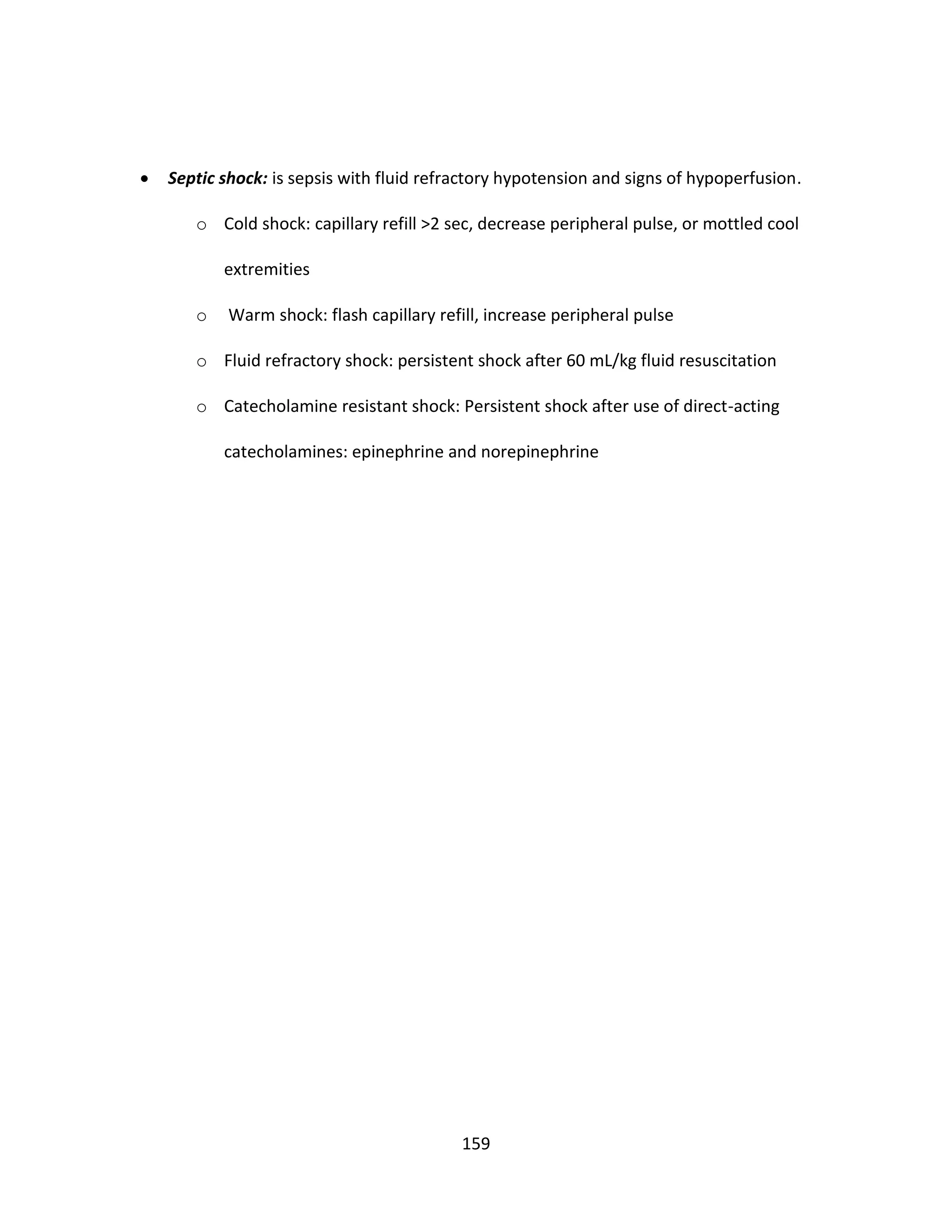 159
 Septic shock: is sepsis with fluid refractory hypotension and signs of hypoperfusion.
o Cold shock: capillary refill >2 sec, decrease peripheral pulse, or mottled cool
extremities
o Warm shock: flash capillary refill, increase peripheral pulse
o Fluid refractory shock: persistent shock after 60 mL/kg fluid resuscitation
o Catecholamine resistant shock: Persistent shock after use of direct-acting
catecholamines: epinephrine and norepinephrine
 