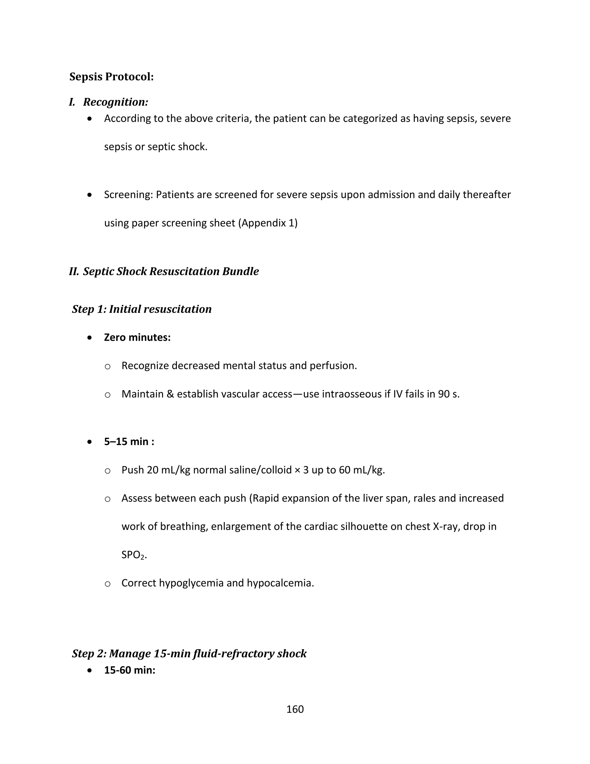 160
Sepsis Protocol:
I. Recognition:
 According to the above criteria, the patient can be categorized as having sepsis, severe
sepsis or septic shock.
 Screening: Patients are screened for severe sepsis upon admission and daily thereafter
using paper screening sheet (Appendix 1)
II. Septic Shock Resuscitation Bundle
Step 1: Initial resuscitation
 Zero minutes:
o Recognize decreased mental status and perfusion.
o Maintain & establish vascular access—use intraosseous if IV fails in 90 s.
 5–15 min :
o Push 20 mL/kg normal saline/colloid × 3 up to 60 mL/kg.
o Assess between each push (Rapid expansion of the liver span, rales and increased
work of breathing, enlargement of the cardiac silhouette on chest X-ray, drop in
SPO2.
o Correct hypoglycemia and hypocalcemia.
Step 2: Manage 15-min fluid-refractory shock
 15-60 min:
 