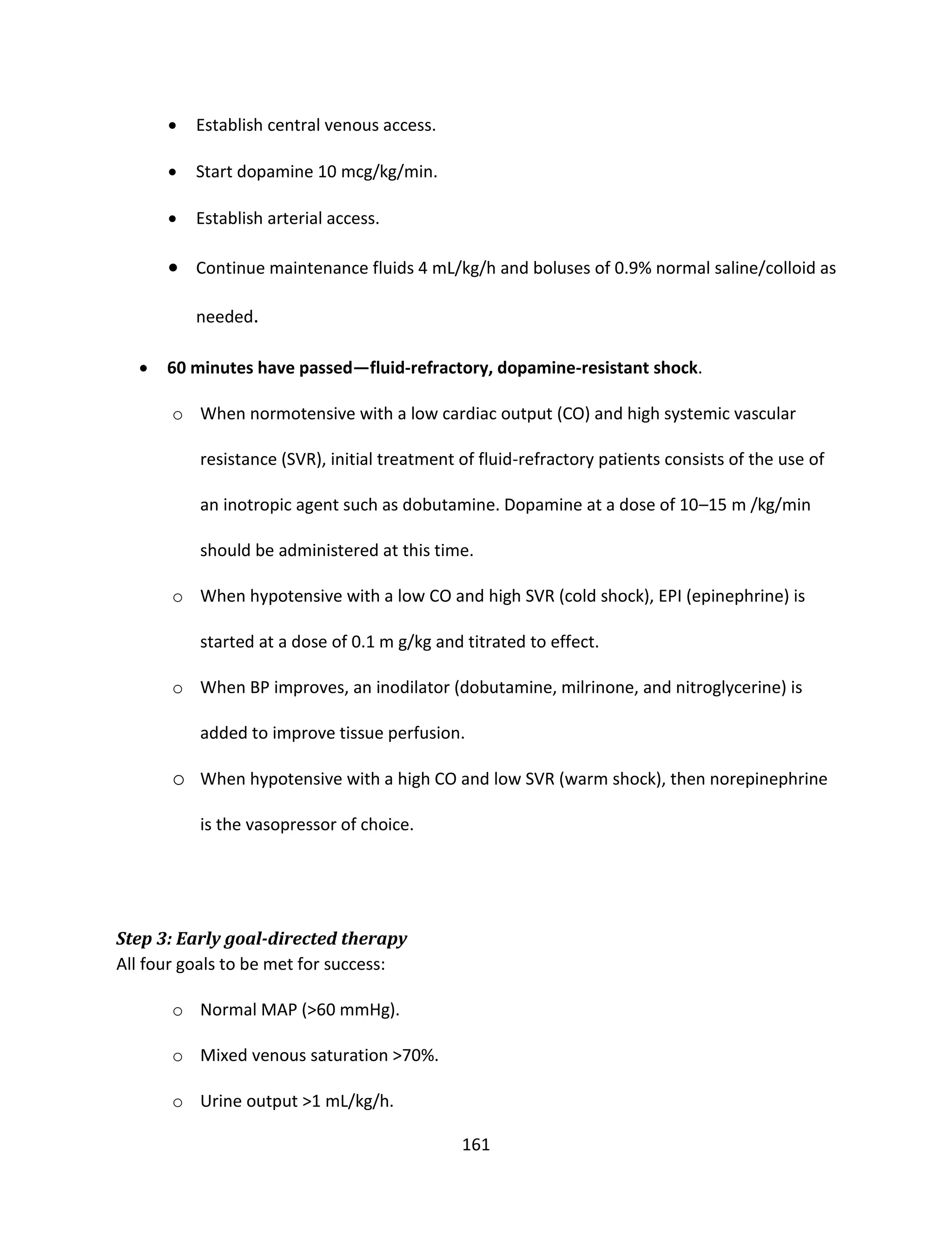 161
 Establish central venous access.
 Start dopamine 10 mcg/kg/min.
 Establish arterial access.
 Continue maintenance fluids 4 mL/kg/h and boluses of 0.9% normal saline/colloid as
needed.
 60 minutes have passed—fluid-refractory, dopamine-resistant shock.
o When normotensive with a low cardiac output (CO) and high systemic vascular
resistance (SVR), initial treatment of fluid-refractory patients consists of the use of
an inotropic agent such as dobutamine. Dopamine at a dose of 10–15 m /kg/min
should be administered at this time.
o When hypotensive with a low CO and high SVR (cold shock), EPI (epinephrine) is
started at a dose of 0.1 m g/kg and titrated to effect.
o When BP improves, an inodilator (dobutamine, milrinone, and nitroglycerine) is
added to improve tissue perfusion.
o When hypotensive with a high CO and low SVR (warm shock), then norepinephrine
is the vasopressor of choice.
Step 3: Early goal-directed therapy
All four goals to be met for success:
o Normal MAP (>60 mmHg).
o Mixed venous saturation >70%.
o Urine output >1 mL/kg/h.
 