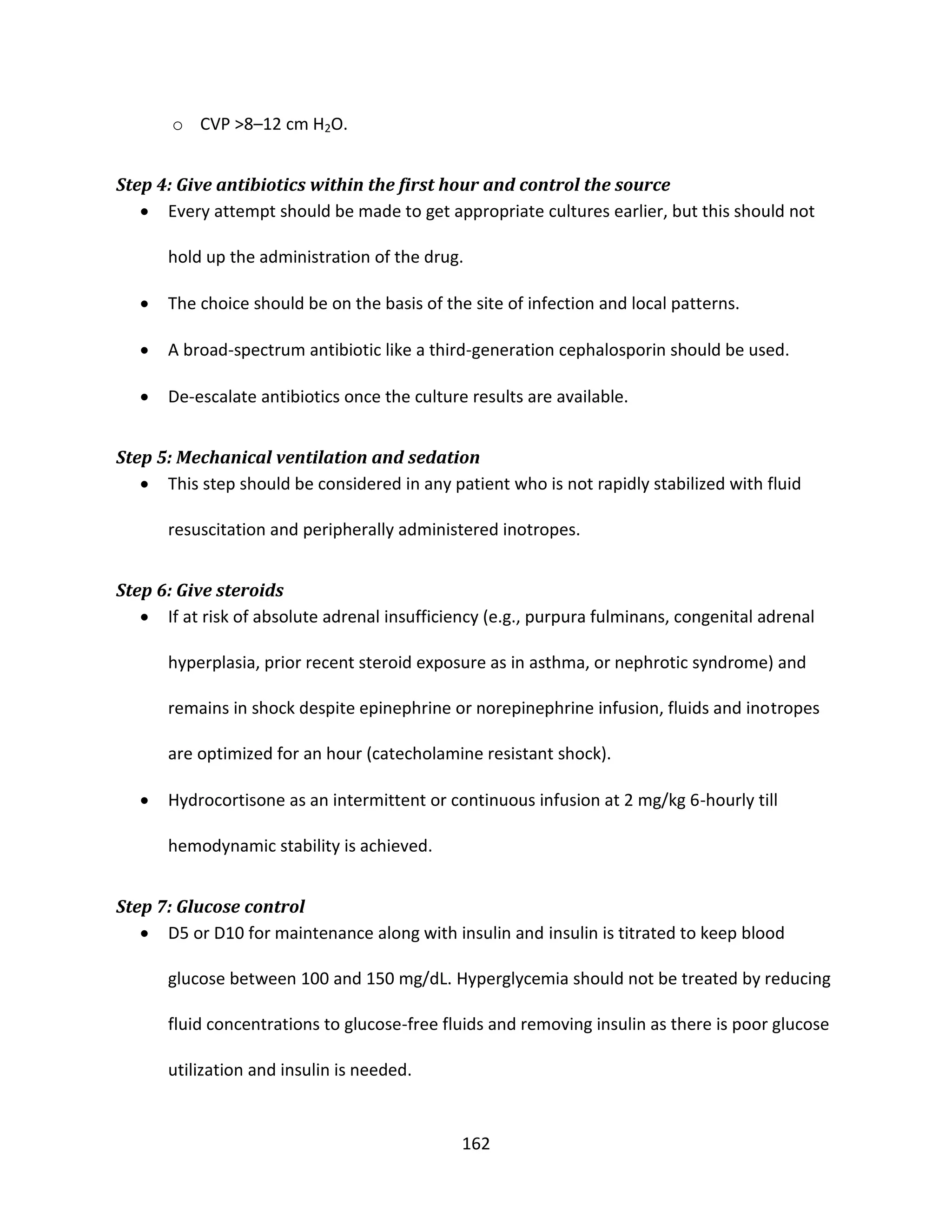 162
o CVP >8–12 cm H2O.
Step 4: Give antibiotics within the first hour and control the source
 Every attempt should be made to get appropriate cultures earlier, but this should not
hold up the administration of the drug.
 The choice should be on the basis of the site of infection and local patterns.
 A broad-spectrum antibiotic like a third-generation cephalosporin should be used.
 De-escalate antibiotics once the culture results are available.
Step 5: Mechanical ventilation and sedation
 This step should be considered in any patient who is not rapidly stabilized with fluid
resuscitation and peripherally administered inotropes.
Step 6: Give steroids
 If at risk of absolute adrenal insufficiency (e.g., purpura fulminans, congenital adrenal
hyperplasia, prior recent steroid exposure as in asthma, or nephrotic syndrome) and
remains in shock despite epinephrine or norepinephrine infusion, fluids and inotropes
are optimized for an hour (catecholamine resistant shock).
 Hydrocortisone as an intermittent or continuous infusion at 2 mg/kg 6-hourly till
hemodynamic stability is achieved.
Step 7: Glucose control
 D5 or D10 for maintenance along with insulin and insulin is titrated to keep blood
glucose between 100 and 150 mg/dL. Hyperglycemia should not be treated by reducing
fluid concentrations to glucose-free fluids and removing insulin as there is poor glucose
utilization and insulin is needed.
 
