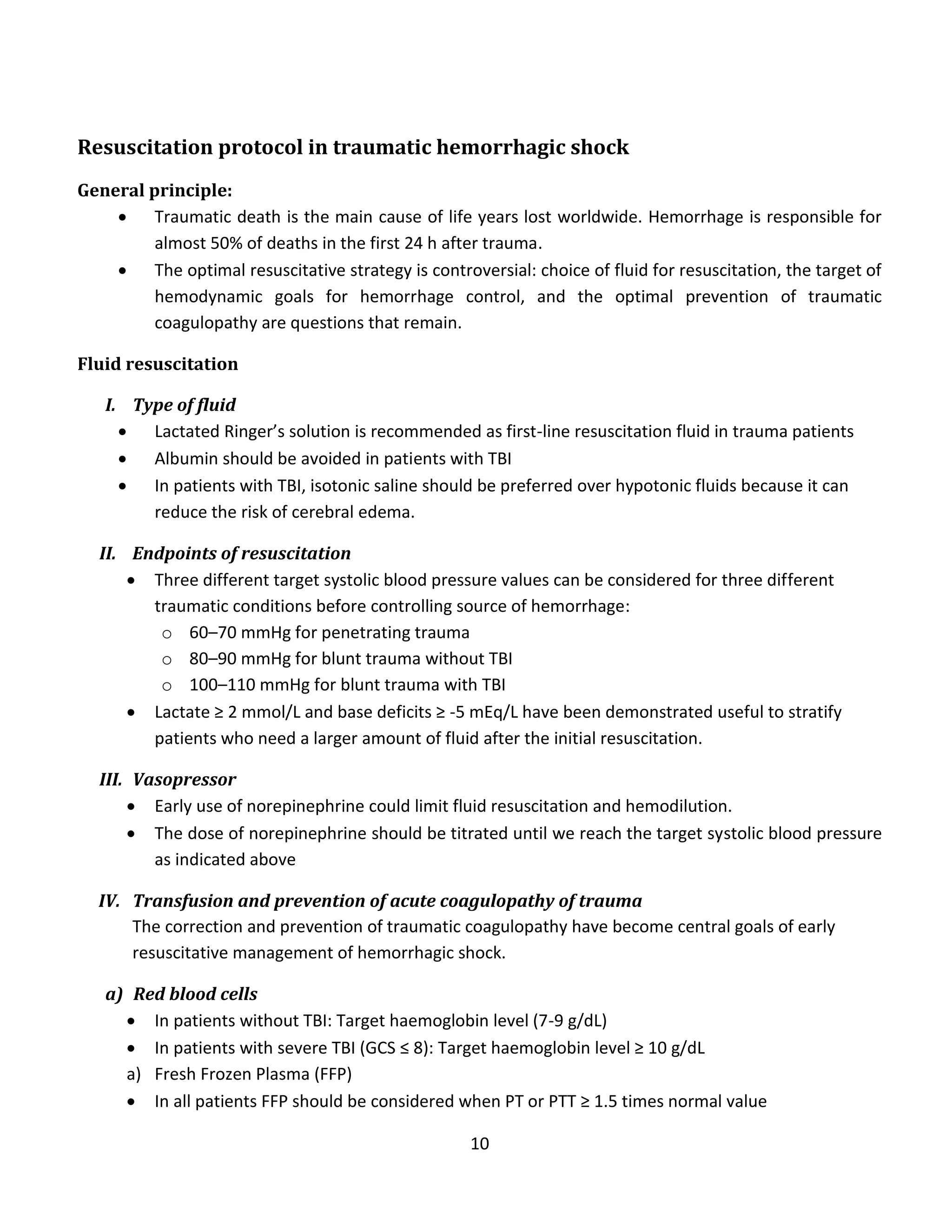 10
Resuscitation protocol in traumatic hemorrhagic shock
General principle:
 Traumatic death is the main cause of life years lost worldwide. Hemorrhage is responsible for
almost 50% of deaths in the first 24 h after trauma.
 The optimal resuscitative strategy is controversial: choice of fluid for resuscitation, the target of
hemodynamic goals for hemorrhage control, and the optimal prevention of traumatic
coagulopathy are questions that remain.
Fluid resuscitation
I. Type of fluid
 Lactated Ringer’s solution is recommended as first-line resuscitation fluid in trauma patients
 Albumin should be avoided in patients with TBI
 In patients with TBI, isotonic saline should be preferred over hypotonic fluids because it can
reduce the risk of cerebral edema.
II. Endpoints of resuscitation
 Three different target systolic blood pressure values can be considered for three different
traumatic conditions before controlling source of hemorrhage:
o 60–70 mmHg for penetrating trauma
o 80–90 mmHg for blunt trauma without TBI
o 100–110 mmHg for blunt trauma with TBI
 Lactate ≥ 2 mmol/L and base deficits ≥ -5 mEq/L have been demonstrated useful to stratify
patients who need a larger amount of fluid after the initial resuscitation.
III. Vasopressor
 Early use of norepinephrine could limit fluid resuscitation and hemodilution.
 The dose of norepinephrine should be titrated until we reach the target systolic blood pressure
as indicated above
IV. Transfusion and prevention of acute coagulopathy of trauma
The correction and prevention of traumatic coagulopathy have become central goals of early
resuscitative management of hemorrhagic shock.
a) Red blood cells
 In patients without TBI: Target haemoglobin level (7-9 g/dL)
 In patients with severe TBI (GCS ≤ 8): Target haemoglobin level ≥ 10 g/dL
a) Fresh Frozen Plasma (FFP)
 In all patients FFP should be considered when PT or PTT ≥ 1.5 times normal value
 