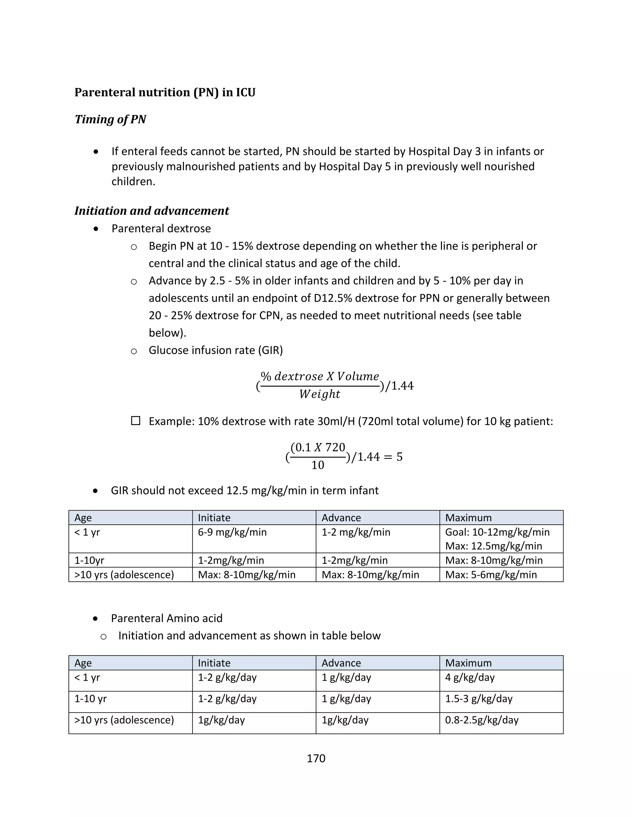 170
Parenteral nutrition (PN) in ICU
Timing of PN
 If enteral feeds cannot be started, PN should be started by Hospital Day 3 in infants or
previously malnourished patients and by Hospital Day 5 in previously well nourished
children.
Initiation and advancement
 Parenteral dextrose
o Begin PN at 10 - 15% dextrose depending on whether the line is peripheral or
central and the clinical status and age of the child.
o Advance by 2.5 - 5% in older infants and children and by 5 - 10% per day in
adolescents until an endpoint of D12.5% dextrose for PPN or generally between
20 - 25% dextrose for CPN, as needed to meet nutritional needs (see table
below).
o Glucose infusion rate (GIR)
(
% 𝑑𝑒𝑥𝑡𝑟𝑜𝑠𝑒 𝑋 𝑉𝑜𝑙𝑢𝑚𝑒
𝑊𝑒𝑖𝑔ℎ𝑡
)/1.44
 Example: 10% dextrose with rate 30ml/H (720ml total volume) for 10 kg patient:
(
(0.1 𝑋 720
10
)/1.44 = 5
 GIR should not exceed 12.5 mg/kg/min in term infant
Age Initiate Advance Maximum
< 1 yr 6-9 mg/kg/min 1-2 mg/kg/min Goal: 10-12mg/kg/min
Max: 12.5mg/kg/min
1-10yr 1-2mg/kg/min 1-2mg/kg/min Max: 8-10mg/kg/min
>10 yrs (adolescence) Max: 8-10mg/kg/min Max: 8-10mg/kg/min Max: 5-6mg/kg/min
 Parenteral Amino acid
o Initiation and advancement as shown in table below
Age Initiate Advance Maximum
< 1 yr 1-2 g/kg/day 1 g/kg/day 4 g/kg/day
1-10 yr 1-2 g/kg/day 1 g/kg/day 1.5-3 g/kg/day
>10 yrs (adolescence) 1g/kg/day 1g/kg/day 0.8-2.5g/kg/day
 