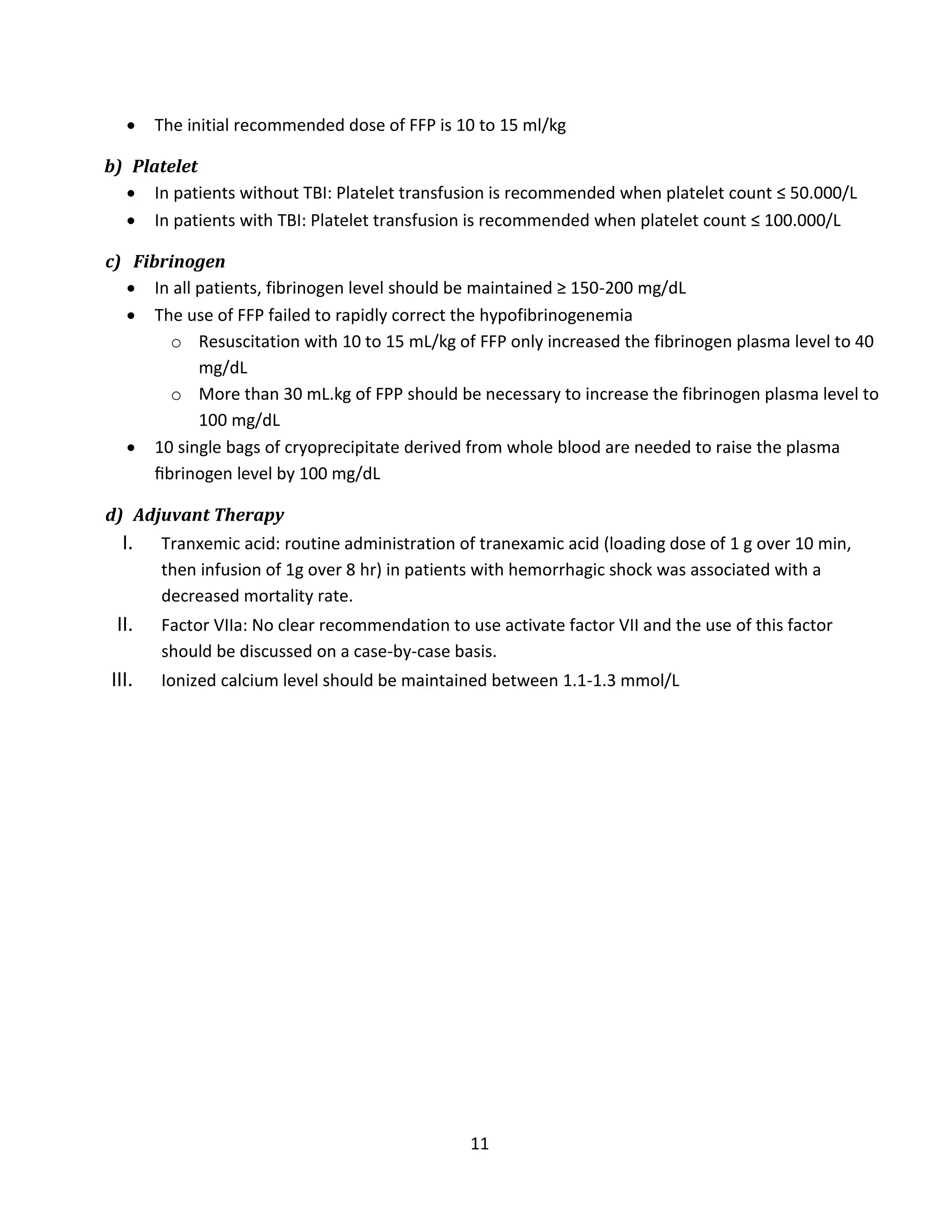 11
 The initial recommended dose of FFP is 10 to 15 ml/kg
b) Platelet
 In patients without TBI: Platelet transfusion is recommended when platelet count ≤ 50.000/L
 In patients with TBI: Platelet transfusion is recommended when platelet count ≤ 100.000/L
c) Fibrinogen
 In all patients, fibrinogen level should be maintained ≥ 150-200 mg/dL
 The use of FFP failed to rapidly correct the hypofibrinogenemia
o Resuscitation with 10 to 15 mL/kg of FFP only increased the fibrinogen plasma level to 40
mg/dL
o More than 30 mL.kg of FPP should be necessary to increase the fibrinogen plasma level to
100 mg/dL
 10 single bags of cryoprecipitate derived from whole blood are needed to raise the plasma
ﬁbrinogen level by 100 mg/dL
d) Adjuvant Therapy
I. Tranxemic acid: routine administration of tranexamic acid (loading dose of 1 g over 10 min,
then infusion of 1g over 8 hr) in patients with hemorrhagic shock was associated with a
decreased mortality rate.
II. Factor VIIa: No clear recommendation to use activate factor VII and the use of this factor
should be discussed on a case-by-case basis.
III. Ionized calcium level should be maintained between 1.1-1.3 mmol/L
 