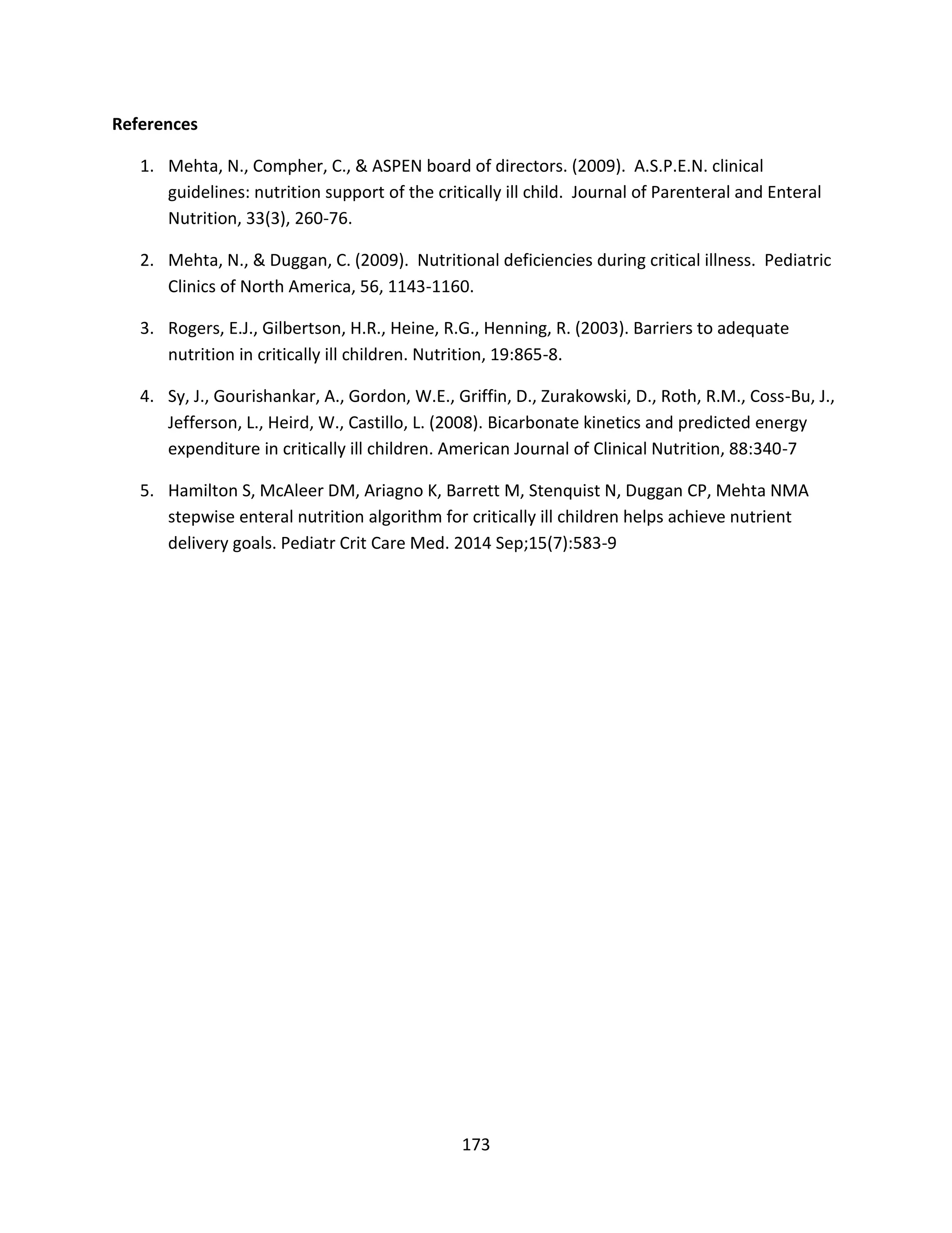 173
References
1. Mehta, N., Compher, C., & ASPEN board of directors. (2009). A.S.P.E.N. clinical
guidelines: nutrition support of the critically ill child. Journal of Parenteral and Enteral
Nutrition, 33(3), 260-76.
2. Mehta, N., & Duggan, C. (2009). Nutritional deficiencies during critical illness. Pediatric
Clinics of North America, 56, 1143-1160.
3. Rogers, E.J., Gilbertson, H.R., Heine, R.G., Henning, R. (2003). Barriers to adequate
nutrition in critically ill children. Nutrition, 19:865-8.
4. Sy, J., Gourishankar, A., Gordon, W.E., Griffin, D., Zurakowski, D., Roth, R.M., Coss-Bu, J.,
Jefferson, L., Heird, W., Castillo, L. (2008). Bicarbonate kinetics and predicted energy
expenditure in critically ill children. American Journal of Clinical Nutrition, 88:340-7
5. Hamilton S, McAleer DM, Ariagno K, Barrett M, Stenquist N, Duggan CP, Mehta NMA
stepwise enteral nutrition algorithm for critically ill children helps achieve nutrient
delivery goals. Pediatr Crit Care Med. 2014 Sep;15(7):583-9
 