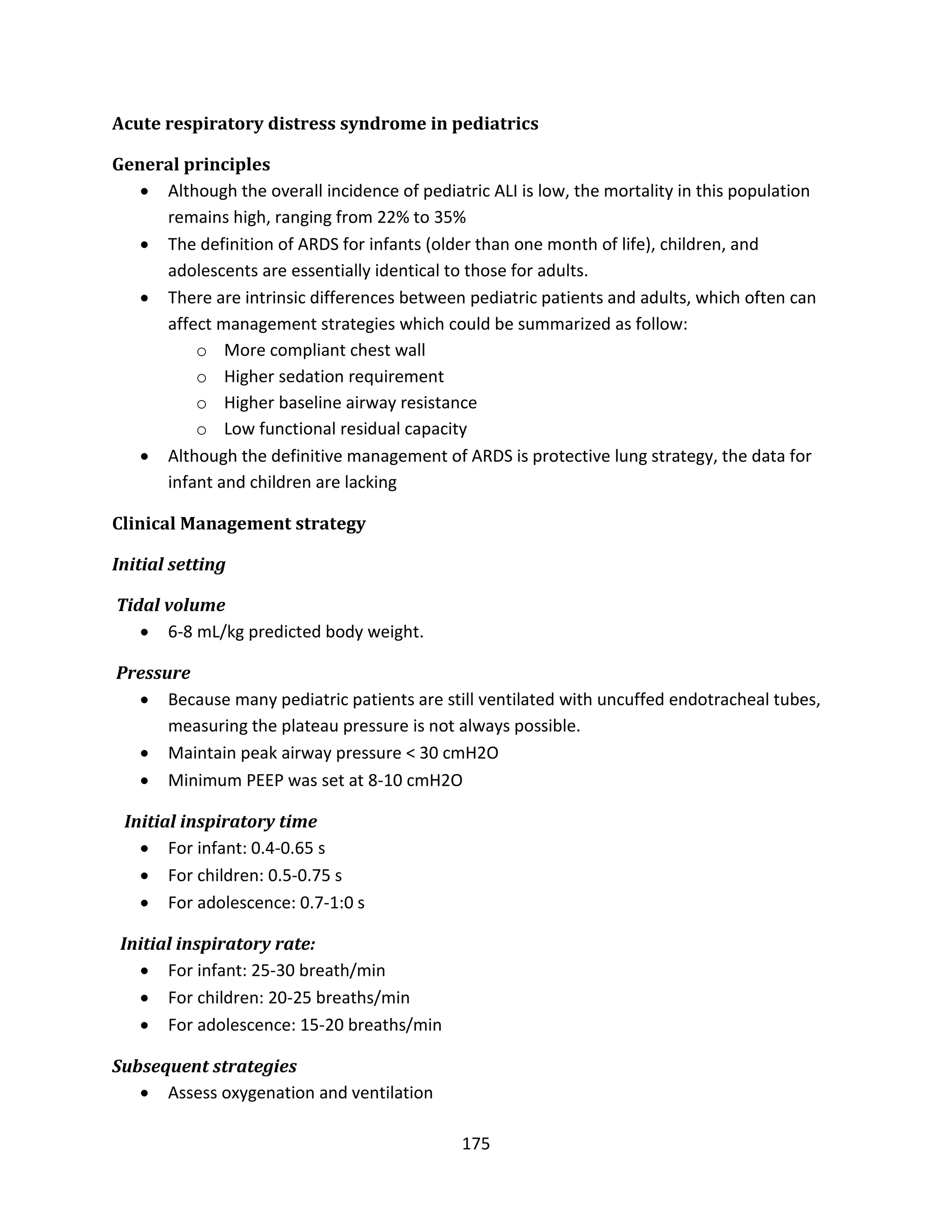 175
Acute respiratory distress syndrome in pediatrics
General principles
 Although the overall incidence of pediatric ALI is low, the mortality in this population
remains high, ranging from 22% to 35%
 The definition of ARDS for infants (older than one month of life), children, and
adolescents are essentially identical to those for adults.
 There are intrinsic differences between pediatric patients and adults, which often can
affect management strategies which could be summarized as follow:
o More compliant chest wall
o Higher sedation requirement
o Higher baseline airway resistance
o Low functional residual capacity
 Although the definitive management of ARDS is protective lung strategy, the data for
infant and children are lacking
Clinical Management strategy
Initial setting
Tidal volume
 6-8 mL/kg predicted body weight.
Pressure
 Because many pediatric patients are still ventilated with uncuffed endotracheal tubes,
measuring the plateau pressure is not always possible.
 Maintain peak airway pressure < 30 cmH2O
 Minimum PEEP was set at 8-10 cmH2O
Initial inspiratory time
 For infant: 0.4-0.65 s
 For children: 0.5-0.75 s
 For adolescence: 0.7-1:0 s
Initial inspiratory rate:
 For infant: 25-30 breath/min
 For children: 20-25 breaths/min
 For adolescence: 15-20 breaths/min
Subsequent strategies
 Assess oxygenation and ventilation
 