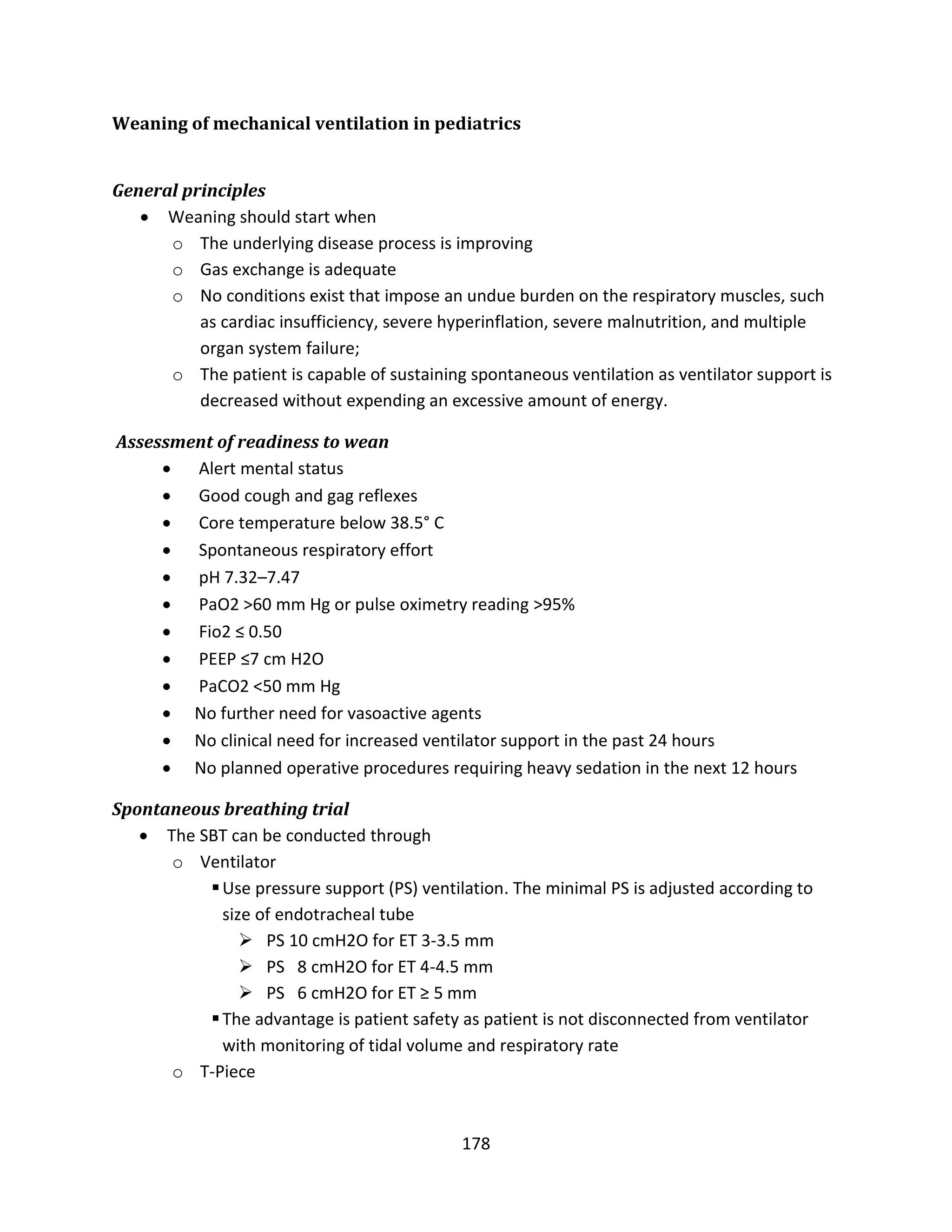 178
Weaning of mechanical ventilation in pediatrics
General principles
 Weaning should start when
o The underlying disease process is improving
o Gas exchange is adequate
o No conditions exist that impose an undue burden on the respiratory muscles, such
as cardiac insufficiency, severe hyperinflation, severe malnutrition, and multiple
organ system failure;
o The patient is capable of sustaining spontaneous ventilation as ventilator support is
decreased without expending an excessive amount of energy.
Assessment of readiness to wean
 Alert mental status
 Good cough and gag reflexes
 Core temperature below 38.5° C
 Spontaneous respiratory effort
 pH 7.32–7.47
 PaO2 >60 mm Hg or pulse oximetry reading >95%
 Fio2 ≤ 0.50
 PEEP ≤7 cm H2O
 PaCO2 <50 mm Hg
 No further need for vasoactive agents
 No clinical need for increased ventilator support in the past 24 hours
 No planned operative procedures requiring heavy sedation in the next 12 hours
Spontaneous breathing trial
 The SBT can be conducted through
o Ventilator
Use pressure support (PS) ventilation. The minimal PS is adjusted according to
size of endotracheal tube
 PS 10 cmH2O for ET 3-3.5 mm
 PS 8 cmH2O for ET 4-4.5 mm
 PS 6 cmH2O for ET ≥ 5 mm
The advantage is patient safety as patient is not disconnected from ventilator
with monitoring of tidal volume and respiratory rate
o T-Piece
 