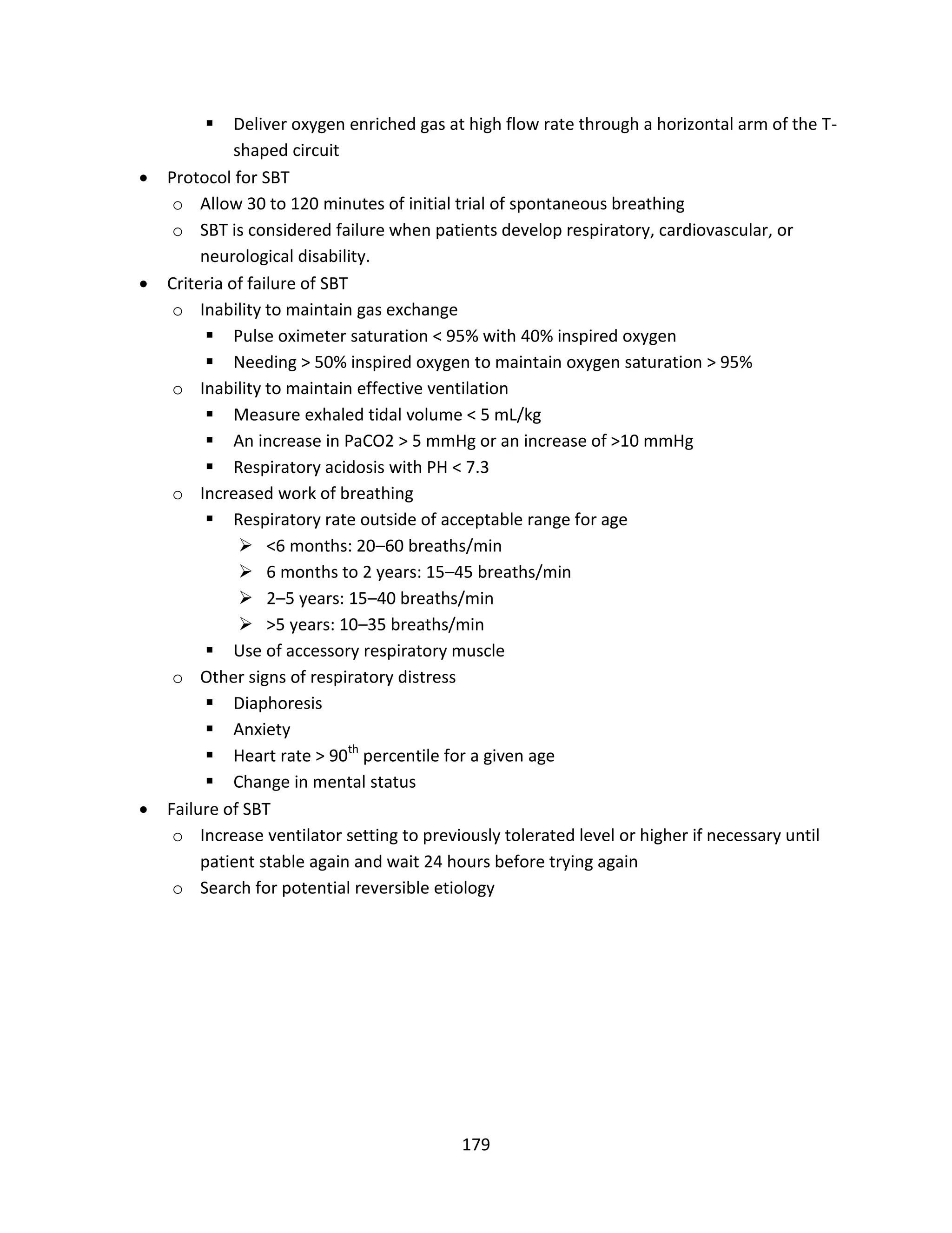 179
 Deliver oxygen enriched gas at high flow rate through a horizontal arm of the T-
shaped circuit
 Protocol for SBT
o Allow 30 to 120 minutes of initial trial of spontaneous breathing
o SBT is considered failure when patients develop respiratory, cardiovascular, or
neurological disability.
 Criteria of failure of SBT
o Inability to maintain gas exchange
 Pulse oximeter saturation < 95% with 40% inspired oxygen
 Needing > 50% inspired oxygen to maintain oxygen saturation > 95%
o Inability to maintain effective ventilation
 Measure exhaled tidal volume < 5 mL/kg
 An increase in PaCO2 > 5 mmHg or an increase of >10 mmHg
 Respiratory acidosis with PH < 7.3
o Increased work of breathing
 Respiratory rate outside of acceptable range for age
 <6 months: 20–60 breaths/min
 6 months to 2 years: 15–45 breaths/min
 2–5 years: 15–40 breaths/min
 >5 years: 10–35 breaths/min
 Use of accessory respiratory muscle
o Other signs of respiratory distress
 Diaphoresis
 Anxiety
 Heart rate > 90th
percentile for a given age
 Change in mental status
 Failure of SBT
o Increase ventilator setting to previously tolerated level or higher if necessary until
patient stable again and wait 24 hours before trying again
o Search for potential reversible etiology
 