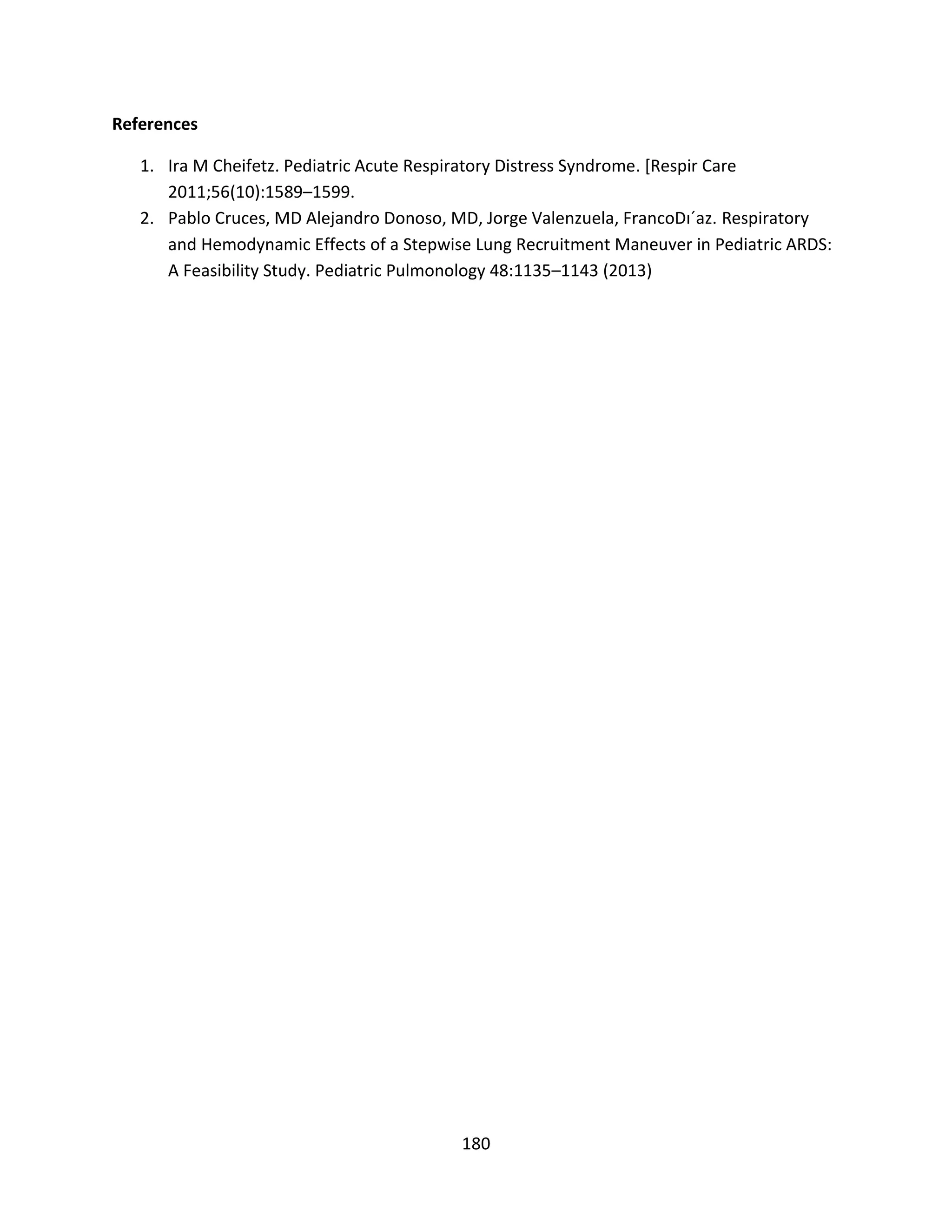 180
References
1. Ira M Cheifetz. Pediatric Acute Respiratory Distress Syndrome. [Respir Care
2011;56(10):1589–1599.
2. Pablo Cruces, MD Alejandro Donoso, MD, Jorge Valenzuela, FrancoDı´az. Respiratory
and Hemodynamic Effects of a Stepwise Lung Recruitment Maneuver in Pediatric ARDS:
A Feasibility Study. Pediatric Pulmonology 48:1135–1143 (2013)
 