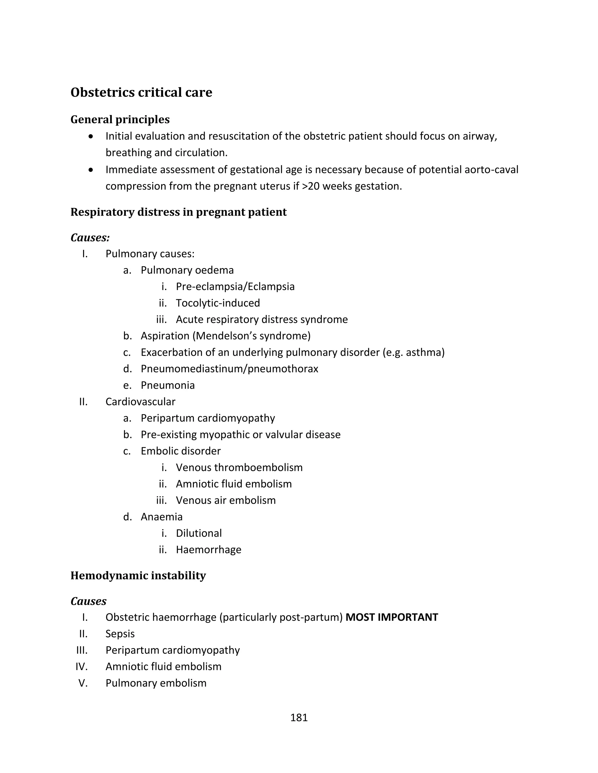 181
Obstetrics critical care
General principles
 Initial evaluation and resuscitation of the obstetric patient should focus on airway,
breathing and circulation.
 Immediate assessment of gestational age is necessary because of potential aorto-caval
compression from the pregnant uterus if >20 weeks gestation.
Respiratory distress in pregnant patient
Causes:
I. Pulmonary causes:
a. Pulmonary oedema
i. Pre-eclampsia/Eclampsia
ii. Tocolytic-induced
iii. Acute respiratory distress syndrome
b. Aspiration (Mendelson’s syndrome)
c. Exacerbation of an underlying pulmonary disorder (e.g. asthma)
d. Pneumomediastinum/pneumothorax
e. Pneumonia
II. Cardiovascular
a. Peripartum cardiomyopathy
b. Pre-existing myopathic or valvular disease
c. Embolic disorder
i. Venous thromboembolism
ii. Amniotic fluid embolism
iii. Venous air embolism
d. Anaemia
i. Dilutional
ii. Haemorrhage
Hemodynamic instability
Causes
I. Obstetric haemorrhage (particularly post-partum) MOST IMPORTANT
II. Sepsis
III. Peripartum cardiomyopathy
IV. Amniotic fluid embolism
V. Pulmonary embolism
 