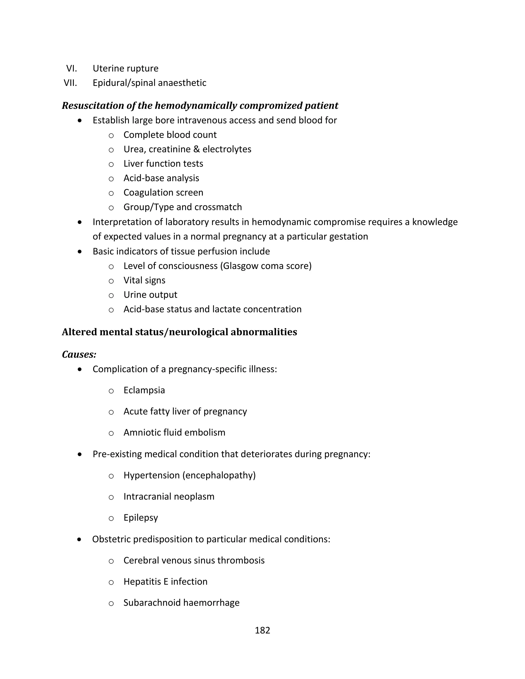 182
VI. Uterine rupture
VII. Epidural/spinal anaesthetic
Resuscitation of the hemodynamically compromized patient
 Establish large bore intravenous access and send blood for
o Complete blood count
o Urea, creatinine & electrolytes
o Liver function tests
o Acid-base analysis
o Coagulation screen
o Group/Type and crossmatch
 Interpretation of laboratory results in hemodynamic compromise requires a knowledge
of expected values in a normal pregnancy at a particular gestation
 Basic indicators of tissue perfusion include
o Level of consciousness (Glasgow coma score)
o Vital signs
o Urine output
o Acid-base status and lactate concentration
Altered mental status/neurological abnormalities
Causes:
 Complication of a pregnancy-specific illness:
o Eclampsia
o Acute fatty liver of pregnancy
o Amniotic fluid embolism
 Pre-existing medical condition that deteriorates during pregnancy:
o Hypertension (encephalopathy)
o Intracranial neoplasm
o Epilepsy
 Obstetric predisposition to particular medical conditions:
o Cerebral venous sinus thrombosis
o Hepatitis E infection
o Subarachnoid haemorrhage
 