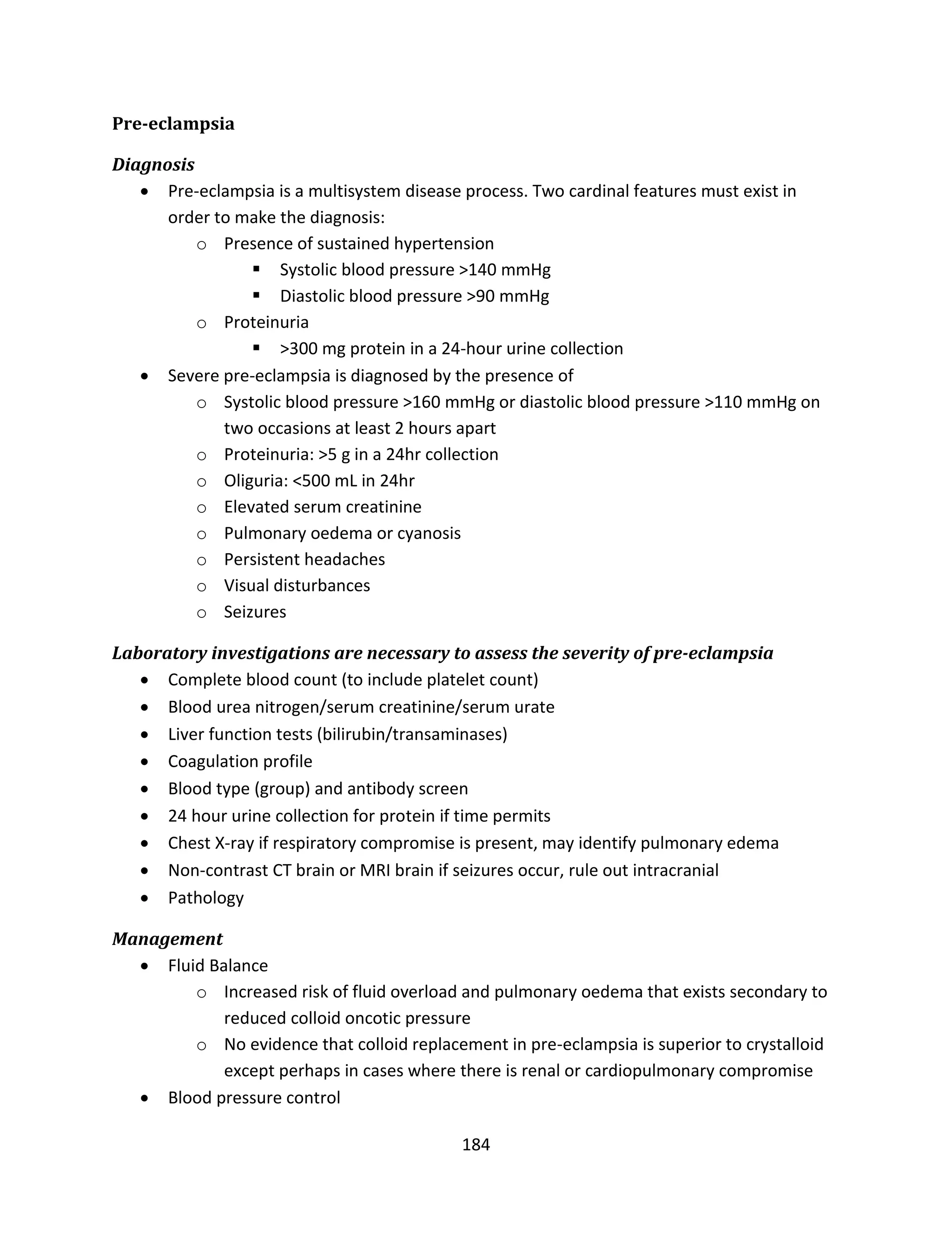 184
Pre-eclampsia
Diagnosis
 Pre-eclampsia is a multisystem disease process. Two cardinal features must exist in
order to make the diagnosis:
o Presence of sustained hypertension
 Systolic blood pressure >140 mmHg
 Diastolic blood pressure >90 mmHg
o Proteinuria
 >300 mg protein in a 24-hour urine collection
 Severe pre-eclampsia is diagnosed by the presence of
o Systolic blood pressure >160 mmHg or diastolic blood pressure >110 mmHg on
two occasions at least 2 hours apart
o Proteinuria: >5 g in a 24hr collection
o Oliguria: <500 mL in 24hr
o Elevated serum creatinine
o Pulmonary oedema or cyanosis
o Persistent headaches
o Visual disturbances
o Seizures
Laboratory investigations are necessary to assess the severity of pre-eclampsia
 Complete blood count (to include platelet count)
 Blood urea nitrogen/serum creatinine/serum urate
 Liver function tests (bilirubin/transaminases)
 Coagulation profile
 Blood type (group) and antibody screen
 24 hour urine collection for protein if time permits
 Chest X-ray if respiratory compromise is present, may identify pulmonary edema
 Non-contrast CT brain or MRI brain if seizures occur, rule out intracranial
 Pathology
Management
 Fluid Balance
o Increased risk of fluid overload and pulmonary oedema that exists secondary to
reduced colloid oncotic pressure
o No evidence that colloid replacement in pre-eclampsia is superior to crystalloid
except perhaps in cases where there is renal or cardiopulmonary compromise
 Blood pressure control
 