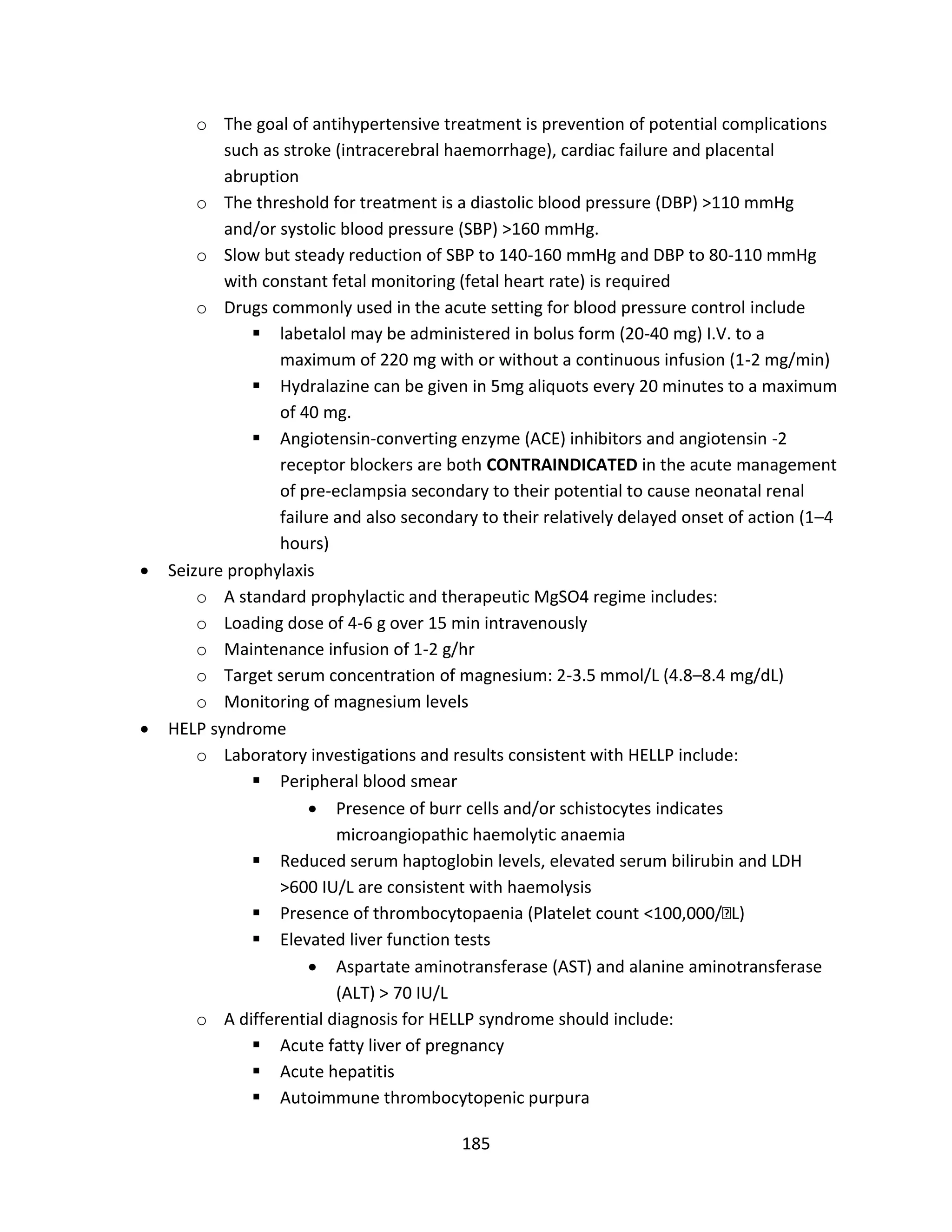 185
o The goal of antihypertensive treatment is prevention of potential complications
such as stroke (intracerebral haemorrhage), cardiac failure and placental
abruption
o The threshold for treatment is a diastolic blood pressure (DBP) >110 mmHg
and/or systolic blood pressure (SBP) >160 mmHg.
o Slow but steady reduction of SBP to 140-160 mmHg and DBP to 80-110 mmHg
with constant fetal monitoring (fetal heart rate) is required
o Drugs commonly used in the acute setting for blood pressure control include
 labetalol may be administered in bolus form (20-40 mg) I.V. to a
maximum of 220 mg with or without a continuous infusion (1-2 mg/min)
 Hydralazine can be given in 5mg aliquots every 20 minutes to a maximum
of 40 mg.
 Angiotensin-converting enzyme (ACE) inhibitors and angiotensin -2
receptor blockers are both CONTRAINDICATED in the acute management
of pre-eclampsia secondary to their potential to cause neonatal renal
failure and also secondary to their relatively delayed onset of action (1–4
hours)
 Seizure prophylaxis
o A standard prophylactic and therapeutic MgSO4 regime includes:
o Loading dose of 4-6 g over 15 min intravenously
o Maintenance infusion of 1-2 g/hr
o Target serum concentration of magnesium: 2-3.5 mmol/L (4.8–8.4 mg/dL)
o Monitoring of magnesium levels
 HELP syndrome
o Laboratory investigations and results consistent with HELLP include:
 Peripheral blood smear
 Presence of burr cells and/or schistocytes indicates
microangiopathic haemolytic anaemia
 Reduced serum haptoglobin levels, elevated serum bilirubin and LDH
>600 IU/L are consistent with haemolysis
 Presence of thrombocytopaenia (Platelet count L)
 Elevated liver function tests
 Aspartate aminotransferase (AST) and alanine aminotransferase
(ALT) > 70 IU/L
o A differential diagnosis for HELLP syndrome should include:
 Acute fatty liver of pregnancy
 Acute hepatitis
 Autoimmune thrombocytopenic purpura
 