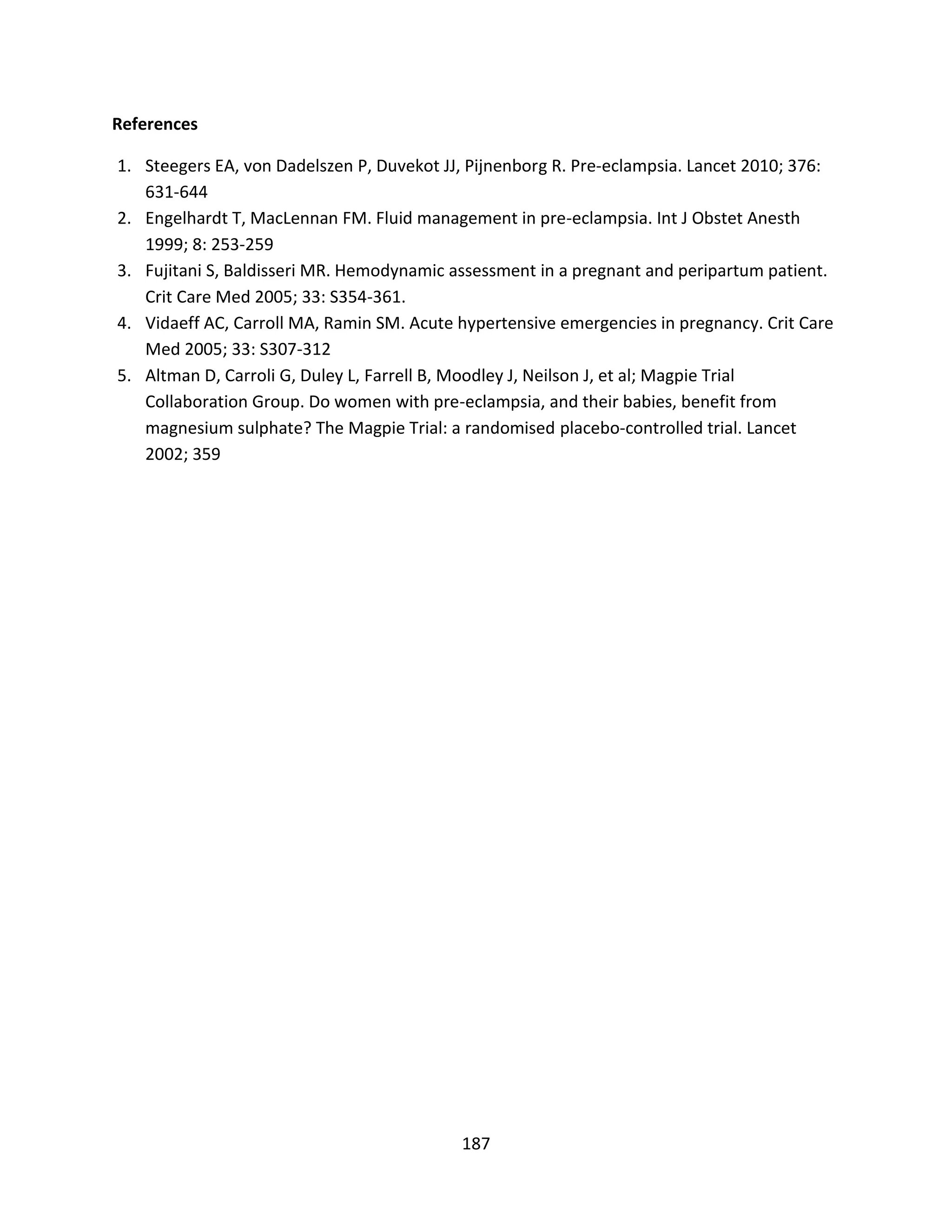 187
References
1. Steegers EA, von Dadelszen P, Duvekot JJ, Pijnenborg R. Pre-eclampsia. Lancet 2010; 376:
631-644
2. Engelhardt T, MacLennan FM. Fluid management in pre-eclampsia. Int J Obstet Anesth
1999; 8: 253-259
3. Fujitani S, Baldisseri MR. Hemodynamic assessment in a pregnant and peripartum patient.
Crit Care Med 2005; 33: S354-361.
4. Vidaeff AC, Carroll MA, Ramin SM. Acute hypertensive emergencies in pregnancy. Crit Care
Med 2005; 33: S307-312
5. Altman D, Carroli G, Duley L, Farrell B, Moodley J, Neilson J, et al; Magpie Trial
Collaboration Group. Do women with pre-eclampsia, and their babies, benefit from
magnesium sulphate? The Magpie Trial: a randomised placebo-controlled trial. Lancet
2002; 359
 