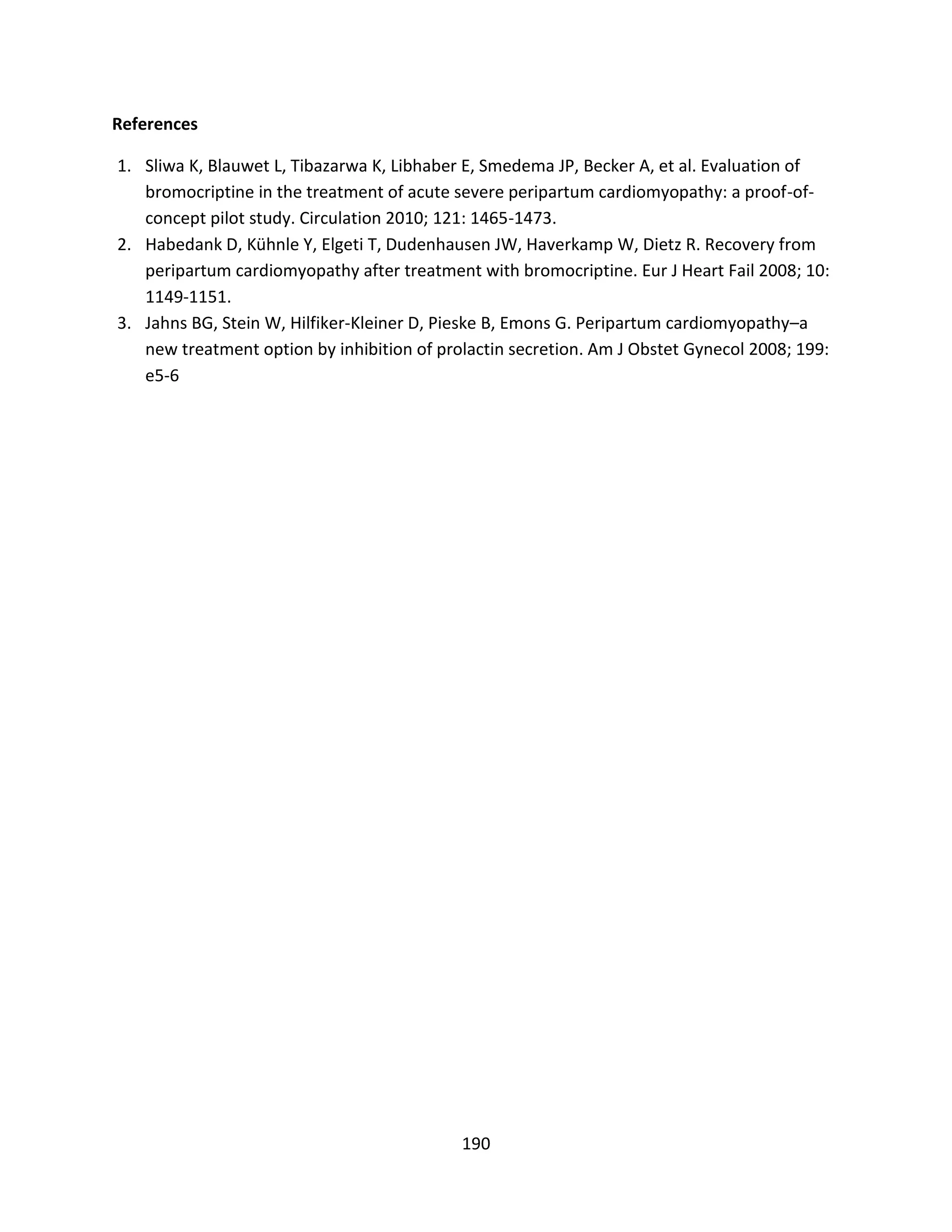 190
References
1. Sliwa K, Blauwet L, Tibazarwa K, Libhaber E, Smedema JP, Becker A, et al. Evaluation of
bromocriptine in the treatment of acute severe peripartum cardiomyopathy: a proof-of-
concept pilot study. Circulation 2010; 121: 1465-1473.
2. Habedank D, Kühnle Y, Elgeti T, Dudenhausen JW, Haverkamp W, Dietz R. Recovery from
peripartum cardiomyopathy after treatment with bromocriptine. Eur J Heart Fail 2008; 10:
1149-1151.
3. Jahns BG, Stein W, Hilfiker-Kleiner D, Pieske B, Emons G. Peripartum cardiomyopathy–a
new treatment option by inhibition of prolactin secretion. Am J Obstet Gynecol 2008; 199:
e5-6
 