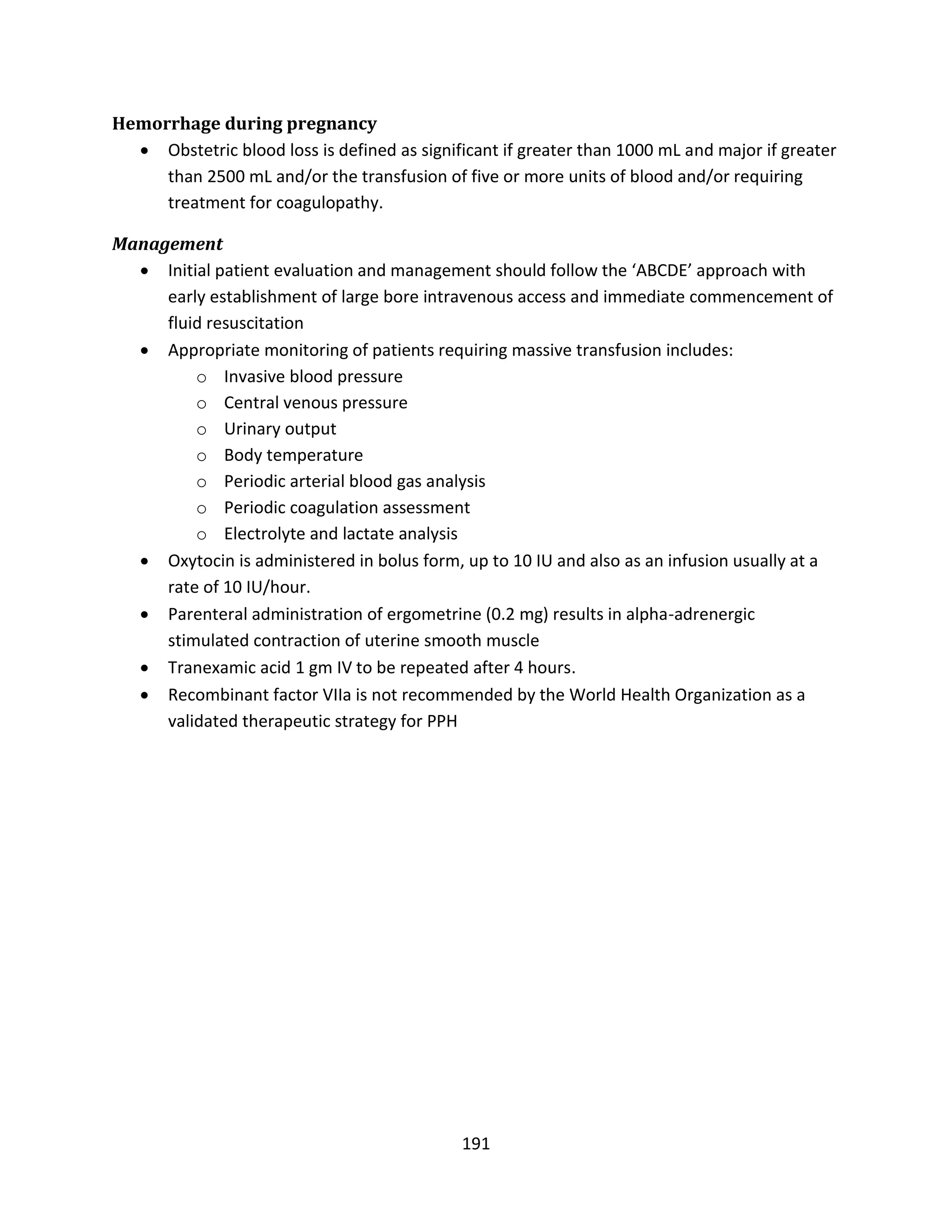 191
Hemorrhage during pregnancy
 Obstetric blood loss is defined as significant if greater than 1000 mL and major if greater
than 2500 mL and/or the transfusion of five or more units of blood and/or requiring
treatment for coagulopathy.
Management
 Initial patient evaluation and management should follow the ‘ABCDE’ approach with
early establishment of large bore intravenous access and immediate commencement of
fluid resuscitation
 Appropriate monitoring of patients requiring massive transfusion includes:
o Invasive blood pressure
o Central venous pressure
o Urinary output
o Body temperature
o Periodic arterial blood gas analysis
o Periodic coagulation assessment
o Electrolyte and lactate analysis
 Oxytocin is administered in bolus form, up to 10 IU and also as an infusion usually at a
rate of 10 IU/hour.
 Parenteral administration of ergometrine (0.2 mg) results in alpha-adrenergic
stimulated contraction of uterine smooth muscle
 Tranexamic acid 1 gm IV to be repeated after 4 hours.
 Recombinant factor VIIa is not recommended by the World Health Organization as a
validated therapeutic strategy for PPH
 