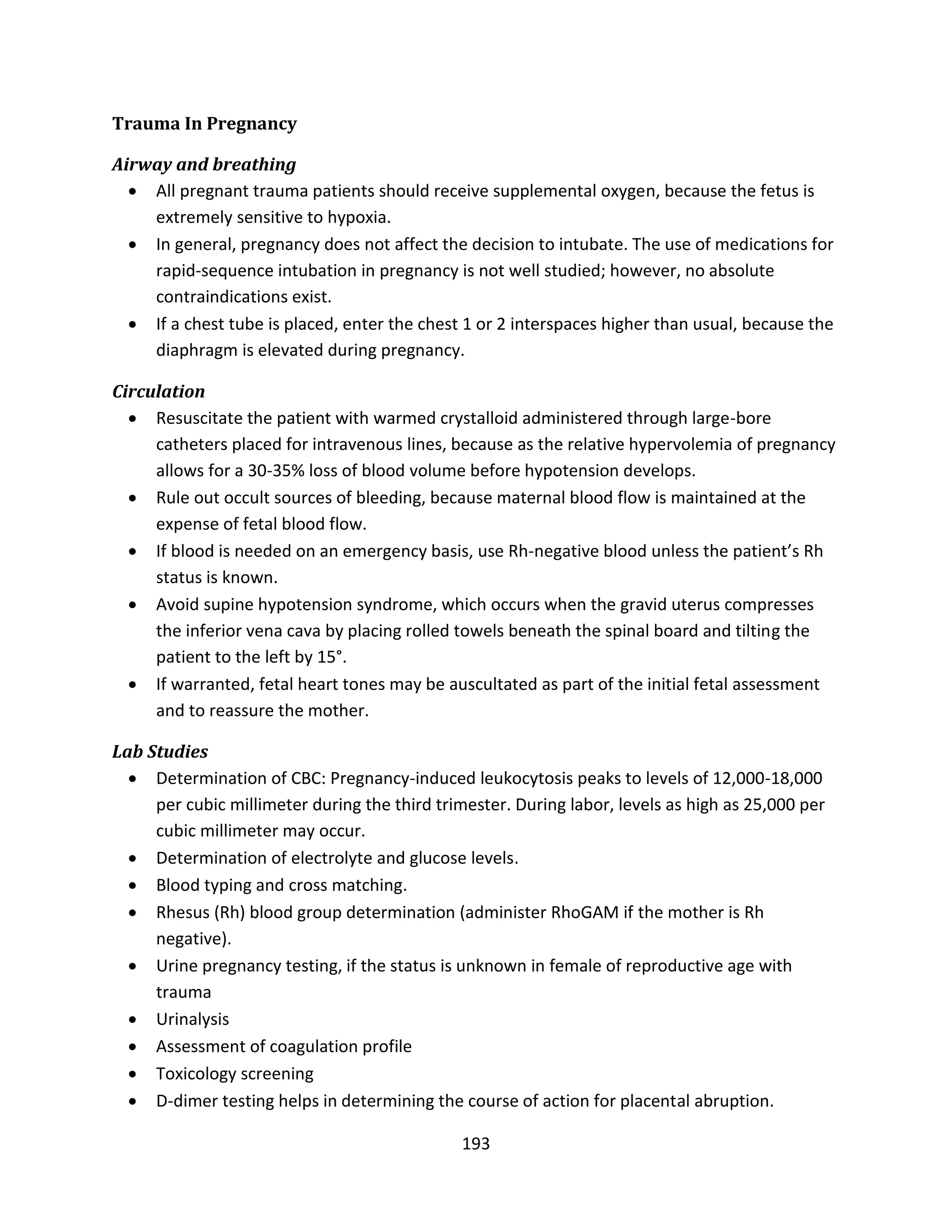 193
Trauma In Pregnancy
Airway and breathing
 All pregnant trauma patients should receive supplemental oxygen, because the fetus is
extremely sensitive to hypoxia.
 In general, pregnancy does not affect the decision to intubate. The use of medications for
rapid-sequence intubation in pregnancy is not well studied; however, no absolute
contraindications exist.
 If a chest tube is placed, enter the chest 1 or 2 interspaces higher than usual, because the
diaphragm is elevated during pregnancy.
Circulation
 Resuscitate the patient with warmed crystalloid administered through large-bore
catheters placed for intravenous lines, because as the relative hypervolemia of pregnancy
allows for a 30-35% loss of blood volume before hypotension develops.
 Rule out occult sources of bleeding, because maternal blood flow is maintained at the
expense of fetal blood flow.
 If blood is needed on an emergency basis, use Rh-negative blood unless the patient’s Rh
status is known.
 Avoid supine hypotension syndrome, which occurs when the gravid uterus compresses
the inferior vena cava by placing rolled towels beneath the spinal board and tilting the
patient to the left by 15°.
 If warranted, fetal heart tones may be auscultated as part of the initial fetal assessment
and to reassure the mother.
Lab Studies
 Determination of CBC: Pregnancy-induced leukocytosis peaks to levels of 12,000-18,000
per cubic millimeter during the third trimester. During labor, levels as high as 25,000 per
cubic millimeter may occur.
 Determination of electrolyte and glucose levels.
 Blood typing and cross matching.
 Rhesus (Rh) blood group determination (administer RhoGAM if the mother is Rh
negative).
 Urine pregnancy testing, if the status is unknown in female of reproductive age with
trauma
 Urinalysis
 Assessment of coagulation profile
 Toxicology screening
 D-dimer testing helps in determining the course of action for placental abruption.
 