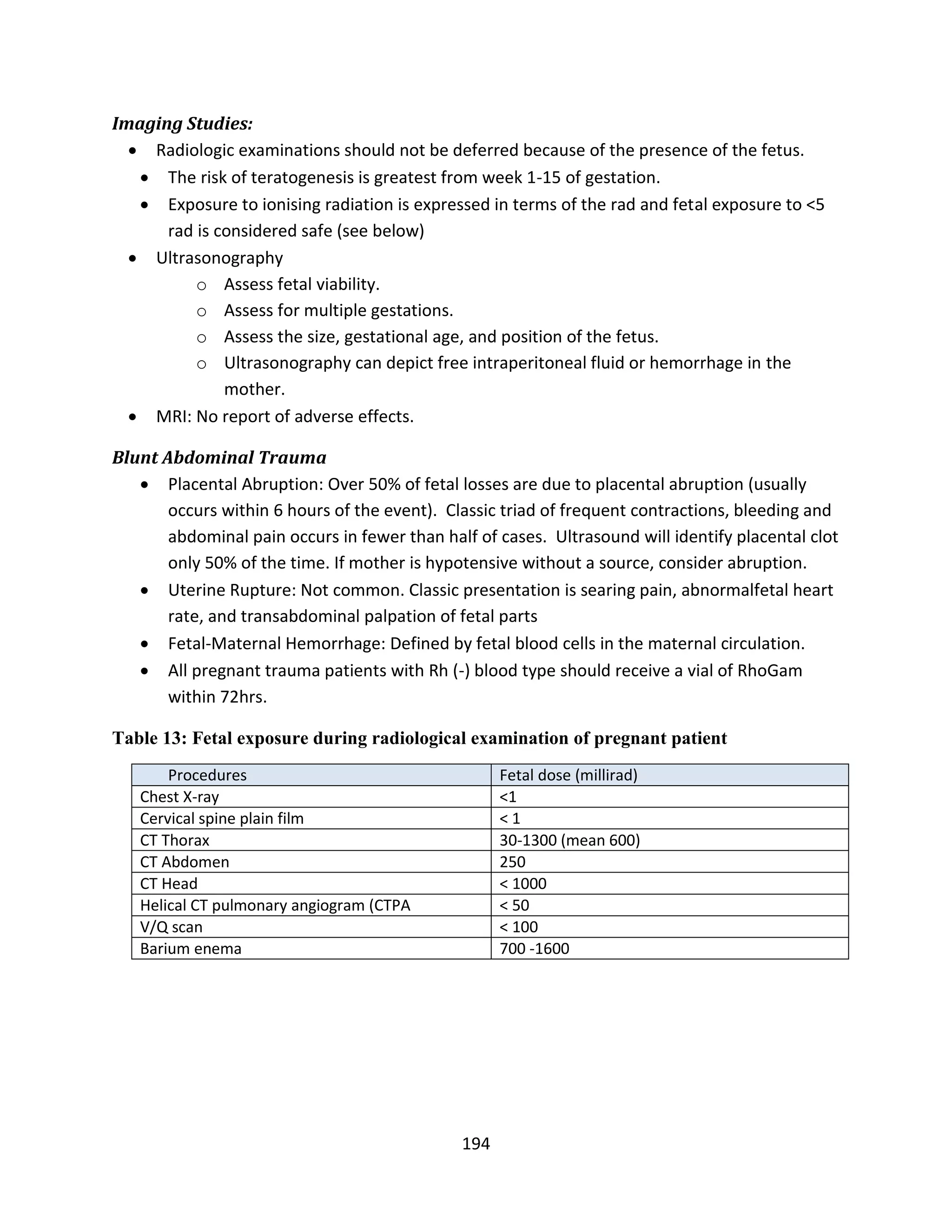 194
Imaging Studies:
 Radiologic examinations should not be deferred because of the presence of the fetus.
 The risk of teratogenesis is greatest from week 1-15 of gestation.
 Exposure to ionising radiation is expressed in terms of the rad and fetal exposure to <5
rad is considered safe (see below)
 Ultrasonography
o Assess fetal viability.
o Assess for multiple gestations.
o Assess the size, gestational age, and position of the fetus.
o Ultrasonography can depict free intraperitoneal fluid or hemorrhage in the
mother.
 MRI: No report of adverse effects.
Blunt Abdominal Trauma
 Placental Abruption: Over 50% of fetal losses are due to placental abruption (usually
occurs within 6 hours of the event). Classic triad of frequent contractions, bleeding and
abdominal pain occurs in fewer than half of cases. Ultrasound will identify placental clot
only 50% of the time. If mother is hypotensive without a source, consider abruption.
 Uterine Rupture: Not common. Classic presentation is searing pain, abnormalfetal heart
rate, and transabdominal palpation of fetal parts
 Fetal-Maternal Hemorrhage: Defined by fetal blood cells in the maternal circulation.
 All pregnant trauma patients with Rh (-) blood type should receive a vial of RhoGam
within 72hrs.
Table 13: Fetal exposure during radiological examination of pregnant patient
Procedures Fetal dose (millirad)
Chest X-ray <1
Cervical spine plain film < 1
CT Thorax 30-1300 (mean 600)
CT Abdomen 250
CT Head < 1000
Helical CT pulmonary angiogram (CTPA < 50
V/Q scan < 100
Barium enema 700 -1600
 