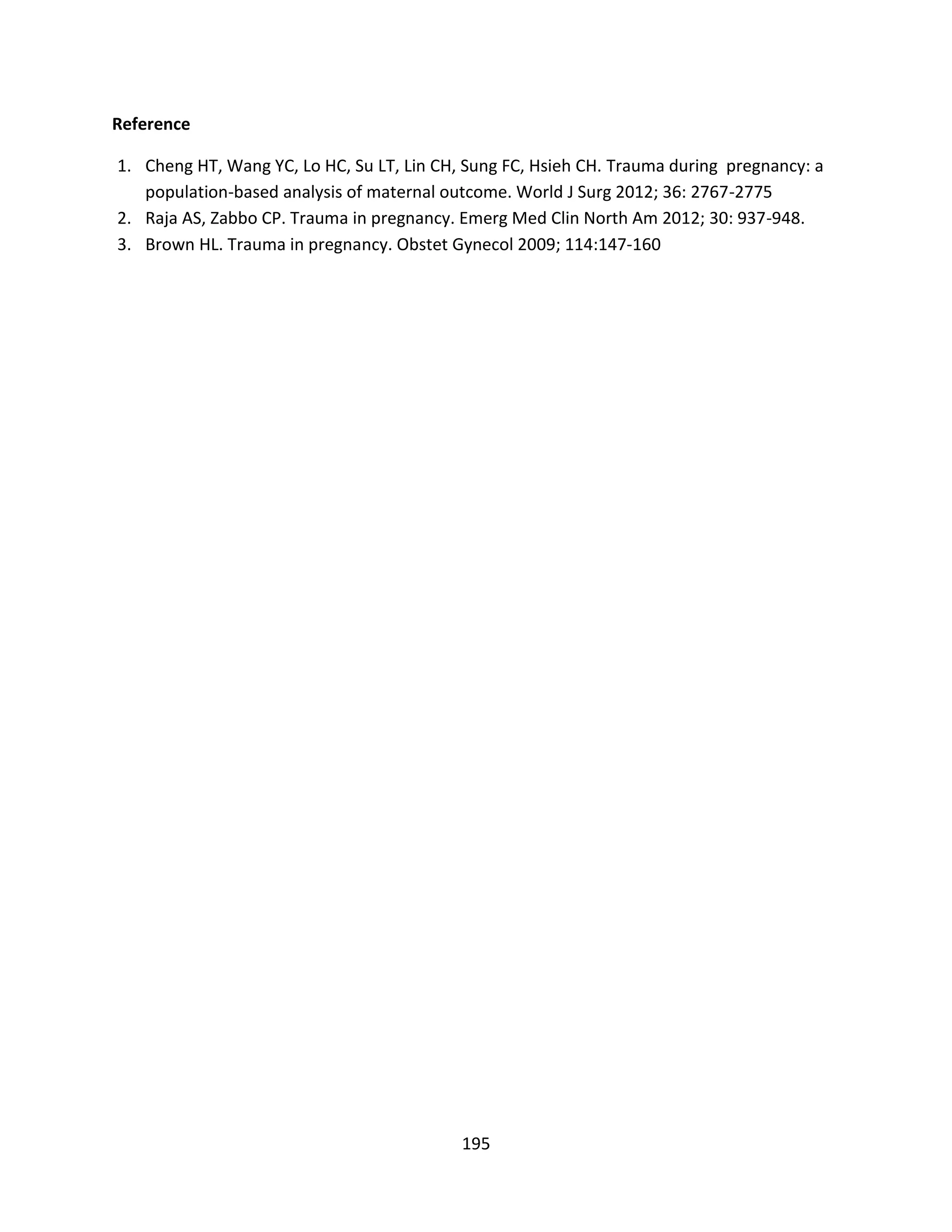 195
Reference
1. Cheng HT, Wang YC, Lo HC, Su LT, Lin CH, Sung FC, Hsieh CH. Trauma during pregnancy: a
population-based analysis of maternal outcome. World J Surg 2012; 36: 2767-2775
2. Raja AS, Zabbo CP. Trauma in pregnancy. Emerg Med Clin North Am 2012; 30: 937-948.
3. Brown HL. Trauma in pregnancy. Obstet Gynecol 2009; 114:147-160
 