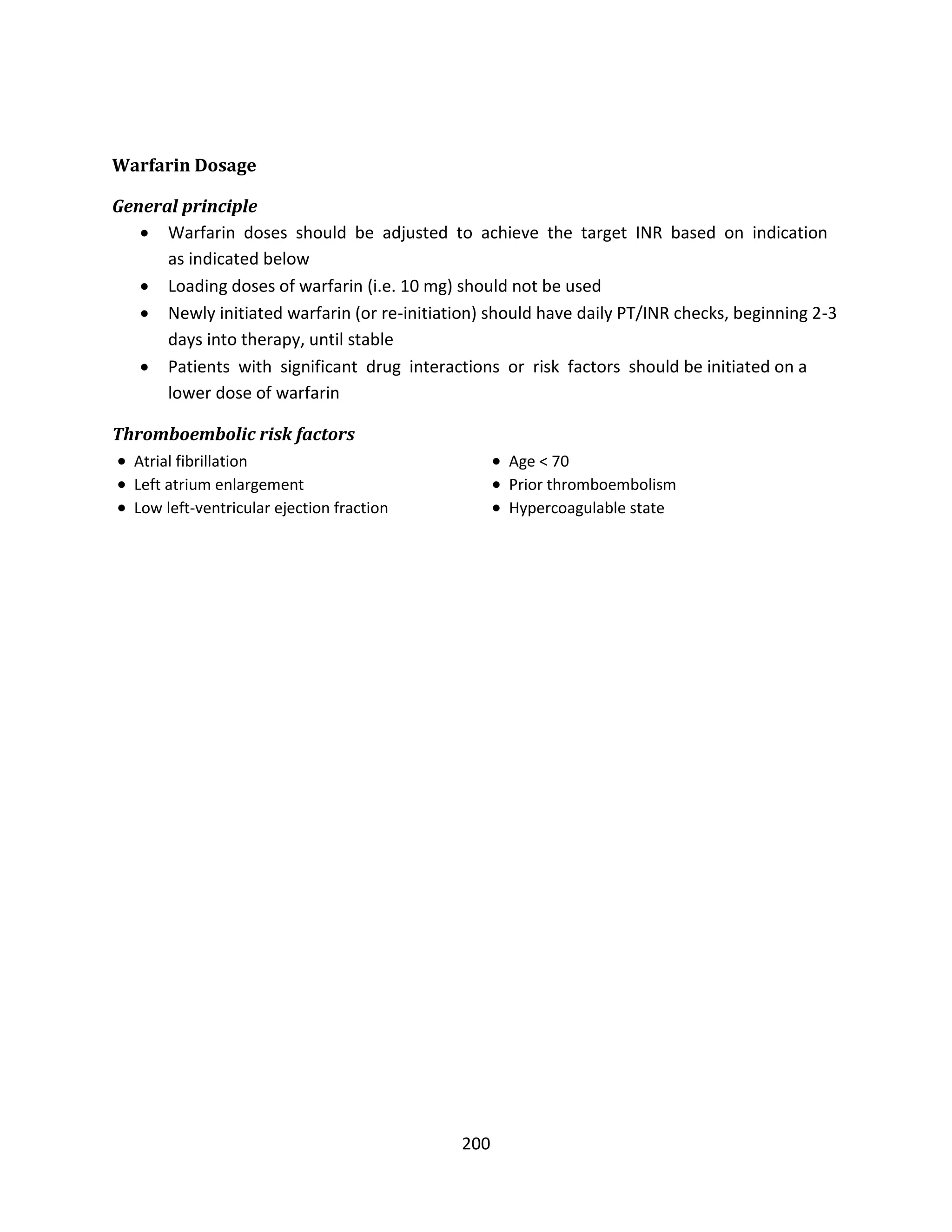 200
Warfarin Dosage
General principle
 Warfarin doses should be adjusted to achieve the target INR based on indication
as indicated below
 Loading doses of warfarin (i.e. 10 mg) should not be used
 Newly initiated warfarin (or re-initiation) should have daily PT/INR checks, beginning 2-3
days into therapy, until stable
 Patients with significant drug interactions or risk factors should be initiated on a
lower dose of warfarin
Thromboembolic risk factors
 Atrial fibrillation  Age < 70
 Left atrium enlargement  Prior thromboembolism
 Low left-ventricular ejection fraction  Hypercoagulable state
 