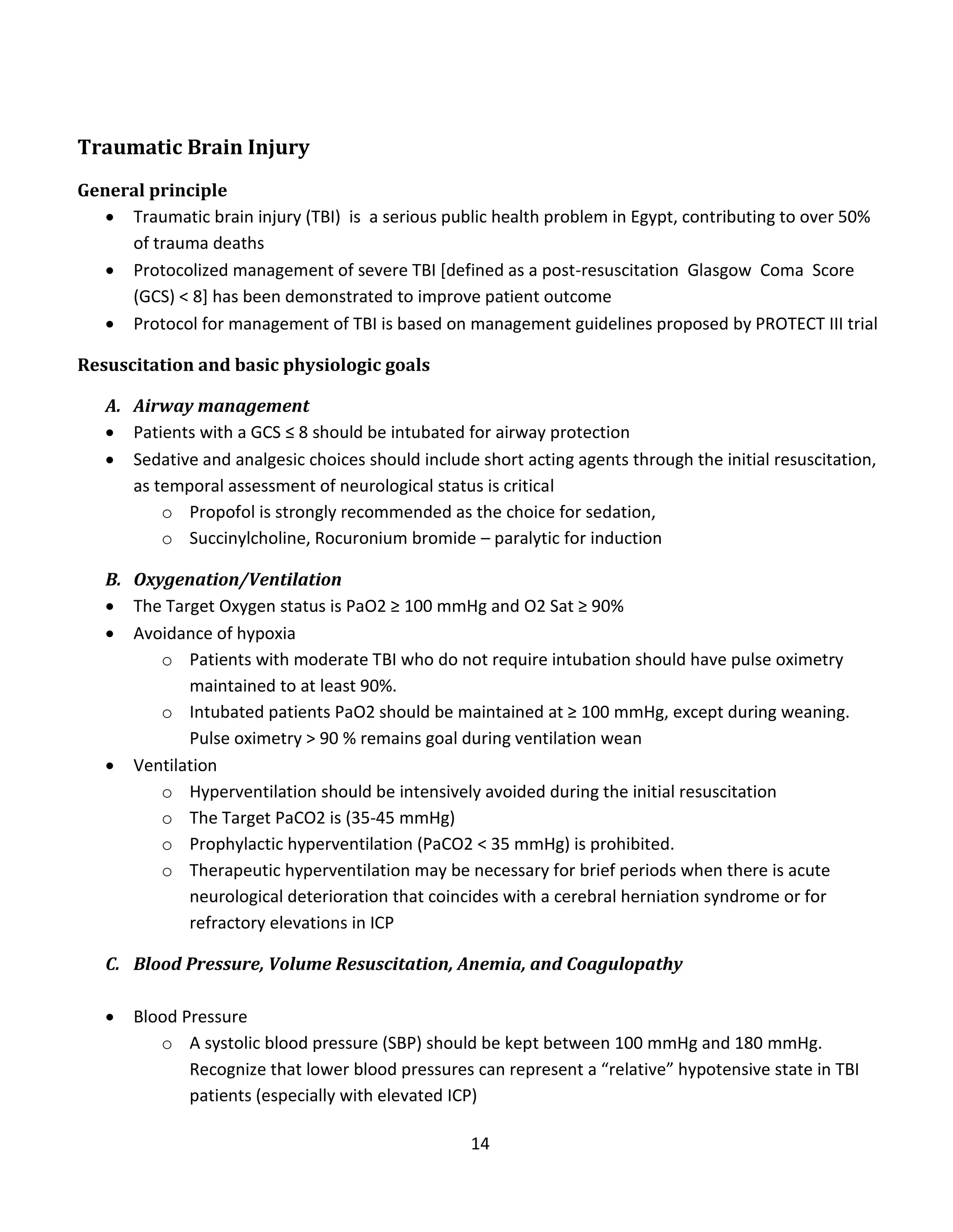 14
Traumatic Brain Injury
General principle
 Traumatic brain injury (TBI) is a serious public health problem in Egypt, contributing to over 50%
of trauma deaths
 Protocolized management of severe TBI [defined as a post-resuscitation Glasgow Coma Score
(GCS) < 8] has been demonstrated to improve patient outcome
 Protocol for management of TBI is based on management guidelines proposed by PROTECT III trial
Resuscitation and basic physiologic goals
A. Airway management
 Patients with a GCS ≤ 8 should be intubated for airway protection
 Sedative and analgesic choices should include short acting agents through the initial resuscitation,
as temporal assessment of neurological status is critical
o Propofol is strongly recommended as the choice for sedation,
o Succinylcholine, Rocuronium bromide – paralytic for induction
B. Oxygenation/Ventilation
 The Target Oxygen status is PaO2 ≥ 100 mmHg and O2 Sat ≥ 90%
 Avoidance of hypoxia
o Patients with moderate TBI who do not require intubation should have pulse oximetry
maintained to at least 90%.
o Intubated patients PaO2 should be maintained at ≥ 100 mmHg, except during weaning.
Pulse oximetry > 90 % remains goal during ventilation wean
 Ventilation
o Hyperventilation should be intensively avoided during the initial resuscitation
o The Target PaCO2 is (35-45 mmHg)
o Prophylactic hyperventilation (PaCO2 < 35 mmHg) is prohibited.
o Therapeutic hyperventilation may be necessary for brief periods when there is acute
neurological deterioration that coincides with a cerebral herniation syndrome or for
refractory elevations in ICP
C. Blood Pressure, Volume Resuscitation, Anemia, and Coagulopathy
 Blood Pressure
o A systolic blood pressure (SBP) should be kept between 100 mmHg and 180 mmHg.
Recognize that lower blood pressures can represent a “relative” hypotensive state in TBI
patients (especially with elevated ICP)
 