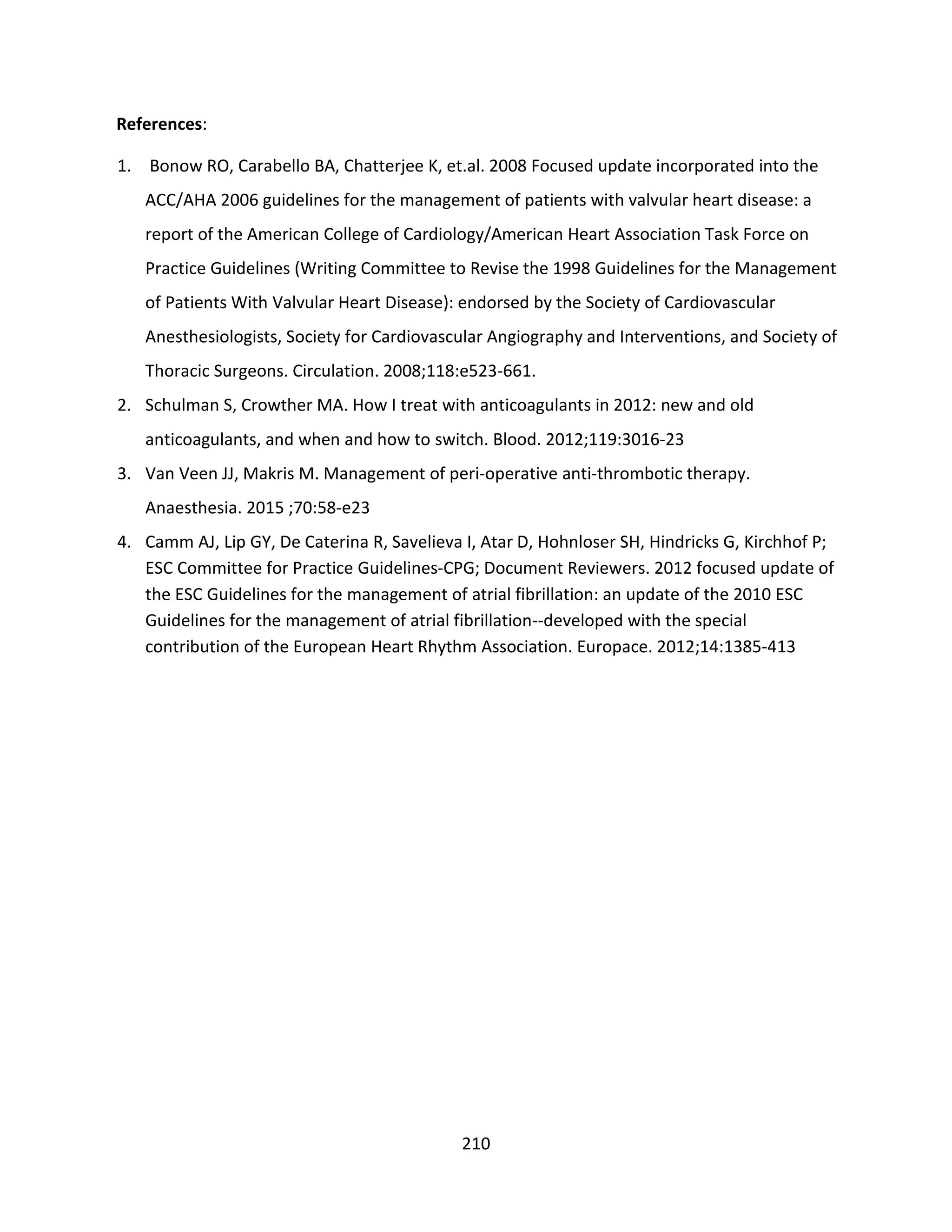 210
References:
1. Bonow RO, Carabello BA, Chatterjee K, et.al. 2008 Focused update incorporated into the
ACC/AHA 2006 guidelines for the management of patients with valvular heart disease: a
report of the American College of Cardiology/American Heart Association Task Force on
Practice Guidelines (Writing Committee to Revise the 1998 Guidelines for the Management
of Patients With Valvular Heart Disease): endorsed by the Society of Cardiovascular
Anesthesiologists, Society for Cardiovascular Angiography and Interventions, and Society of
Thoracic Surgeons. Circulation. 2008;118:e523-661.
2. Schulman S, Crowther MA. How I treat with anticoagulants in 2012: new and old
anticoagulants, and when and how to switch. Blood. 2012;119:3016-23
3. Van Veen JJ, Makris M. Management of peri-operative anti-thrombotic therapy.
Anaesthesia. 2015 ;70:58-e23
4. Camm AJ, Lip GY, De Caterina R, Savelieva I, Atar D, Hohnloser SH, Hindricks G, Kirchhof P;
ESC Committee for Practice Guidelines-CPG; Document Reviewers. 2012 focused update of
the ESC Guidelines for the management of atrial fibrillation: an update of the 2010 ESC
Guidelines for the management of atrial fibrillation--developed with the special
contribution of the European Heart Rhythm Association. Europace. 2012;14:1385-413
 