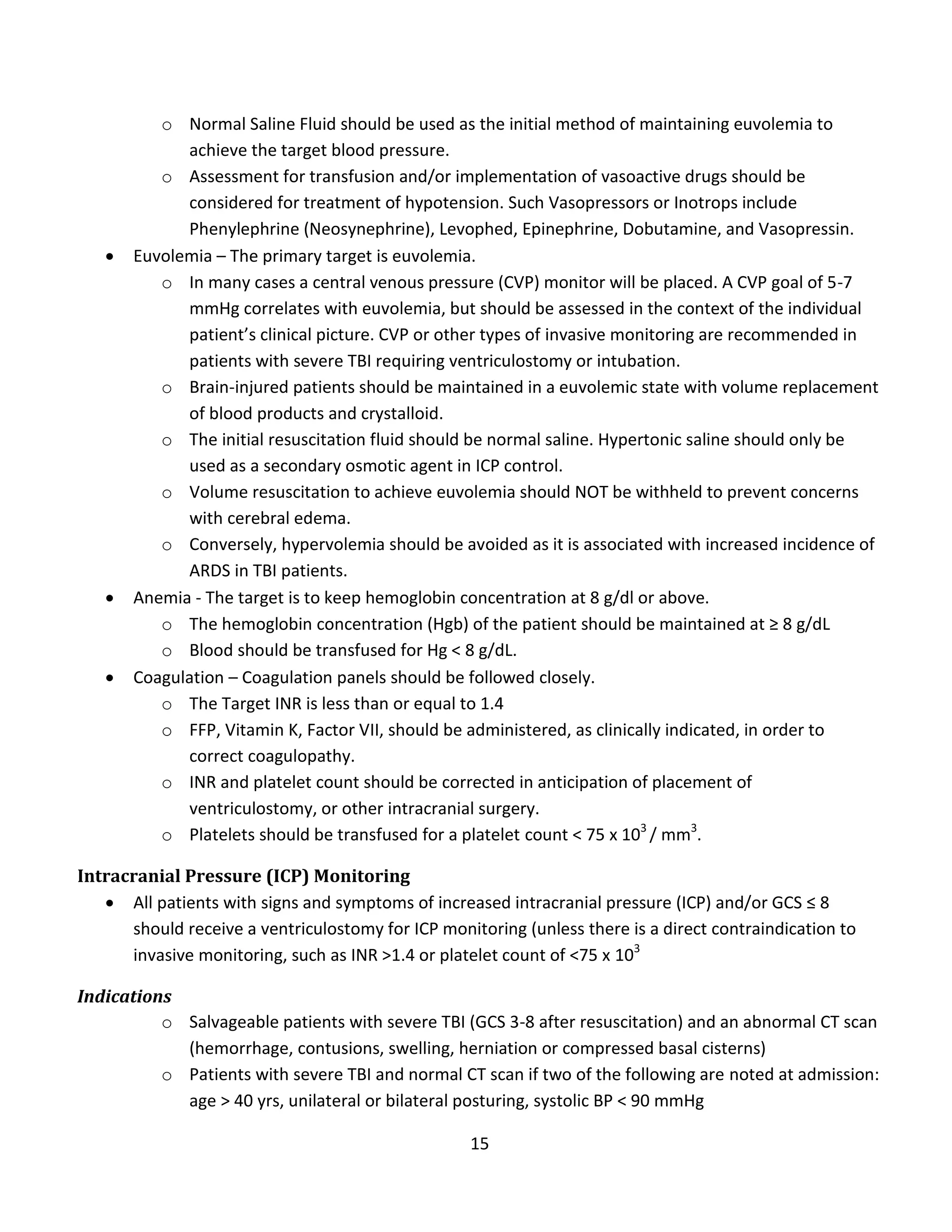 15
o Normal Saline Fluid should be used as the initial method of maintaining euvolemia to
achieve the target blood pressure.
o Assessment for transfusion and/or implementation of vasoactive drugs should be
considered for treatment of hypotension. Such Vasopressors or Inotrops include
Phenylephrine (Neosynephrine), Levophed, Epinephrine, Dobutamine, and Vasopressin.
 Euvolemia – The primary target is euvolemia.
o In many cases a central venous pressure (CVP) monitor will be placed. A CVP goal of 5-7
mmHg correlates with euvolemia, but should be assessed in the context of the individual
patient’s clinical picture. CVP or other types of invasive monitoring are recommended in
patients with severe TBI requiring ventriculostomy or intubation.
o Brain-injured patients should be maintained in a euvolemic state with volume replacement
of blood products and crystalloid.
o The initial resuscitation fluid should be normal saline. Hypertonic saline should only be
used as a secondary osmotic agent in ICP control.
o Volume resuscitation to achieve euvolemia should NOT be withheld to prevent concerns
with cerebral edema.
o Conversely, hypervolemia should be avoided as it is associated with increased incidence of
ARDS in TBI patients.
 Anemia - The target is to keep hemoglobin concentration at 8 g/dl or above.
o The hemoglobin concentration (Hgb) of the patient should be maintained at ≥ 8 g/dL
o Blood should be transfused for Hg < 8 g/dL.
 Coagulation – Coagulation panels should be followed closely.
o The Target INR is less than or equal to 1.4
o FFP, Vitamin K, Factor VII, should be administered, as clinically indicated, in order to
correct coagulopathy.
o INR and platelet count should be corrected in anticipation of placement of
ventriculostomy, or other intracranial surgery.
o Platelets should be transfused for a platelet count < 75 x 103
/ mm3
.
Intracranial Pressure (ICP) Monitoring
 All patients with signs and symptoms of increased intracranial pressure (ICP) and/or GCS ≤ 8
should receive a ventriculostomy for ICP monitoring (unless there is a direct contraindication to
invasive monitoring, such as INR >1.4 or platelet count of <75 x 103
Indications
o Salvageable patients with severe TBI (GCS 3-8 after resuscitation) and an abnormal CT scan
(hemorrhage, contusions, swelling, herniation or compressed basal cisterns)
o Patients with severe TBI and normal CT scan if two of the following are noted at admission:
age > 40 yrs, unilateral or bilateral posturing, systolic BP < 90 mmHg
 