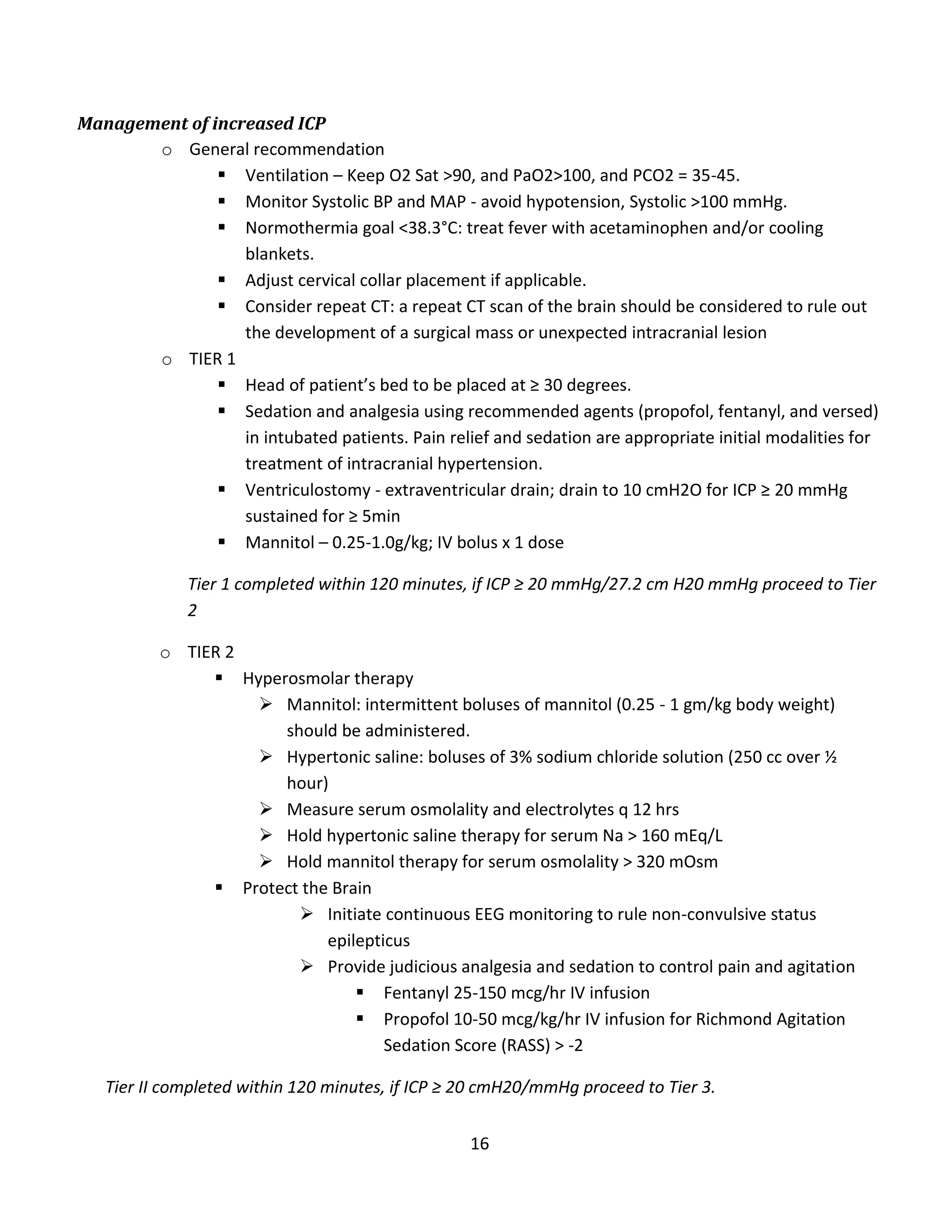 16
Management of increased ICP
o General recommendation
 Ventilation – Keep O2 Sat >90, and PaO2>100, and PCO2 = 35-45.
 Monitor Systolic BP and MAP - avoid hypotension, Systolic >100 mmHg.
 Normothermia goal <38.3°C: treat fever with acetaminophen and/or cooling
blankets.
 Adjust cervical collar placement if applicable.
 Consider repeat CT: a repeat CT scan of the brain should be considered to rule out
the development of a surgical mass or unexpected intracranial lesion
o TIER 1
 Head of patient’s bed to be placed at ≥ 30 degrees.
 Sedation and analgesia using recommended agents (propofol, fentanyl, and versed)
in intubated patients. Pain relief and sedation are appropriate initial modalities for
treatment of intracranial hypertension.
 Ventriculostomy - extraventricular drain; drain to 10 cmH2O for ICP ≥ 20 mmHg
sustained for ≥ 5min
 Mannitol – 0.25-1.0g/kg; IV bolus x 1 dose
Tier 1 completed within 120 minutes, if ICP ≥ 20 mmHg/27.2 cm H20 mmHg proceed to Tier
2
o TIER 2
 Hyperosmolar therapy
 Mannitol: intermittent boluses of mannitol (0.25 - 1 gm/kg body weight)
should be administered.
 Hypertonic saline: boluses of 3% sodium chloride solution (250 cc over ½
hour)
 Measure serum osmolality and electrolytes q 12 hrs
 Hold hypertonic saline therapy for serum Na > 160 mEq/L
 Hold mannitol therapy for serum osmolality > 320 mOsm
 Protect the Brain
 Initiate continuous EEG monitoring to rule non-convulsive status
epilepticus
 Provide judicious analgesia and sedation to control pain and agitation
 Fentanyl 25-150 mcg/hr IV infusion
 Propofol 10-50 mcg/kg/hr IV infusion for Richmond Agitation
Sedation Score (RASS) > -2
Tier II completed within 120 minutes, if ICP ≥ 20 cmH20/mmHg proceed to Tier 3.
 