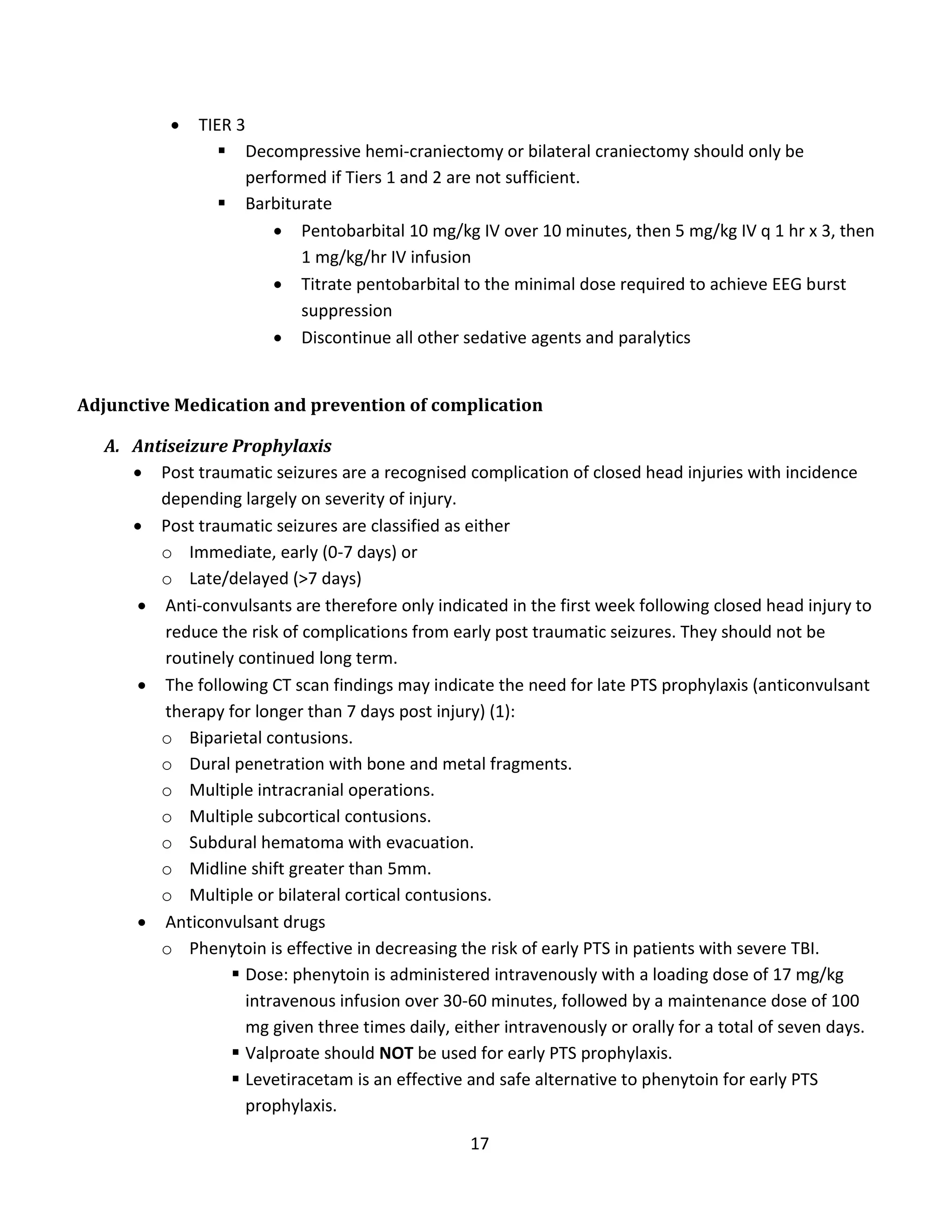 17
 TIER 3
 Decompressive hemi-craniectomy or bilateral craniectomy should only be
performed if Tiers 1 and 2 are not sufficient.
 Barbiturate
 Pentobarbital 10 mg/kg IV over 10 minutes, then 5 mg/kg IV q 1 hr x 3, then
1 mg/kg/hr IV infusion
 Titrate pentobarbital to the minimal dose required to achieve EEG burst
suppression
 Discontinue all other sedative agents and paralytics
Adjunctive Medication and prevention of complication
A. Antiseizure Prophylaxis
 Post traumatic seizures are a recognised complication of closed head injuries with incidence
depending largely on severity of injury.
 Post traumatic seizures are classified as either
o Immediate, early (0-7 days) or
o Late/delayed (>7 days)
 Anti-convulsants are therefore only indicated in the first week following closed head injury to
reduce the risk of complications from early post traumatic seizures. They should not be
routinely continued long term.
 The following CT scan findings may indicate the need for late PTS prophylaxis (anticonvulsant
therapy for longer than 7 days post injury) (1):
o Biparietal contusions.
o Dural penetration with bone and metal fragments.
o Multiple intracranial operations.
o Multiple subcortical contusions.
o Subdural hematoma with evacuation.
o Midline shift greater than 5mm.
o Multiple or bilateral cortical contusions.
 Anticonvulsant drugs
o Phenytoin is effective in decreasing the risk of early PTS in patients with severe TBI.
 Dose: phenytoin is administered intravenously with a loading dose of 17 mg/kg
intravenous infusion over 30-60 minutes, followed by a maintenance dose of 100
mg given three times daily, either intravenously or orally for a total of seven days.
 Valproate should NOT be used for early PTS prophylaxis.
 Levetiracetam is an effective and safe alternative to phenytoin for early PTS
prophylaxis.
 