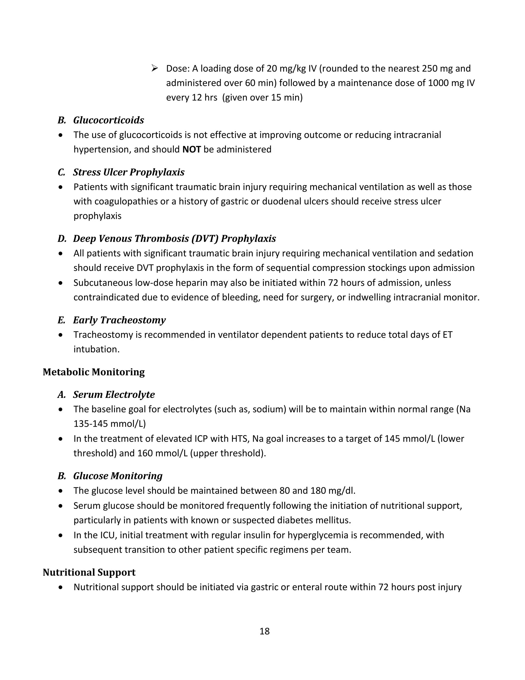 18
 Dose: A loading dose of 20 mg/kg IV (rounded to the nearest 250 mg and
administered over 60 min) followed by a maintenance dose of 1000 mg IV
every 12 hrs (given over 15 min)
B. Glucocorticoids
 The use of glucocorticoids is not effective at improving outcome or reducing intracranial
hypertension, and should NOT be administered
C. Stress Ulcer Prophylaxis
 Patients with significant traumatic brain injury requiring mechanical ventilation as well as those
with coagulopathies or a history of gastric or duodenal ulcers should receive stress ulcer
prophylaxis
D. Deep Venous Thrombosis (DVT) Prophylaxis
 All patients with significant traumatic brain injury requiring mechanical ventilation and sedation
should receive DVT prophylaxis in the form of sequential compression stockings upon admission
 Subcutaneous low-dose heparin may also be initiated within 72 hours of admission, unless
contraindicated due to evidence of bleeding, need for surgery, or indwelling intracranial monitor.
E. Early Tracheostomy
 Tracheostomy is recommended in ventilator dependent patients to reduce total days of ET
intubation.
Metabolic Monitoring
A. Serum Electrolyte
 The baseline goal for electrolytes (such as, sodium) will be to maintain within normal range (Na
135-145 mmol/L)
 In the treatment of elevated ICP with HTS, Na goal increases to a target of 145 mmol/L (lower
threshold) and 160 mmol/L (upper threshold).
B. Glucose Monitoring
 The glucose level should be maintained between 80 and 180 mg/dl.
 Serum glucose should be monitored frequently following the initiation of nutritional support,
particularly in patients with known or suspected diabetes mellitus.
 In the ICU, initial treatment with regular insulin for hyperglycemia is recommended, with
subsequent transition to other patient specific regimens per team.
Nutritional Support
 Nutritional support should be initiated via gastric or enteral route within 72 hours post injury
 