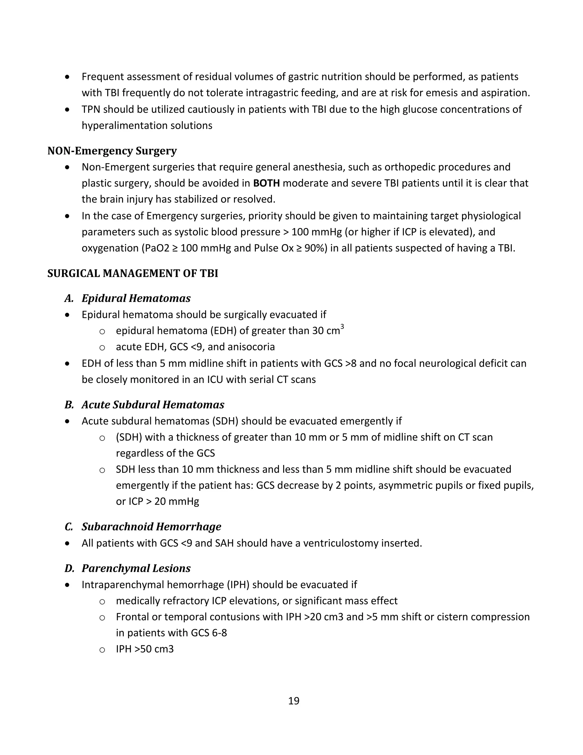 19
 Frequent assessment of residual volumes of gastric nutrition should be performed, as patients
with TBI frequently do not tolerate intragastric feeding, and are at risk for emesis and aspiration.
 TPN should be utilized cautiously in patients with TBI due to the high glucose concentrations of
hyperalimentation solutions
NON-Emergency Surgery
 Non-Emergent surgeries that require general anesthesia, such as orthopedic procedures and
plastic surgery, should be avoided in BOTH moderate and severe TBI patients until it is clear that
the brain injury has stabilized or resolved.
 In the case of Emergency surgeries, priority should be given to maintaining target physiological
parameters such as systolic blood pressure > 100 mmHg (or higher if ICP is elevated), and
oxygenation (PaO2 ≥ 100 mmHg and Pulse Ox ≥ 90%) in all patients suspected of having a TBI.
SURGICAL MANAGEMENT OF TBI
A. Epidural Hematomas
 Epidural hematoma should be surgically evacuated if
o epidural hematoma (EDH) of greater than 30 cm3
o acute EDH, GCS <9, and anisocoria
 EDH of less than 5 mm midline shift in patients with GCS >8 and no focal neurological deficit can
be closely monitored in an ICU with serial CT scans
B. Acute Subdural Hematomas
 Acute subdural hematomas (SDH) should be evacuated emergently if
o (SDH) with a thickness of greater than 10 mm or 5 mm of midline shift on CT scan
regardless of the GCS
o SDH less than 10 mm thickness and less than 5 mm midline shift should be evacuated
emergently if the patient has: GCS decrease by 2 points, asymmetric pupils or fixed pupils,
or ICP > 20 mmHg
C. Subarachnoid Hemorrhage
 All patients with GCS <9 and SAH should have a ventriculostomy inserted.
D. Parenchymal Lesions
 Intraparenchymal hemorrhage (IPH) should be evacuated if
o medically refractory ICP elevations, or significant mass effect
o Frontal or temporal contusions with IPH >20 cm3 and >5 mm shift or cistern compression
in patients with GCS 6-8
o IPH >50 cm3
 