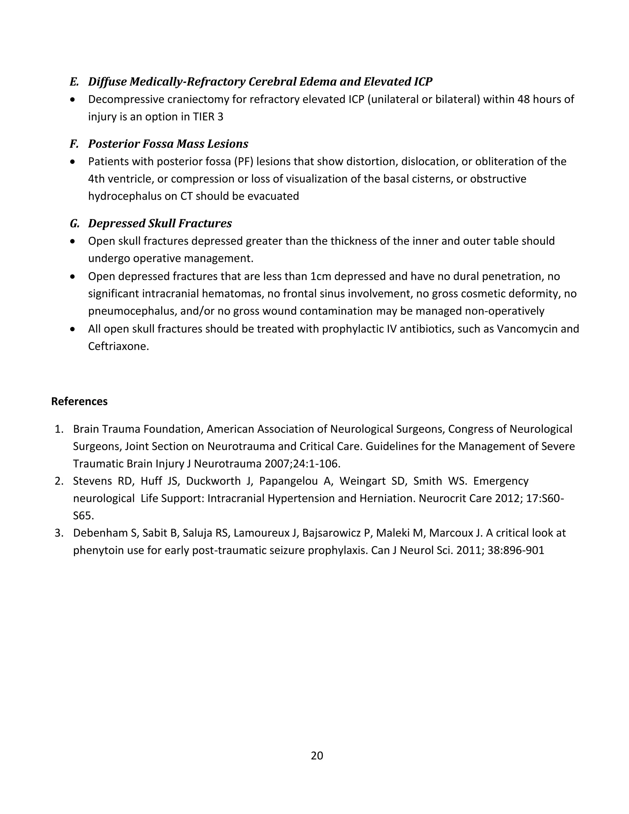 20
E. Diffuse Medically-Refractory Cerebral Edema and Elevated ICP
 Decompressive craniectomy for refractory elevated ICP (unilateral or bilateral) within 48 hours of
injury is an option in TIER 3
F. Posterior Fossa Mass Lesions
 Patients with posterior fossa (PF) lesions that show distortion, dislocation, or obliteration of the
4th ventricle, or compression or loss of visualization of the basal cisterns, or obstructive
hydrocephalus on CT should be evacuated
G. Depressed Skull Fractures
 Open skull fractures depressed greater than the thickness of the inner and outer table should
undergo operative management.
 Open depressed fractures that are less than 1cm depressed and have no dural penetration, no
significant intracranial hematomas, no frontal sinus involvement, no gross cosmetic deformity, no
pneumocephalus, and/or no gross wound contamination may be managed non-operatively
 All open skull fractures should be treated with prophylactic IV antibiotics, such as Vancomycin and
Ceftriaxone.
References
1. Brain Trauma Foundation, American Association of Neurological Surgeons, Congress of Neurological
Surgeons, Joint Section on Neurotrauma and Critical Care. Guidelines for the Management of Severe
Traumatic Brain Injury J Neurotrauma 2007;24:1-106.
2. Stevens RD, Huff JS, Duckworth J, Papangelou A, Weingart SD, Smith WS. Emergency
neurological Life Support: Intracranial Hypertension and Herniation. Neurocrit Care 2012; 17:S60-
S65.
3. Debenham S, Sabit B, Saluja RS, Lamoureux J, Bajsarowicz P, Maleki M, Marcoux J. A critical look at
phenytoin use for early post-traumatic seizure prophylaxis. Can J Neurol Sci. 2011; 38:896-901
 