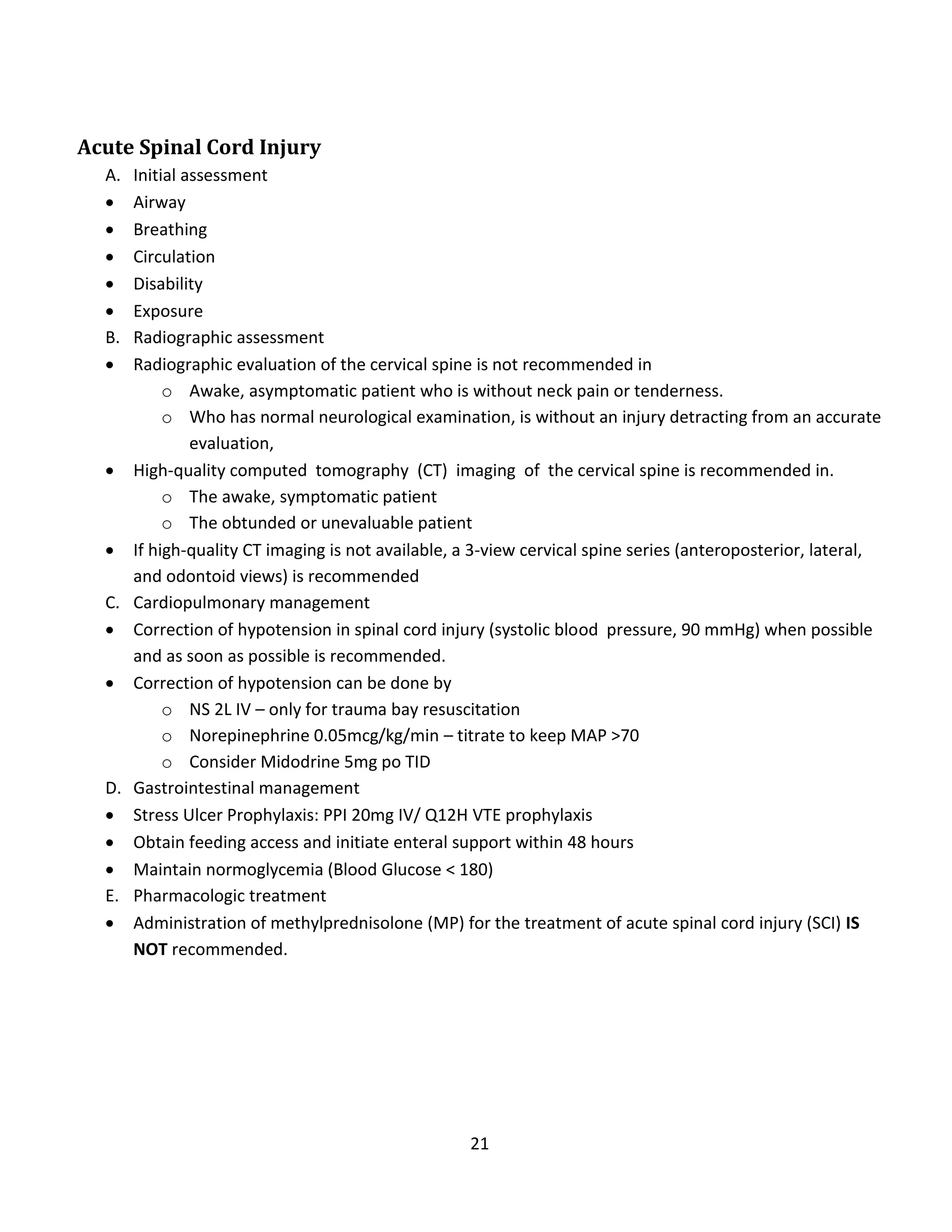 21
Acute Spinal Cord Injury
A. Initial assessment
 Airway
 Breathing
 Circulation
 Disability
 Exposure
B. Radiographic assessment
 Radiographic evaluation of the cervical spine is not recommended in
o Awake, asymptomatic patient who is without neck pain or tenderness.
o Who has normal neurological examination, is without an injury detracting from an accurate
evaluation,
 High-quality computed tomography (CT) imaging of the cervical spine is recommended in.
o The awake, symptomatic patient
o The obtunded or unevaluable patient
 If high-quality CT imaging is not available, a 3-view cervical spine series (anteroposterior, lateral,
and odontoid views) is recommended
C. Cardiopulmonary management
 Correction of hypotension in spinal cord injury (systolic blood pressure, 90 mmHg) when possible
and as soon as possible is recommended.
 Correction of hypotension can be done by
o NS 2L IV – only for trauma bay resuscitation
o Norepinephrine 0.05mcg/kg/min – titrate to keep MAP >70
o Consider Midodrine 5mg po TID
D. Gastrointestinal management
 Stress Ulcer Prophylaxis: PPI 20mg IV/ Q12H VTE prophylaxis
 Obtain feeding access and initiate enteral support within 48 hours
 Maintain normoglycemia (Blood Glucose < 180)
E. Pharmacologic treatment
 Administration of methylprednisolone (MP) for the treatment of acute spinal cord injury (SCI) IS
NOT recommended.
 