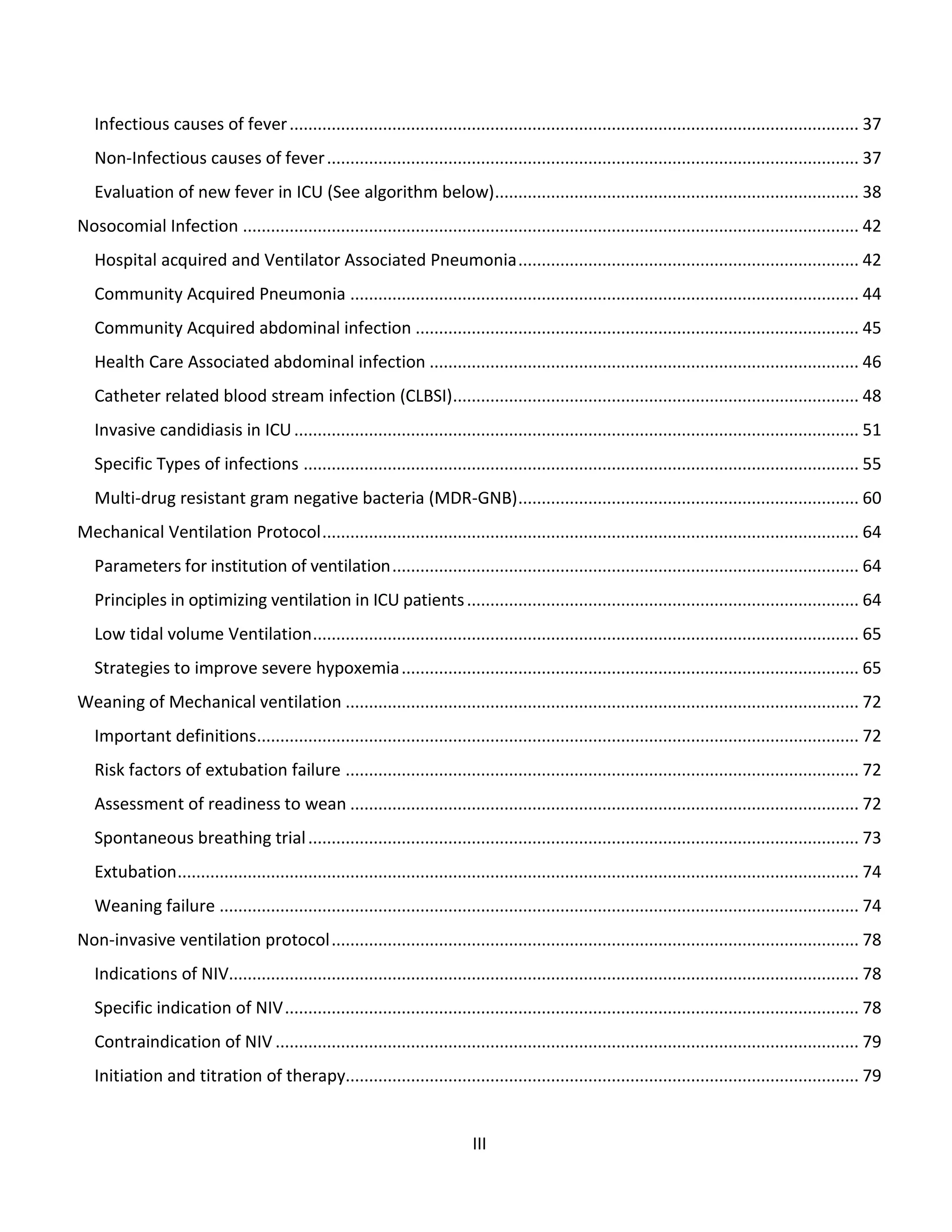 III
Infectious causes of fever.......................................................................................................................... 37
Non-Infectious causes of fever.................................................................................................................. 37
Evaluation of new fever in ICU (See algorithm below).............................................................................. 38
Nosocomial Infection .................................................................................................................................... 42
Hospital acquired and Ventilator Associated Pneumonia......................................................................... 42
Community Acquired Pneumonia ............................................................................................................. 44
Community Acquired abdominal infection ............................................................................................... 45
Health Care Associated abdominal infection ............................................................................................ 46
Catheter related blood stream infection (CLBSI)....................................................................................... 48
Invasive candidiasis in ICU......................................................................................................................... 51
Specific Types of infections ....................................................................................................................... 55
Multi-drug resistant gram negative bacteria (MDR-GNB)......................................................................... 60
Mechanical Ventilation Protocol................................................................................................................... 64
Parameters for institution of ventilation.................................................................................................... 64
Principles in optimizing ventilation in ICU patients.................................................................................... 64
Low tidal volume Ventilation..................................................................................................................... 65
Strategies to improve severe hypoxemia.................................................................................................. 65
Weaning of Mechanical ventilation .............................................................................................................. 72
Important definitions................................................................................................................................. 72
Risk factors of extubation failure .............................................................................................................. 72
Assessment of readiness to wean ............................................................................................................. 72
Spontaneous breathing trial...................................................................................................................... 73
Extubation.................................................................................................................................................. 74
Weaning failure ......................................................................................................................................... 74
Non-invasive ventilation protocol................................................................................................................. 78
Indications of NIV....................................................................................................................................... 78
Specific indication of NIV........................................................................................................................... 78
Contraindication of NIV ............................................................................................................................. 79
Initiation and titration of therapy.............................................................................................................. 79
 